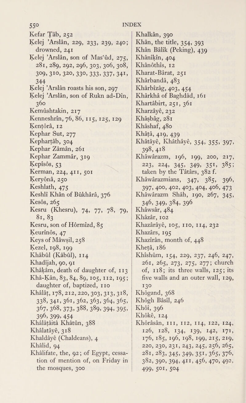 Kefar Tab, 252 Kelej ’Arslan, 229, 233, 239, 240; drowned, 241 Kelej ’Arslan, son of Mas'ud, 275, 281, 289, 292, 296, 303,306,308, 309,310,320, 330, 333, 337, 341, 344 Kelej ’Arslan roasts his son, 297 Kelej ’Arslan, son of Rukn ad-Din, 360 Kemushtakin, 217 Kenneshrin, 76, 86, 115, 125, 129 Kentora, 12 Kephar Sut, 277 Kephartab, 304 Kephar Zaman, 261 Kephar Zammar, 319 Kepisos, 53 Kerman, 224, 411, 501 Keryona, 250 Keshlath, 475 Keshli Khan of Bukhara, 376 Kesos, 265 Kesru (Khesru), 74, 77, 78, 79, 81,83 Kesru, son of Hormizd, 85 Keurinos, 47 Keys of Mawsil, 258 Kezel, 198, 199 Khabul (Kabul), 114 Khadijah, 90, 91 Khakam, death of daughter of, 113 Kha-Kan, 83, 84, 89, 105, 112, 195; daughter of, baptized, no Khalat, 178, 212, 220, 303,313,318, 338- 341. 36i» 362, 363, 364, 365, 367. 3&8, 373. 388, 389. 394. 395- 396, 399. 454 Khalataita Khatun, 388 Khalataye, 318 Khaldaye (Chaldeans), 4 Khalid, 94 Khalifate, the, 92; of Egypt, cessa¬ tion of mention of, on Friday in the mosques, 300 Khalkan, 390 Khan, the title, 354, 393 Khan Balik (Peking), 439 Khanikin, 404 Khanothis, 12 Kharat-Barat, 251 Kharbanda, 483 Kharbizag, 403, 454 Kharkha of Baghdad, 161 Khartabirt, 251, 361 Kharzaye, 232 Khasbag, 281 Khashaf, 480 Khata, 419, 439 Khataye, Khathaye, 354, 355, 397, 398, 418 Khawarazm, 196, 199, 200, 217, 223, 224, 345, 349, 351, 385; taken by the Tatars, 382 f. Khawarazmians, 347, 385, 396, 397,400,402,403,404,406,473 Khawarazm Shah, 190, 267, 345, 346,349,384,396 Khawsar, 484 Khazar, 102 Khazaraye, 105, no, 114, 232 Khazars, 195 Khaziran, month of, 448 Kheta, 186 Khishum, 154, 229, 237, 246, 247, 261, 265, 273, 275, 277; church of, 118; its three walls, 125; its five walls and an outer wall, 129, 130 Khogand, 368 Khogh Basil, 246 Khoi, 396 Khoke, 124 Khorasan, in, 112, 114, 122, 124, 126, 128, 134, 139, 142, 171, 176, 185, 196, 198, 199, 215,219, 220, 230, 231, 243, 245,256,265, 281, 283, 345, 349, 351,365,376, 382, 390, 394, 411, 456, 470,492, 499> 50I> 5°4