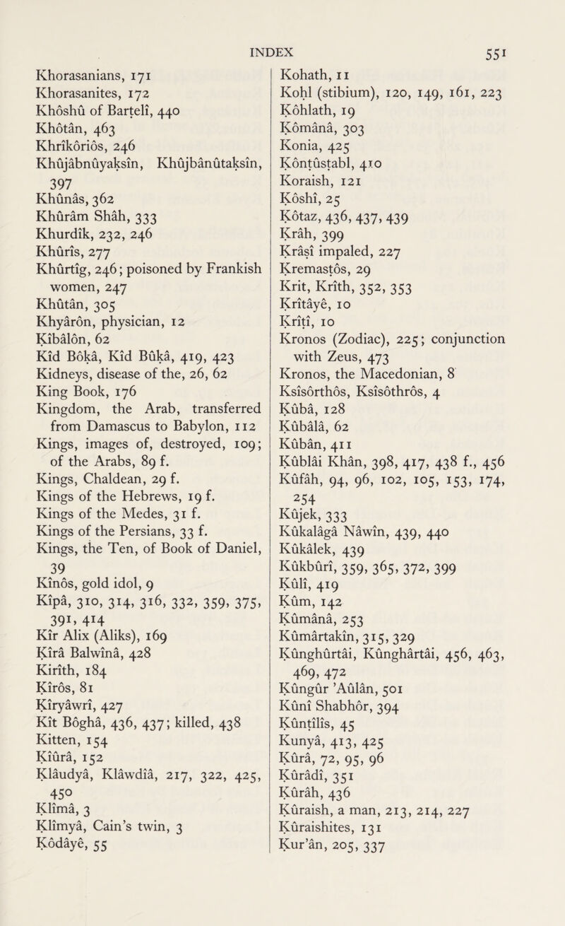 Khorasanians, 171 Khorasanites, 172 Khoshu of Barteli, 440 Khotan, 463 Khrikdrids, 246 Khujabnuyaksin, Khujbanutaksin, 397 Khunas, 362 Khuram Shah, 333 Khurdik, 232, 246 Khuris, 277 Khurtig, 246; poisoned by Frankish women, 247 Khutan, 305 Khyaron, physician, 12 Kibalon, 62 Kid Boka, Kid Buka, 419, 423 Kidneys, disease of the, 26, 62 King Book, 176 Kingdom, the Arab, transferred from Damascus to Babylon, 112 Kings, images of, destroyed, 109; of the Arabs, 89 f. Kings, Chaldean, 29 f. Kings of the Hebrews, 19 f. Kings of the Medes, 31 f. Kings of the Persians, 33 f. Kings, the Ten, of Book of Daniel, 39 Kinds, gold idol, 9 Kipa, 310, 314, 316, 332, 359, 375, 39D 4H Kir Alix (Aliks), 169 Kira Balwina, 428 Kirith, 184 Kiros, 81 Kiryawri, 427 Kit Bogha, 436, 437; killed, 438 Kitten, 154 XT' A A A Kiura, 152 Klaudya, Klawdia, 217, 322, 425, 450 Klima, 3 Klimya, Cain’s twin, 3 Kodaye, 55 Kohath, 11 Kohl (stibium), 120, 149, 161, 223 Kohlath, 19 Komana, 303 Konia, 425 Kontustabl, 410 Koraish, 121 Koshi, 25 Kotaz, 436, 437, 439 Krah, 399 Krasi impaled, 227 Kremastos, 29 Krit, Krith, 352, 353 Kritaye, io Kriti, 10 Kronos (Zodiac), 225; conjunction with Zeus, 473 Kronos, the Macedonian, 8 Ksisdrthos, Ksisothros, 4 Kuba, 128 Kubala, 62 Kuban, 411 Kublai Khan, 398, 417, 438 f., 456 Kufah, 94, 96, 102, 105, 153, 174, 254 Kujek, 333 Kukalaga Nawin, 439, 440 Kukalek, 439 Kukburi, 359, 365, 372, 399 Kuli, 419 Kum, 142 Kumana, 253 Kumartakin, 315, 329 Kunghurtai, Kunghartai, 456, 463, 469,472 Kungur ’Aulan, 501 Kuni Shabhor, 394 Kuntilis, 45 Kunya, 413, 425 Kura, 72, 95, 96 Kuradi, 351 Kurah, 436 Kuraish, a man, 213, 214, 227 Kuraishites, 131 Kur’an, 205, 337