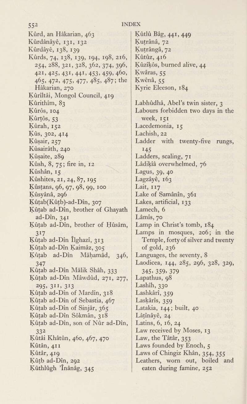 Kurd, an Hakarian, 463 Kurdanaye, 131, 132 Kurdaye, 138, 139 Kurds, 74, 138, 139, 194, 198, 216, 2S4. 288, 321, 328, 362, 374, 396, 421, 425, 431,441, 453, 4S9, 460, 465> 472, 475. 477. 48S. 487; the Hakarian, 270 Kuriltai, Mongol Council, 419 Kurithim, 83 Kuros, 104 Kurtos, S3 Kurah, 152 Kus, 302, 414 Kusair, 257 Kusairath, 240 Kusaite, 289 Kush, 8, 75; fire in, 12 Kushan, 15 Kushites, 21,24, 87, 195 Kustans, 96, 97, 98, 99, 100 Kusyana, 296 Kutab(Kutb)-ad-Din, 307 Kutab ad-Din, brother of Ghayath ad-Din, 341 Kutab ad-Din, brother of Husam, 3*7 Kutab ad-Din Ilghazi, 313 Kutab ad-Din Kaimaz, 305 Kutab ad-Din Mahamad, 346, 347 Kutab ad-Din Malik Shah, 333 Kutab ad-Din Mawdud, 271, 277, 295> 311* 3J3 Kutab ad-Din of Mardin, 318 Kutab ad-Din of Sebastia, 467 Kutab ad-Din of Sinjar, 365 Kutab ad-Din Sokman, 318 Kutab ad-Din, son of Nur ad-Din, 332 Kutai Khatun, 460, 467, 470 Kutan, 411 Kutar, 419 Kutb ad-Din, 292 Kuthlugh ’Inanag, 345 Kudu Bag, 441, 449 Kutrana, 72 Kutranga, 72 Kutuz, 416 Kuzikos, burned alive, 44 Kwaras, 55 Kwena, 55 Kyrie Eleeson, 184 Labhudha, Abel’s twin sister, 3 Labours forbidden two days in the week, 151 Lacedemonia, 15 Lachish, 22 Ladder with twenty-five rungs, 145 Ladders, scaling, 71 Ladikia overwhelmed, 76 Lagus, 39, 40 Lagzaye, 163 Lait, 117 Lake of Samanin, 361 Lakes, artificial, 133 Lamech, 6 Lamis, 70 Lamp in Christ’s tomb, 184 Lamps in mosques, 206; in the Temple, forty of silver and twenty of gold, 236 Languages, the seventy, 8 Laodicea, 144, 285, 296, 328, 329, 345> 359> 379 Lapathus, 98 Lashih, 330 Lashkari, 359 Laskaris, 359 Latakia, 144; built, 40 Latinaye, 24 Latins, 6, 16, 24 Law received by Moses, 13 Law, the Tatar, 353 Laws founded by Enoch, 5 Laws of Chingiz Khan, 354, 355 Leathers, worn out, boiled and eaten during famine, 252