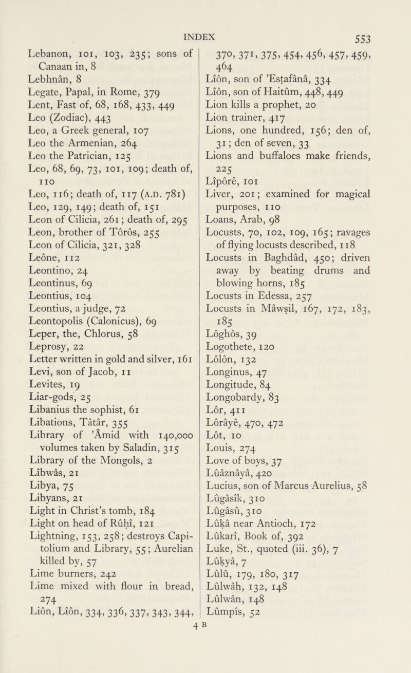 Lebanon, ioi, 103, 235; sons of Canaan in, 8 Lebhnan, 8 Legate, Papal, in Rome, 379 Lent, Fast of, 68, 168, 433, 449 Leo (Zodiac), 443 Leo, a Greek general, 107 Leo the Armenian, 264 Leo the Patrician, 125 Leo, 68, 69, 73, 101, 109; death of, no Leo, 116; death of, 117 (a.d. 781) Leo, 129, 149; death of, 151 Leon of Cilicia, 261; death of, 295 Leon, brother of Toros, 255 Leon of Cilicia, 321, 328 Leone, 112 Leontino, 24 Leontinus, 69 Leontius, 104 Leontius, a judge, 72 Leontopolis (Calonicus), 69 Leper, the, Chlorus, 58 Leprosy, 22 Letter written in gold and silver, 161 Levi, son of Jacob, n Levites, 19 Liar-gods, 25 Libanius the sophist, 61 Libations, Tatar, 355 Library of ’Amid with 140,000 volumes taken by Saladin, 315 Library of the Mongols, 2 Libwas, 21 Libya, 75 Libyans, 21 Light in Christ’s tomb, 184 Light on head of Ruhi, 121 Lightning, 153, 258; destroys Capi- tolium and Library, 55; Aurelian killed by, 57 Lime burners, 242 Lime mixed with flour in bread, 274 Lion, Lion, 334, 336, 337, 343, 344, 4 37°. 37L 375> 454. 456> 457. 459. 464 Lion, son of ’Estafana, 334 Lion, son of Haitum, 448, 449 Lion kills a prophet, 20 Lion trainer, 417 Lions, one hundred, 156; den of, 31; den of seven, 33 Lions and buffaloes make friends, 225 Lipore, 101 Liver, 201; examined for magical purposes, no Loans, Arab, 98 Locusts, 70, 102, 109, 165; ravages of flying locusts described, 118 Locusts in Baghdad, 450; driven away by beating drums and blowing horns, 185 Locusts in Edessa, 257 Locusts in Mawsil, 167, 172, 183, i85 Loghos, 39 Logothete, 120 Lolon, 132 Longinus, 47 Longitude, 84 Longobardy, 83 Lor, 411 Loraye, 470, 472 Lot, 10 Louis, 274 Love of boys, 37 Luaznaya, 420 Lucius, son of Marcus Aurelius, 58 Lugasik, 310 Lugasu, 310 Luka near Antioch, 172 Lukari, Book of, 392 Luke, St., quoted (iii. 36), 7 Lukya, 7 Lulu, 179, 180, 317 Lulwah, 132, 148 Lulwan, 148 Lumpis, 52 B