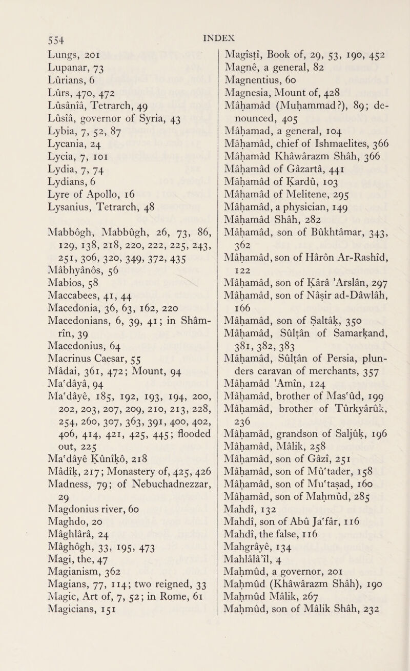 Lungs, 201 Lupanar, 73 Lurians, 6 Lurs, 470, 472 Lusania, Tetrarch, 49 Lusia, governor of Syria, 43 Lybia, 7, 52, 87 Lycania, 24 Lycia, 7, 101 Lydia, 7, 74 Lydians, 6 Lyre of Apollo, 16 Lysanius, Tetrarch, 48 Mabbogh, Mabbugh, 26, 73, 86, 129, 138, 218, 220, 222, 225, 243, 251, 3o6> 320, 349, 372, 435 Mabhyanos, 56 Mabios, 58 Maccabees, 41, 44 Macedonia, 36, 63, 162, 220 Macedonians, 6, 39, 41; in Sham- rin, 39 Macedonius, 64 Macrinus Caesar, 55 Madai, 361, 472; Mount, 94 Ma'daya, 94 Ma'daye, 185, 192, 193, 194, 200, 202, 203, 207, 209, 210, 213, 228, 254, 260, 307, 363, 391,400,402, 406, 414, 421, 425, 445; flooded out, 225 Ma'daye Kuniko, 218 Madik, 217; Monastery of, 425, 426 Madness, 79; of Nebuchadnezzar, 29 Magdonius river, 60 Maghdo, 20 Maghlara, 24 Maghogh, 33, 195, 473 Magi, the, 47 Magianism, 362 Magians, 77, 114; two reigned, 33 Magic, Art of, 7, 52; in Rome, 61 Magicians, 151 INDEX Magisti, Book of, 29, 53, 190, 452 Magne, a general, 82 Magnentius, 60 Magnesia, Mount of, 428 Mahamad (Muhammad?), 89; de¬ nounced, 405 Mahamad, a general, 104 Mahamad, chief of Ishmaelites, 366 Mahamad Khawarazm Shah, 366 Mahamad of Gazarta, 441 Mahamad of Kardu, 103 Mahamad of Melitene, 295 Mahamad, a physician, 149 Mahamad Shah, 282 Mahamad, son of Bukhtamar, 343, 362 Mahamad, son of Haron Ar-Rashid, 122 Mahamad, son of Kara ’Arslan, 297 Mahamad, son of Nasir ad-Dawlah, 166 Mahamad, son of Saltak, 350 Mahamad, Sultan of Samarkand, 381,382,383 Mahamad, Sultan of Persia, plun¬ ders caravan of merchants, 357 Mahamad ’Amin, 124 Mahamad, brother of Mas'ud, 199 Mahamad, brother of Turkyaruk, 236 Mahamad, grandson of Saljuk, 196 Mahamad, Malik, 258 Mahamad, son of Gazi, 251 Mahamad, son of Mu'tader, 158 Mahamad, son of Mu'tasad, 160 Mahamad, son of Mahmud, 285 Mahdi, 132 Mahdi, son of Abu Ja'far, 116 Mahdi, the false, 116 Mahgraye, 134 Mahlala’il, 4 Mahmud, a governor, 201 Mahmud (Khawarazm Shah), 190 Mahmud Malik, 267 Mahmud, son of Malik Shah, 232