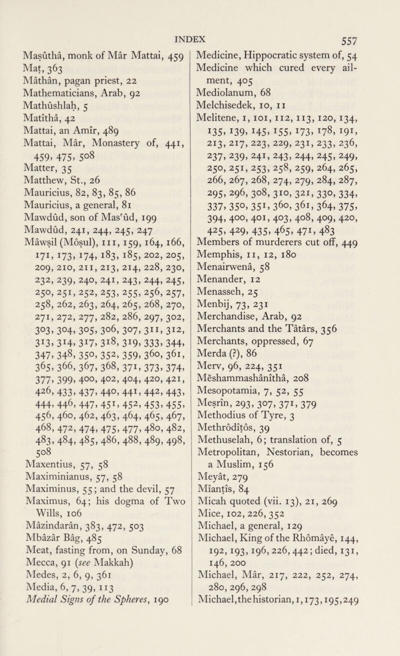Masutha, monk of Mar Mattai, 459 Mat, 363 Mathan, pagan priest, 22 Mathematicians, Arab, 92 Mathushlah, 5 Matitha, 42 Mattai, an Amir, 489 Mattai, Mar, Monastery of, 441, 459. 475. 5°8 Matter, 35 Matthew, St., 26 Mauricius, 82, 83, 85, 86 Mauricius, a general, 81 Mawdud, son of Mas'ud, 199 Mawdud, 241, 244, 245, 247 Mawsil (Mosul), m, 159, 164, 166, 171. 173. J74. l83> i85> 202> 205> 209, 210, 211, 213, 214, 228, 23O, 232, 239, 24O, 24I, 243, 244, 245, 25°. 251, 252. 253. 255. 256, 257, 258, 262, 263, 264, 265, 268, 270, 271, 272, 277, 282, 286, 297, 302, 3°3> 3°4. 3°5. 3o6> 3°7. 311. 312, 3J7> 3i8> 3!9> 333.344. 347. 348. 35°. 352, 359. 36o> 361, 365. 366, 367, 368, 371, 373, 374, 377. 399. 4°°. 4°2, 4°4> 420, 421, 426, 433, 437, 440, 441, 442, 443, 444. 446. 447. 45x> 452, 453. 455. 456, 460, 462, 463, 464, 465, 467, 468, 472, 474, 475, 477, 480, 482, 483> 484> 485. 486- 488. 489. 498. 5°8 Maxentius, 57, 58 Maximinianus, 57, 58 Maximinus, 55; and the devil, 57 Maximus, 64; his dogma of Two Wills, 106 Mazindaran, 383, 472, 503 Mbazar Bag, 485 Meat, fasting from, on Sunday, 68 Mecca, 91 (see Makkah) Medes, 2, 6, 9, 361 Media, 6, 7, 39, 113 Medial Signs of the Spheres, 190 557 Medicine, Hippocratic system of, 54 Medicine which cured every ail¬ ment, 405 Mediolanum, 68 Melchisedek, 10, 11 Melitene, 1, 101, 112, 113, 120, 134, >35. i39. !45> 155. 173. !78> 191. 2x3, 217, 223, 229, 231, 233, 236, 237. 239. 241, 243, 244, 245, 249, 250, 251, 253, 258, 259, 264, 265, 266, 267, 268, 274, 279, 284, 287, 295. 296, 3o8> 3io> 321, 33°. 334. 337. 35°. 351. 36°. 361. 364> 375. 394. 4°°. 40I> 4°3. 4o8> 4°9> 42°> 425, 429, 435, 465, 471, 483 Members of murderers cut off, 449 Memphis, 11, 12, 180 Menairwena, 58 Menander, 12 Menasseh, 25 Menbij, 73, 231 Merchandise, Arab, 92 Merchants and the Tatars, 356 Merchants, oppressed, 67 Merda (?), 86 Merv, 96, 224, 351 Meshammashanitha, 208 Mesopotamia, 7, 52, 55 Mesrin, 293, 307, 371, 379 Methodius of Tyre, 3 Methroditos, 39 Methuselah, 6; translation of, 5 Metropolitan, Nestorian, becomes a Muslim, 156 Meyat, 279 Miantis, 84 Micah quoted (vii. 13), 21, 269 Mice, 102, 226, 352 Michael, a general, 129 Michael, King of the Rhomaye, 144, 192,193,196,226,442; died, 131, 146, 200 Michael, Mar, 217, 222, 252, 274, 280,296, 298 Michael, the historian, 1,173,195,249