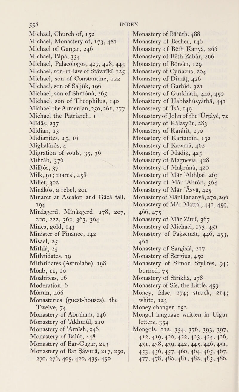 Michael, Church of, 152 Michael, Monastery of, 173, 481 Michael of Gargar, 246 Michael, Papa, 334 Michael, Palaeologos, 427, 428, 445 Michael, son-in-law of Stawriki, 125 Michael, son of Constantine, 222 Michael, son of Saljuk, 196 Michael, son of Shmona, 265 Michael, son of Theophilus, 140 Michael the Armenian, 250,261,277 Michael the Patriarch, 1 Midas, 237 Midian, 13 Midianites, 15, 16 Mighalaros, 4 Migration of souls, 35, 36 Adihrab, 376 Militos, 37 Milk, qi; mares’, 4^8 Millet, 302 Minakos, a rebel, 201 Minaret at Ascalon and Gaza fall, 194. Minasgerd, Minazgerd, 178, 207, 220, 222, 362, 363, 364 Mines, gold, 143 Minister of Finance, 142 Misael, 25 Mithia, 25 Mithridates, 39 Mithridates (Astrolabe), 198 Moab, 11, 20 Moabitess, 16 Moderation, 6 Adomin, 466 Monasteries (guest-houses), the Twelve, 74 Monastery of Abraham, 146 Monastery of ’Akhmul, 210 Monastery of ’Arnish, 246 Monastery of Balut, 448 Monastery of Bar-Gagar, 213 Monastery of Bar Sawma, 217, 250, 270, 276, 405,420, 435,450 Monastery of Ba'uth, 488 Monastery of Besher, 146 Monastery of Beth Kanya, 266 Monastery of Beth Zabar, 266 Monastery of Borsan, 129 Monastery of Cyriacus, 204 Monastery of Dimat, 426 Monastery of Garbid, 321 Monastery of Gurkhath, 446, 450 Monastery of Habhshusyatha, 441 Monastery of'Isa, 149 Monastery of John of the 'Urtaye, 72 Monastery of Kalasyur, 283 Monastery of Kararit, 270 Monastery of Kartamin, 132 Monastery of Kawma, 462 Monastery of Adadik, 425 Monastery of Magnesia, 428 Monastery of Makruna, 420 Monastery of Alar ’Abhhai, 265 Monastery of Mar ’Ahron, 364 Adonastery of Adar ’Asya, 425 Adonastery of Mar ddananya, 270,296 Monastery of Adar Mattai, 441,459, 466,475 Adonastery of Mar Zimi, 367 Adonastery of Michael, 173, 451 Adonastery of Paksemat, 446, 453, 462 Adonastery of Sargisia, 217 Monastery of Sergius, 450 Monastery of Simon Stylites, 94; burned, 75 Afonastery of Sirikha, 278 Monastery of Sis, the Little, 453 Money, false, 274; struck, 214; white, 123 Adoney changer, 152 Alongol language written in Uigur letters, 354 Mongols, 112, 354, 376, 393, 397, 412, 419, 420, 422, 423, 424, 426, 431. 438, 439. 442. 445. 446. 451. 453. 456. 457. 46°. 464. 465. 467. 477. 478, 480, 481, 482, 483, 486,