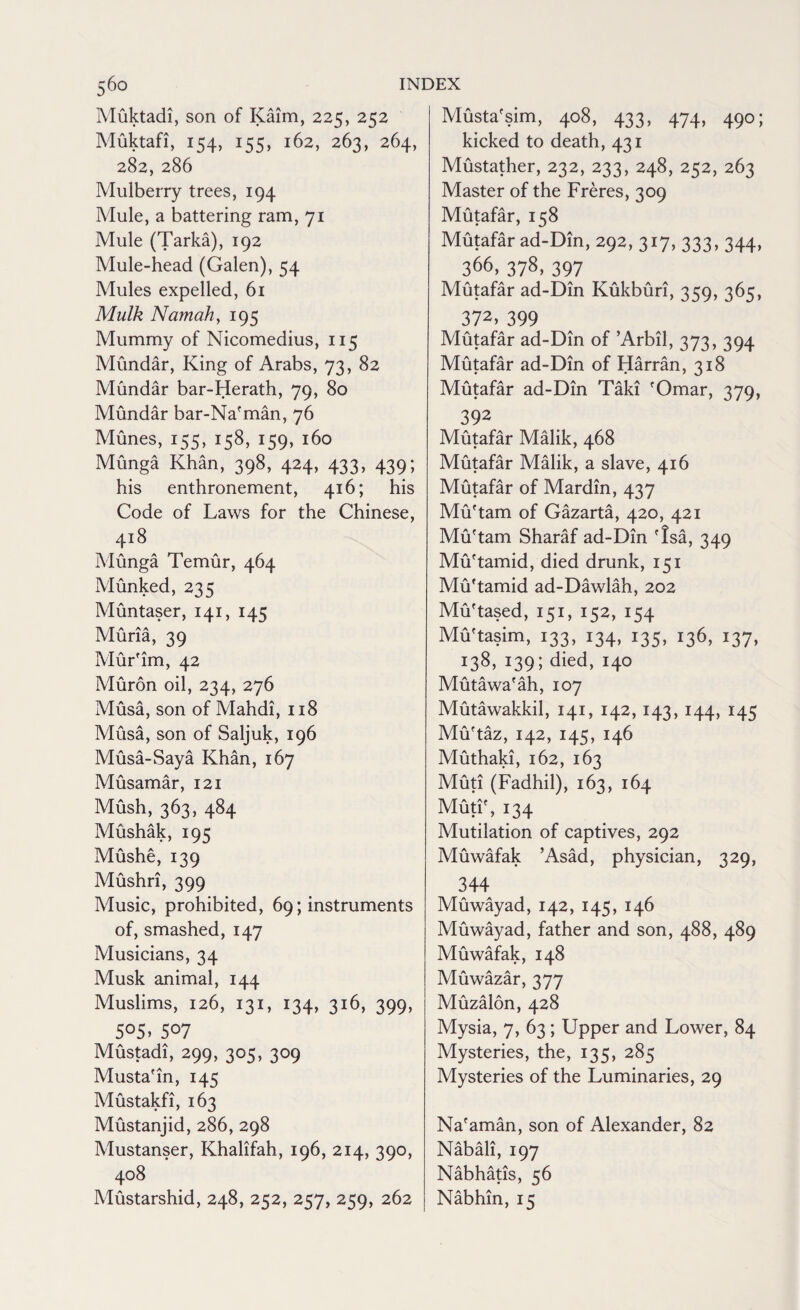 Muktadi, son of Kaim, 225, 252 Muktafi, 154, 155, 162, 263, 264, 282, 286 Mulberry trees, 194 Mule, a battering ram, 71 Mule (Tarka), 192 Mule-head (Galen), 54 Mules expelled, 61 Mulk Namahy 195 Mummy of Nicomedius, 115 Mundar, King of Arabs, 73, 82 Mundar bar-Herath, 79, 80 Mundar bar-Nafman, 76 Munes, 155, 158, 159, 160 Munga Khan, 398, 424, 433, 439; his enthronement, 416; his Code of Laws for the Chinese, 418 Munga Temur, 464 Munked, 235 Muntaser, 141, 145 Muria, 39 Mur'im, 42 Muron oil, 234, 276 Musa, son of Mahdi, 118 Musa, son of Saljuk, 196 Musa-Saya Khan, 167 Musamar, 121 Mush, 363, 484 Mushak, 195 Mushe, 139 Mushri, 399 Music, prohibited, 69; instruments of, smashed, 147 Musicians, 34 Musk animal, 144 Muslims, 126, 131, 134, 316, 399, 5°5> 507 Mustadi, 299, 305, 309 Musta'in, 145 Mustakfi, 163 Mustanjid, 286, 298 Mustanser, Khalifah, 196, 214, 390, 408 Mustarshid, 248, 252, 257, 259, 262 Musta'sim, 408, 433, 474, 490; kicked to death, 431 Mustather, 232, 233, 248, 252, 263 Master of the Freres, 309 Mutafar, 158 Mutafar ad-Dtn, 292, 317, 333, 344, 366, 378, 397 Mutafar ad-Din Kukburi, 359, 365, 372, 399 Mutafar ad-Din of ’Arbil, 373, 394 Mutafar ad-Din of Harran, 318 Mutafar ad-Din Taki fOmar, 379, 392 Mutafar Malik, 468 Mutafar Malik, a slave, 416 Mutafar of Mardin, 437 Mu'tam of Gazarta, 420, 421 Mu'tam Sharaf ad-Din fIsa, 349 Mu'tamid, died drunk, 151 Mu'tamid ad-Dawlah, 202 Muhased, 151, 152, 154 Mu'tasim, 133, 134, 135, 136, 137, 138, 139; died, 140 Mutawafah, 107 Mutawakkil, 141, 142,143, 144, 145 Mu'taz, 142, 145, 146 Muthaki, 162, 163 Muti (Fadhil), 163, 164 Muti', 134 Mutilation of captives, 292 Muwafak ’Asad, physician, 329, 344 Muwayad, 142, 145, 146 Muwayad, father and son, 488, 489 Muwafak, 148 Muwazar, 377 Muzalon, 428 Mysia, 7, 63; Upper and Lower, 84 Mysteries, the, 135, 285 Mysteries of the Luminaries, 29 Na'aman, son of Alexander, 82 Nabali, 197 Nabhatis, 56 Nabhin, 15