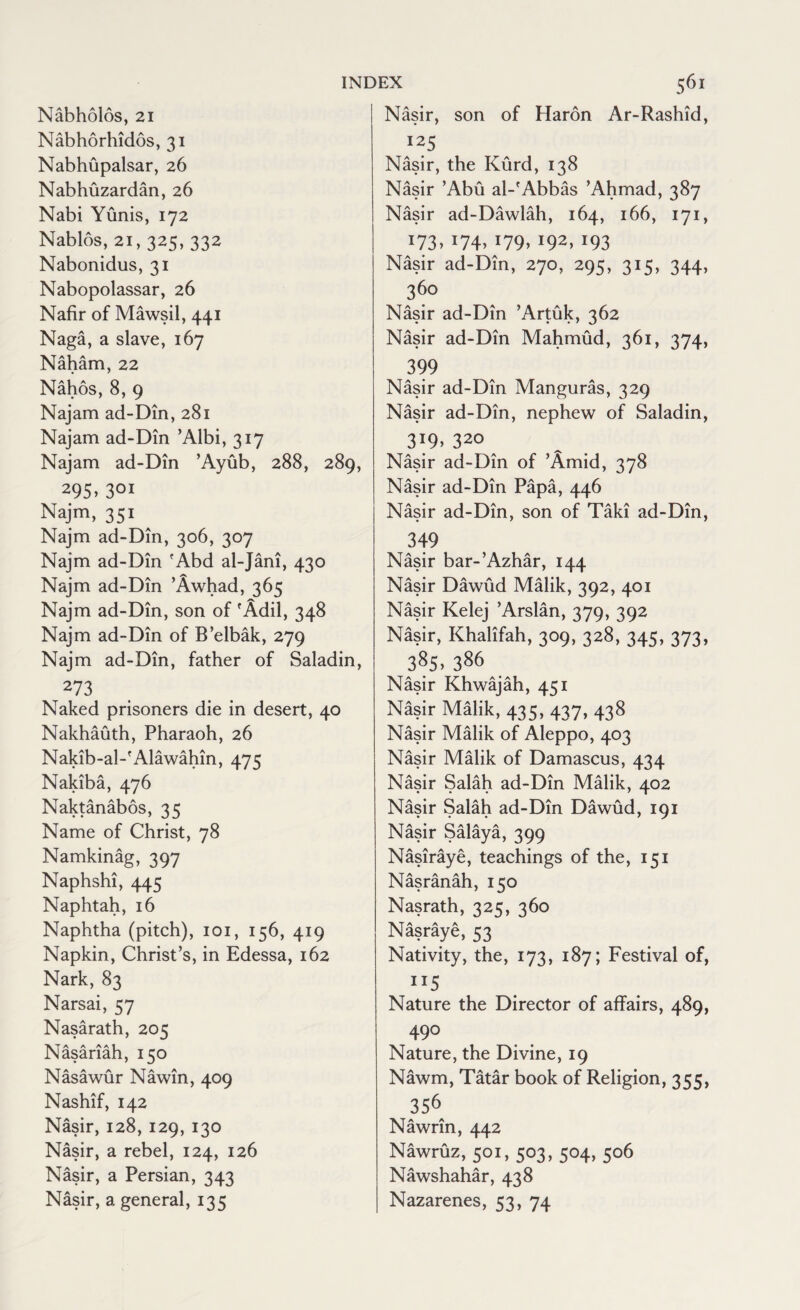 Nabholos, 21 Nabhorhidos, 31 Nabhupalsar, 26 Nabhuzardan, 26 Nabi Yunis, 172 Nablos, 21, 325, 332 Nabonidus, 31 Nabopolassar, 26 Nafir of Mawsil, 441 Naga, a slave, 167 Naham, 22 Nahos, 8, 9 Najam ad-Din, 281 Najam ad-Din ’Albi, 317 Najam ad-Din ’Ayub, 288, 289, 295>301 Najm, 351 Najm ad-Din, 306, 307 Najm ad-Din 'Abd al-Jani, 430 Najm ad-Din ’Awhad, 365 Najm ad-Din, son of 'Adil, 348 Najm ad-Din of B’elbak, 279 Najm ad-Din, father of Saladin, 273 . Naked prisoners die in desert, 40 Nakhauth, Pharaoh, 26 Nakib-al-fAlawahin, 475 Nakiba, 476 Naktanabos, 35 Name of Christ, 78 Namkinag, 397 Naphshi, 445 Naphtah, 16 Naphtha (pitch), 101, 156, 419 Napkin, Christ’s, in Edessa, 162 Nark, 83 Narsai, 57 Nasarath, 205 Nasariah, 150 Nasawur Nawin, 409 Nashif, 142 Nasir, 128, 129, 130 Nasir, a rebel, 124, 126 Nasir, a Persian, 343 Nasir, a general, 135 Nasir, son of Haron Ar-Rashid, 125 Nasir, the Kurd, 138 Nasir ’Abu al-'Abbas ’Ahmad, 387 Nasir ad-Dawlah, 164, 166, 171, x73>J74> !79,193 Nasir ad-Din, 270, 295, 315, 344, 360 Nasir ad-Din ’Artuk, 362 Nasir ad-Din Mahmud, 361, 374, 399 Nasir ad-Din Manguras, 329 Nasir ad-Din, nephew of Saladin, 3T9> 320 Nasir ad-Din of ’Amid, 378 Nasir ad-Din Papa, 446 Nasir ad-Din, son of Taki ad-Din, 349 Nasir bar-’Azhar, 144 Nasir Dawud Malik, 392, 401 Nasir Kelej ’Arslan, 379, 392 Nasir, Khaiifah, 309, 328, 345, 373, 38S. 386 Nasir Khwajah, 451 Nasir Malik, 435, 437, 438 Nasir Malik of Aleppo, 403 Nasir Malik of Damascus, 434 Nasir Salah ad-Din Malik, 402 Nasir Salah ad-Din Dawud, 191 Nasir Salaya, 399 Nasiraye, teachings of the, 151 Nasranah, 150 Nasrath, 325, 360 Nasraye, 53 Nativity, the, 173, 187; Festival of, 115 Nature the Director of affairs, 489, 490 Nature, the Divine, 19 Nawm, Tatar book of Religion, 355, 356 Nawrin, 442 Nawruz, 501, 503, 504, 506 Nawshahar, 438 Nazarenes, 53, 74