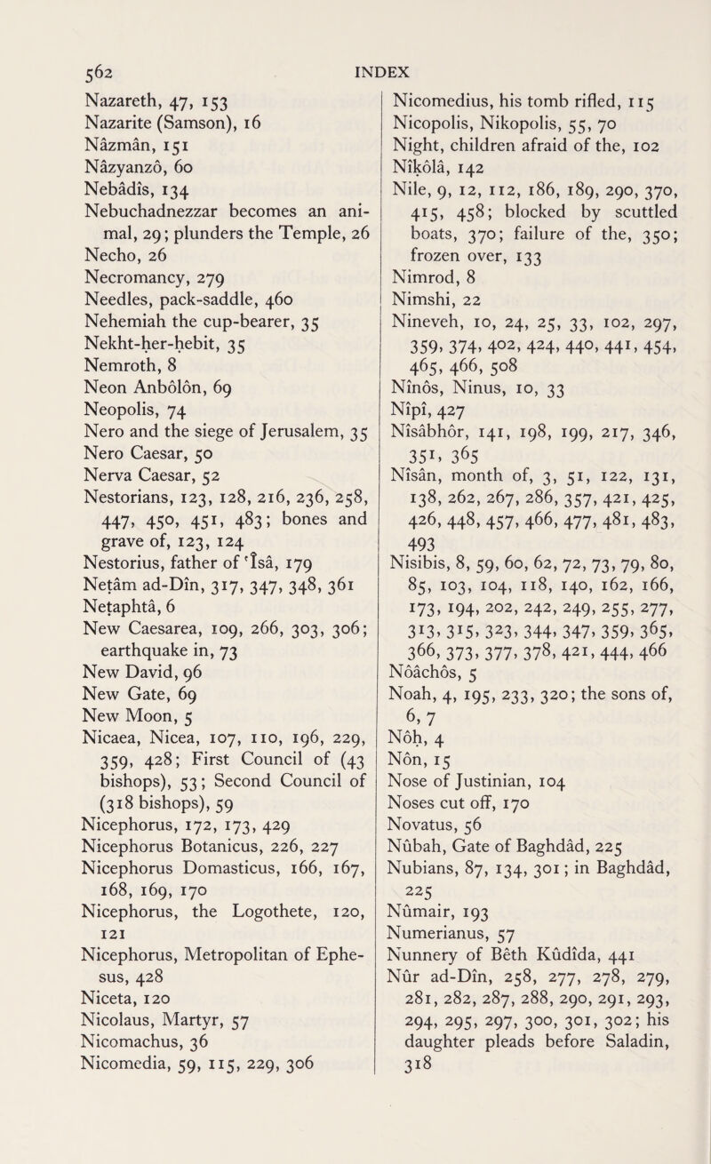 Nazareth, 47, 153 Nazarite (Samson), 16 Nazman, 151 Nazyanzo, 60 Nebadis, 134 Nebuchadnezzar becomes an ani¬ mal, 29; plunders the Temple, 26 Necho, 26 Necromancy, 279 Needles, pack-saddle, 460 Nehemiah the cup-bearer, 35 Nekht-her-hebit, 35 Nemroth, 8 Neon Anbolon, 69 Neopolis, 74 Nero and the siege of Jerusalem, 35 Nero Caesar, 50 Nerva Caesar, 52 Nestorians, 123, 128, 216, 236, 258, 447. 45°» 451. 483; bones and grave of, 123, 124 Nestorius, father of Tsa, 179 Netam ad-Din, 317, 347, 348, 361 Netaphta, 6 New Caesarea, 109, 266, 303, 306; earthquake in, 73 New David, 96 New Gate, 69 New Moon, 5 Nicaea, Nicea, 107, no, 196, 229, 359, 428; First Council of (43 bishops), 53; Second Council of (318 bishops), 59 Nicephorus, 172, 173, 429 Nicephorus Botanicus, 226, 227 Nicephorus Domasticus, 166, 167, 168, 169, 170 Nicephorus, the Logothete, 120, 121 Nicephorus, Metropolitan of Ephe¬ sus, 428 Niceta, 120 Nicolaus, Martyr, 57 Nicomachus, 36 Nicomedia, 59, 115, 229, 306 Nicomedius, his tomb rifled, 115 Nicopolis, Nikopolis, 55, 70 Night, children afraid of the, 102 Nikola, 142 Nile, 9, 12, 112, 186, 189, 290, 370, 415, 458; blocked by scuttled boats, 370; failure of the, 350; frozen over, 133 Nimrod, 8 Nimshi, 22 Nineveh, io, 24, 25, 33, 102, 297, 359. 374- 4°2. 424. 44°. 441. 454. 465, 466, 508 Ninos, Ninus, io, 33 Nipi, 427 Nisabhor, 141, 198, 199, 217, 346, 351. 365 Nisan, month of, 3, 51, 122, 131, 138, 262, 267, 286, 357, 421, 425, 426, 448, 457, 466, 477, 481, 483, 493 Nisibis, 8, 59, 60, 62, 72, 73, 79, 80, 85, IO3, IO4, Il8, I4O, l62, l66, i73> J94> 202> 242> 249> 255> 277> 3'3> 315. 323. 344. 347.359.365. 366, 373. 377. 378. 421,444. 466 Noachos, 5 Noah, 4, 195, 233, 320; the sons of, 6,7 Noh, 4 Non, 15 Nose of Justinian, 104 Noses cut off, 170 Novatus, 56 Nubah, Gate of Baghdad, 225 Nubians, 87, 134, 301; in Baghdad, 225 Numair, 193 Numerianus, 57 Nunnery of Beth Kudida, 441 Nur ad-Din, 258, 277, 278, 279, 281, 282, 287, 288, 290, 291, 293, 294. 295. 297. 300> 30I> 302; his daughter pleads before Saladin, 3l8