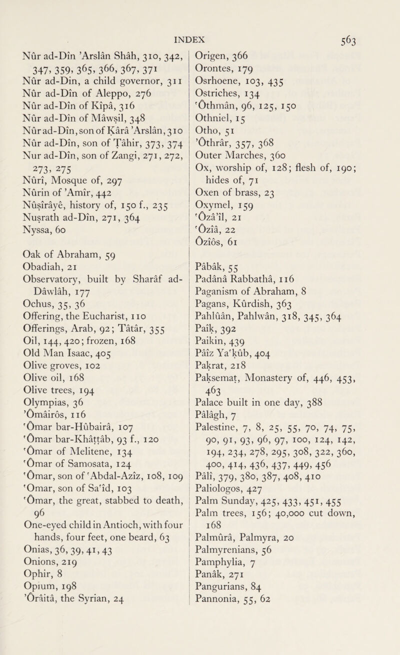 Nur ad-Din ’Arslan Shah, 310, 342, 347. 359. 36S. 366, 367, 371 Nur ad-Din, a child governor, 311 Nur ad-Din of Aleppo, 276 Nur ad-Din of Kipa, 316 Nur ad-Din of Mawsil, 348 Nur ad-Din, son of Kara ’Arslan ,310 Nur ad-Din, son of Tahir, 373, 374 Nur ad-Din, son of Zangi, 271,272, 273 > 275 Nuri, Mosque of, 297 Nurin of ’Amir, 442 Nusiraye, history of, 150 f., 235 Nusrath ad-Din, 271, 364 Nyssa, 60 Oak of Abraham, 59 Obadiah, 21 Observatory, built by Sharaf ad- Dawlah, 177 Ochus, 35, 36 Offering, the Eucharist, no Offerings, Arab, 92; Tatar, 355 Oil, 144, 420; frozen, 168 Old Man Isaac, 405 Olive groves, 102 Olive oil, 168 Olive trees, 194 Olympias, 36 ’Omairos, 116 'Omar bar-Hubaira, 107 'Omar bar-Khattab, 93 f., 120 'Omar of Melitene, 134 'Omar of Samosata, 124 'Omar, son of'Abdal-Aziz, 108, 109 'Omar, son of Sa'id, 103 'Omar, the great, stabbed to death, 96 One-eyed child in Antioch, with four hands, four feet, one beard, 63 Onias, 36, 39,41,43 Onions, 219 Ophir, 8 Opium, 198 ’Oraita, the Syrian, 24 Origen, 366 Orontes, 179 Osrhoene, 103, 435 Ostriches, 134 'Othman, 96, 125, 150 Othniel, 15 Otho, 51 ’Othrar, 357, 368 Outer Marches, 360 Ox, worship of, 128; flesh of, 190; hides of, 71 Oxen of brass, 23 Oxymel, 159 'Oza’il, 21 'Ozia, 22 Ozios, 61 Pabak,55 Padana Rabbatha, 116 Paganism of Abraham, 8 Pagans, Kurdish, 363 Pahluan, Pahlwan, 318, 345, 364 Paik, 392 Paikin, 439 Paiz Ya'kub, 404 Pakrat, 218 Paksemat, Monastery of, 446, 453, 463 Palace built in one day, 388 Palagh, 7 Palestine, 7, 8, 25, 55, 70, 74, 75, 9°> 9D 93> 96> 97> I00> I24> I42> 194, 234, 278, 295, 308, 322, 360, 400, 414, 436, 437, 449, 456 Pali, 379, 380, 387, 408, 410 Paliologos, 427 Palm Sunday, 425, 433, 451,455 Palm trees, 156; 40,000 cut down, 168 Palmura, Palmyra, 20 Palmyrenians, 56 Pamphylia, 7 Panak, 271 Pangurians, 84 Pannonia, 55, 62