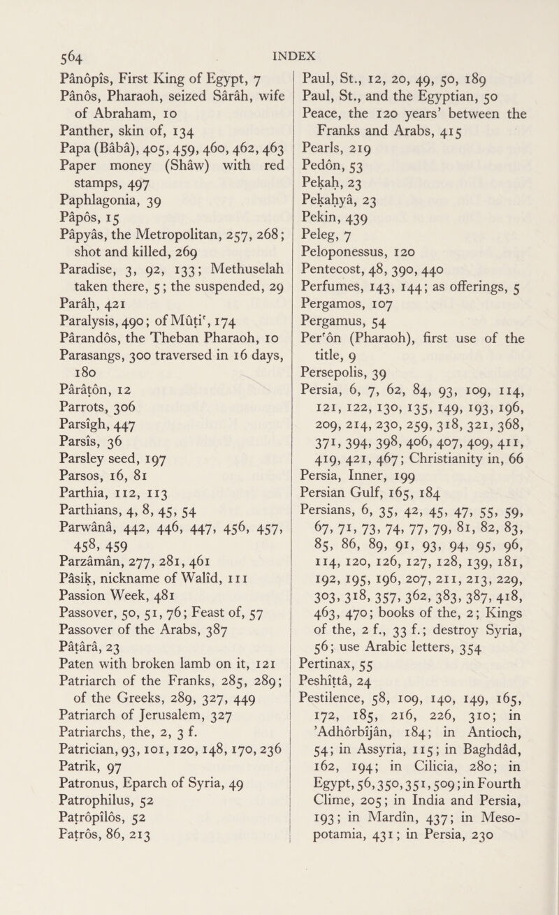 Panopis, First King of Egypt, 7 Panos, Pharaoh, seized Sarah, wife of Abraham, 10 Panther, skin of, 134 Papa (Baba), 405, 459, 460, 462, 463 Paper money (Shaw) with red stamps, 497 Paphlagonia, 39 Papos, 15 Papyas, the Metropolitan, 257, 268; shot and killed, 269 Paradise, 3, 92, 133; Methuselah taken there, 5; the suspended, 29 Parah, 421 Paralysis, 490; ofMutif,i74 Parandos, the Theban Pharaoh, 10 Parasangs, 300 traversed in 16 days, 180 Paraton, 12 Parrots, 306 Parsigh, 447 Parsis, 36 Parsley seed, 197 Parsos, 16, 81 Parthia, 112, 113 Parthians, 4, 8, 45, 54 Parwana, 442, 446, 447, 456, 457, 458, 459 Parzaman, 277, 281, 461 Pasik, nickname of Walid, 111 Passion Week, 481 Passover, 50, 51, 76; Feast of, 57 Passover of the Arabs, 387 Patara, 23 Paten with broken lamb on it, 121 Patriarch of the Franks, 285, 289; of the Greeks, 289, 327, 449 Patriarch of Jerusalem, 327 Patriarchs, the, 2, 3 f. Patrician, 93,101,120, 148,170, 236 Patrik, 97 Patronus, Eparch of Syria, 49 Patrophilus, 52 Patropilos, 52 Patros, 86, 213 Paul, St., 12, 20, 49, 50, 189 Paul, St., and the Egyptian, 50 Peace, the 120 years’ between the Franks and Arabs, 415 Pearls, 219 Pedon,53 Pekah,23 Pekahya, 23 Pekin, 439 Peleg, 7 Peloponessus, 120 Pentecost, 48, 390, 440 Perfumes, 143, 144; as offerings, 5 Pergamos, 107 Pergamus, 54 Per'on (Pharaoh), first use of the title, 9 Persepolis, 39 Persia, 6, 7, 62, 84, 93, 109, 114, 121, 122, 130, 135, 149,193,196, 209,214,230,259, 318, 321, 368, 37J> 394> 398> 4o6> 4°7> 4°9> 411* 419, 421, 467; Christianity in, 66 Persia, Inner, 199 Persian Gulf, 165, 184 Persians, 6, 35, 42, 45, 47, 55, 59, 67> 71* 73) 74) 77) 79) 8l) 82) 83> 85, 86, 89, 91, 93, 94, 95, 96, 114, 120, 126,127,128,139,181, J92) J95) x96)207)2I1)2I3)229> 3°3) 3l8) 357) 362,383,387,418, 463, 470; books of the, 2; Kings of the, 2 f., 33 f.; destroy Syria, 56; use Arabic letters, 354 Pertinax, 55 Peshitta, 24 Pestilence, 58, 109, 140, 149, 165, 172, 185, 216, 226, 310; in ’Adhorbijan, 184; in Antioch, 54; in Assyria, 115; in Baghdad, 162, 194; in Cilicia, 280; in EgypC 56) 35°) 351) 5°9;in Fourth Clime, 205; in India and Persia, 193; in Mardin, 437; in Meso¬ potamia, 431; in Persia, 230