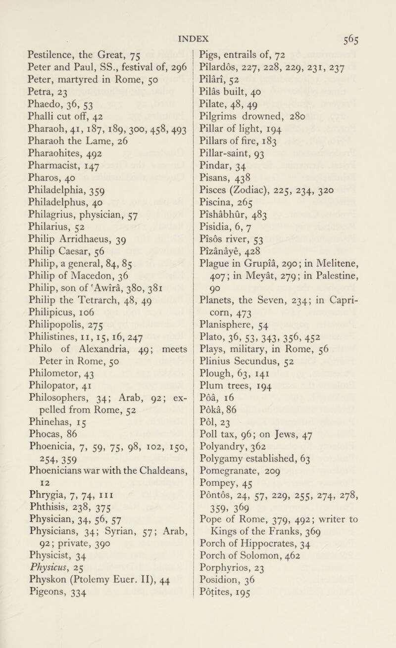 Pestilence, the Great, 75 Peter and Paul, SS., festival of, 296 Peter, martyred in Rome, 50 Petra, 23 Phaedo, 36, 53 Phalli cut off, 42 Pharaoh, 41, 187,189, 300,458, 493 Pharaoh the Lame, 26 Pharaohites, 492 Pharmacist, 147 Pharos, 40 Philadelphia, 359 Philadelphus, 40 Philagrius, physician, 57 Philarius, 52 Philip Arridhaeus, 39 Philip Caesar, 56 Philip, a general, 84, 85 Philip of Macedon, 36 Philip, son of*Awira, 380, 381 Philip the Tetrarch, 48, 49 Philipicus, 106 Philipopolis, 275 Philistines, 11, 15, 16, 247 Philo of Alexandria, 49; meets Peter in Rome, 50 Philometor, 43 Philopator, 41 Philosophers, 34; Arab, 92; ex¬ pelled from Rome, 52 Phinehas, 15 Phocas, 86 Phoenicia, 7, 59, 75, 98, 102, 150, 254\3.59 Phoenicians war with the Chaldeans, 12 Phrygia, 7, 74, 111 Phthisis, 238, 375 Physician, 34, 56, 57 Physicians, 34; Syrian, 57; Arab, 92; private, 390 Physicist, 34 Physicus, 25 Physkon (Ptolemy Euer. II), 44 Pigeons, 334 Pigs, entrails of, 72 Pilardos, 227, 228, 229, 231, 237 Pilari, 52 Pilas built, 40 Pilate, 48, 49 Pilgrims drowned, 280 Pillar of light, 194 Pillars of fire, 183 Pillar-saint, 93 Pindar, 34 Pisans, 438 Pisces (Zodiac), 225, 234, 320 Piscina, 265 Pishabhur, 483 Pisidia, 6, 7 Pisos river, 53 Pizanaye, 428 Plague in Grupia, 290; in Melitene, 407; in Meyat, 279; in Palestine, 90 Planets, the Seven, 234; in Capri¬ corn, 473 Planisphere, 54 Plato, 36, S3, 343, 356, 452 Plays, military, in Rome, 56 Plinius Secundus, 52 Plough, 63, 141 Plum trees, 194 Poa, 16 Poka, 86 Pol, 23 Poll tax, 96; on Jews, 47 Polyandry, 362 Polygamy established, 63 Pomegranate, 209 Pompey, 45 Pontos, 24, 57, 229, 255, 274, 278, 359. 369 Pope of Rome, 379, 492; writer to Kings of the Franks, 369 Porch of Hippocrates, 34 Porch of Solomon, 462 Porphyrios, 23 Posidion, 36 Potites, 195