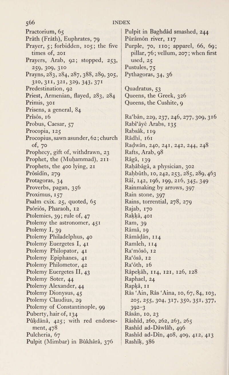 Practorium, 65 Prath (Frath), Euphrates, 79 Prayer, 5; forbidden, 105; the five times of, 201 Prayers, Arab, 92; stopped, 253, *59> 3°9> 310 Prayns, 283, 284, 287, 388, 289, 305, 3i°» 311> 321>329>343.371 Predestination, 92 Priest, Armenian, flayed, 283, 284 Primis, 301 Prisens, a general, 84 Prisos, 16 Probus, Caesar, 57 Procopia, 125 Procopius, sawn asunder, 62; church of, 70 Prophecy, gift of, withdrawn, 23 Prophet, the (Muhammad), 211 Prophets, the 400 lying, 21 Prosidin, 279 Protagoras, 34 Proverbs, pagan, 356 Proximus, 157 Psalm cxix. 25, quoted, 65 Psorios, Pharaoh, 12 Ptolemies, 39; rule of, 47 Ptolemy the astronomer, 451 Ptolemy I, 39 Ptolemy Philadelphus, 40 Ptolemy Euergetes I, 41 Ptolemy Philopator, 41 Ptolemy Epiphanes, 41 Ptolemy Philometor, 42 Ptolemy Euergetes II, 43 Ptolemy Soter, 44 Ptolemy Alexander, 44 Ptolemy Dionysus, 45 Ptolemy Claudius, 29 Ptolemy of Constantinople, 99 Puberty, hair of, 134 Pukdana, 425; with red endorse¬ ment, 478 Pulcheria, 67 Pulpit (Mimbar) in Bukhara, 376 Pulpit in Baghdad smashed, 244 Puramon river, 117 Purple, 70, no; apparel, 66, 69; pillar, 76; vellum, 207; when first used, 25 Pustules, 75 Pythagoras, 34, 36 Quadratus, 53 Queens, the Greek, 326 Queens, the Cushite, 9 Ra'ban, 229, 237, 246, 277, 309, 316 Rabi'aye Arabs, 135 Rabsak, 119 Radhi, 161 Radwan, 240, 241, 242, 244, 248 Rafts, Arab, 98 Raga, 139 Rahabaga, a physician, 302 Rahbuth,10,242,253, 285, 289,463 Rai, 142, 196, 199, 216, 345, 349 Rainmaking by arrows, 397 Rain stone, 397 Rains, torrential, 278, 279 Rajab, 170 Rakka, 401 Ram, 39 Rama, 19 Ramadan, 114 Ramleh, 114 Ra'moso, 12 Ra'osa, 12 Ra'oth, 16 Rapekah, 114, 121, 126, 128 Raphael, 24 Rapka, n Ras 'Ain, Ras 'Aina, 10, 67, 84, 103, 205, 255, 304, 317, 350, 351,377, 392-3 Rasan, 10, 23 Rashid, 260, 262, 263, 265 Rashid ad-Dawlah, 496 Rashid ad-Din, 408, 409, 412, 413 Rashik, 386