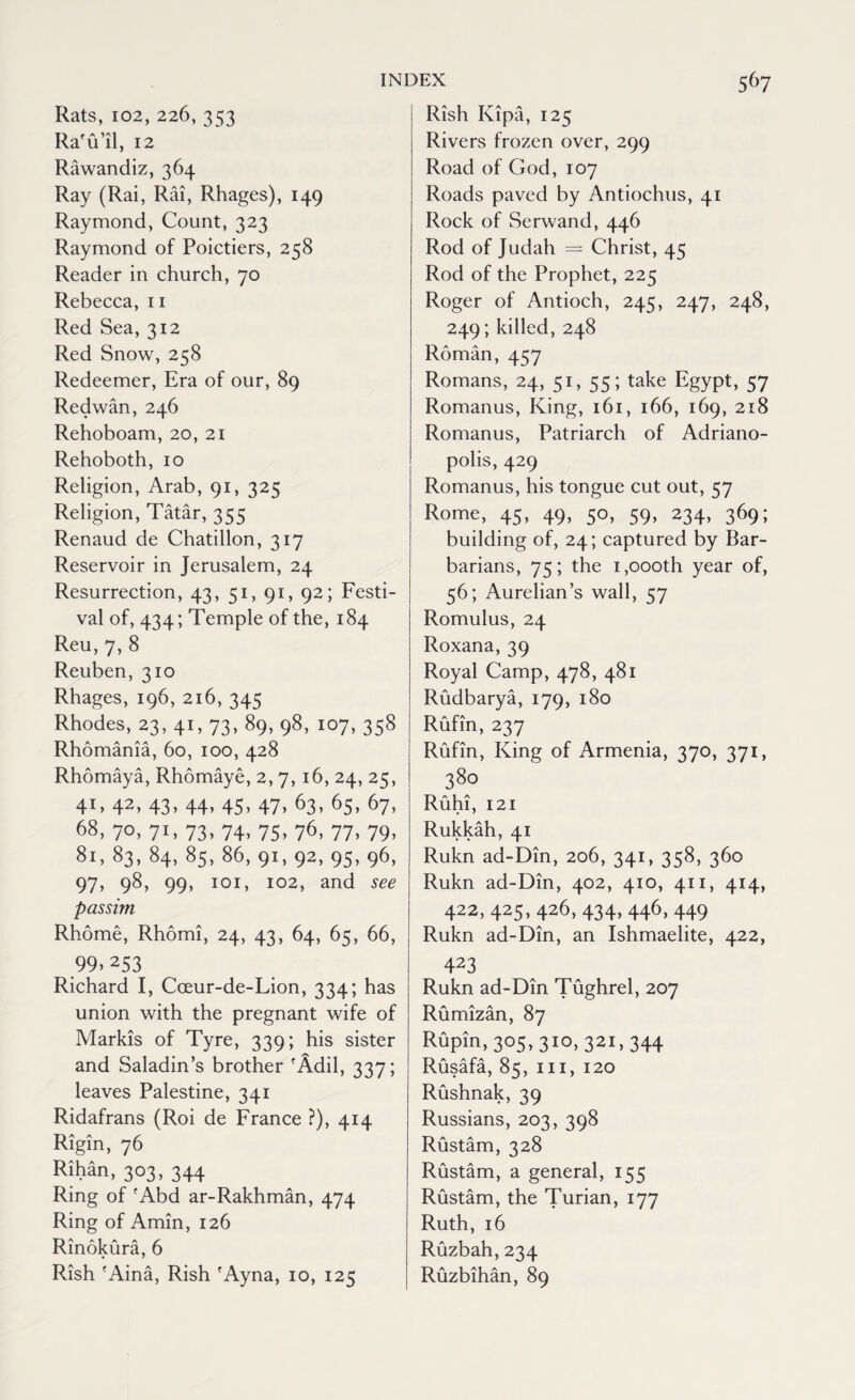 Rats, 102, 226, 353 Ra'u’il, 12 Rawandiz, 364 Ray (Rai, Rai, Rhages), 149 Raymond, Count, 323 Raymond of Poictiers, 258 Reader in church, 70 Rebecca, 11 Red Sea, 312 Red Snow, 258 Redeemer, Era of our, 89 Redwan, 246 Rehoboam, 20, 21 Rehoboth, 10 Religion, Arab, 91, 325 Religion, Tatar, 355 Renaud de Chatillon, 317 Reservoir in Jerusalem, 24 Resurrection, 43, 51, 91, 92; Festi¬ val of, 434; Temple of the, 184 Reu, 7, 8 Reuben, 310 Rhages, 196, 216, 345 Rhodes, 23, 41, 73, 89, 98, 107, 358 Rhomania, 60, 100, 428 Rhomaya, Rhomaye, 2, 7, 16, 24, 25, 41. 42> 43- 44- 45- 47. 63- 6s, 67, 68, 70, 71, 73, 74, 75, 76, 77, 79, 81, 83, 84, 85, 86, 91, 92, 95, 96, 97, 98, 99, 101, 102, and see passim. Rhome, Rhomi, 24, 43, 64, 65, 66, 99> 253 Richard I, Coeur-de-Lion, 334; has union with the pregnant wife of Markis of Tyre, 339; his sister and Saladin’s brother 'Add, 337; leaves Palestine, 341 Ridafrans (Roi de France ?), 414 Rigin, 76 Rihan, 303, 344 Ring of 'Abd ar-Rakhman, 474 Ring of Amin, 126 Rinokura, 6 Rish 'Aina, Rish 'Ayna, 10, 125 Rish Kipa, 125 Rivers frozen over, 299 Road of God, 107 Roads paved by Antiochus, 41 Rock of Serwand, 446 Rod of Judah = Christ, 45 Rod of the Prophet, 225 Roger of Antioch, 245, 247, 248, 249; killed, 248 Roman, 457 Romans, 24, 51, 55; take Egypt, 57 Romanus, King, 161, 166, 169, 218 Romanus, Patriarch of Adriano- polis, 429 Romanus, his tongue cut out, 57 Rome, 45, 49, 50, 59, 234, 369; building of, 24; captured by Bar¬ barians, 75; the 1,oooth year of, 56; Aurelian’s wall, 57 Romulus, 24 Roxana, 39 Royal Camp, 478, 481 Rudbarya, 179, 180 Rufin, 237 Rufin, King of Armenia, 370, 371, 380 Ruhi, 121 Rukkah, 41 Rukn ad-Din, 206, 341, 358, 360 Rukn ad-Din, 402, 410, 411, 414, 422, 425, 426, 434,446,449 Rukn ad-Din, an Ishmaelite, 422, 423 Rukn ad-Din Tughrel, 207 Rumizan, 87 Rupin, 305,310, 321,344 Rusafa, 85, hi, 120 Rushnak, 39 Russians, 203, 398 Rustam, 328 Rustam, a general, 155 Rustam, the Turian, 177 Ruth, 16 Ruzbah,234 Ruzbihan, 89