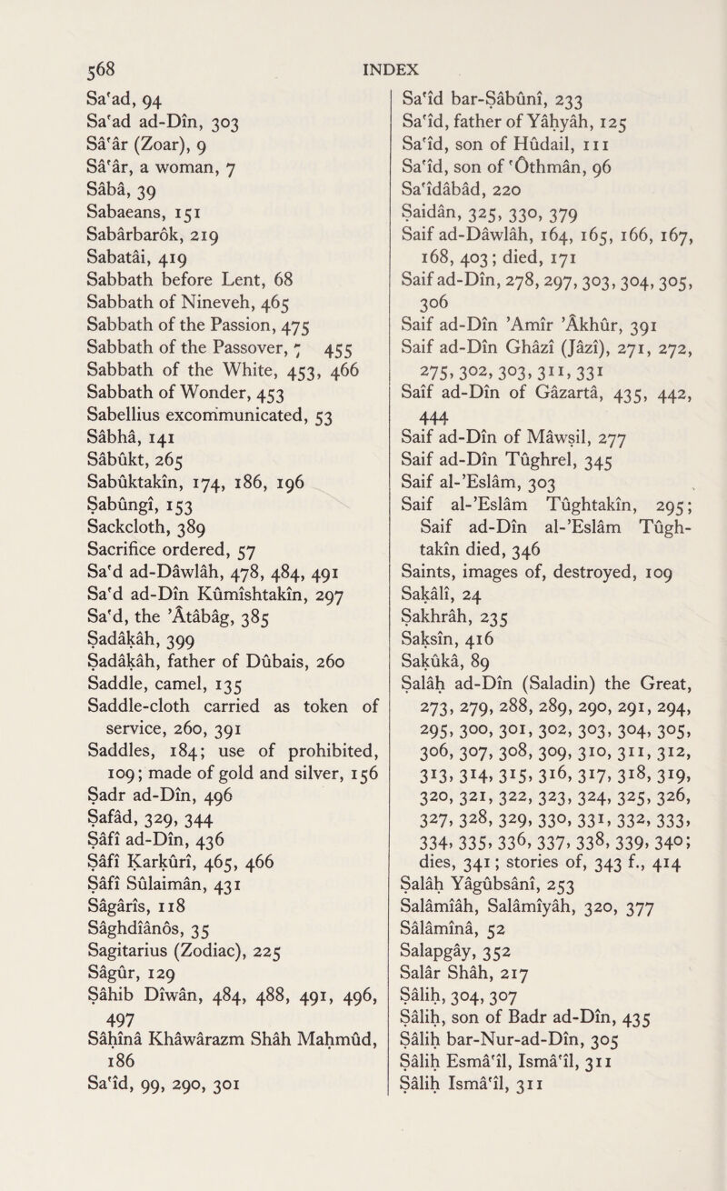 Sa'ad, 94 Sa'ad ad-Din, 303 Sa'ar (Zoar), 9 Sa'ar, a woman, 7 Saba, 39 Sabaeans, 151 Sabarbarok, 219 Sabatai, 419 Sabbath before Lent, 68 Sabbath of Nineveh, 465 Sabbath of the Passion, 475 Sabbath of the Passover, 7 455 Sabbath of the White, 453, 466 Sabbath of Wonder, 453 Sabellius excommunicated, 53 Sabha, 141 Sabukt, 265 Sabuktakin, 174, 186, 196 Sabungi, 153 Sackcloth, 389 Sacrifice ordered, 57 Sa'd ad-Dawlah, 478, 484, 491 Sa'd ad-Din Kumishtakin, 297 Sa'd, the ’Atabag, 385 Sadakah, 399 Sadakah, father of Dubais, 260 Saddle, camel, 135 Saddle-cloth carried as token of service, 260, 391 Saddles, 184; use of prohibited, 109; made of gold and silver, 156 Sadr ad-Din, 496 Safad, 329, 344 Safi ad-Din, 436 Safi Karkuri, 465, 466 Sari bulaiman, 431 OA a A o Sagans, 118 Saghdianos, 35 Sagitarius (Zodiac), 225 Sagur, 129 Sahib Diwan, 484, 488, 491, 496, 497 Sahina Khawarazm Shah Mahmud, 186 Sa'id, 99, 290, 301 Sa'id bar-Sabuni, 233 Sa'id, father ofYahyah, 125 Sa'id, son of Hudail, hi Sa'id, son of 'Othman, 96 Sa'idabad, 220 Saidan, 325, 330, 379 Saif ad-Dawlah, 164, 165, 166, 167, 168, 403 ; died, 171 Saif ad-Din, 278, 297, 303,304, 305, 306 Saif ad-Din ’Amir ’Akhur, 391 Saif ad-Din Ghazi (Jazi), 271, 272, 275>3°2> 303>31I^331 Saif ad-Din of Gazarta, 435, 442, 444 Saif ad-Din of Mawsil, 277 Saif ad-Din Tughrel, 345 Saif al-’Eslam, 303 Saif al-’Eslam Tughtakin, 295; Saif ad-Din al-’Eslam Tugh¬ takin died, 346 Saints, images of, destroyed, 109 Sakali, 24 Sakhrah, 235 Saksin, 416 Sakuka, 89 Salah ad-Din (Saladin) the Great, 273, 279, 288, 289, 290, 291, 294, 295>300>30I>302> 3°3> 3°4>3°5> 3°6- 3°7> 3°8- 3°9> 3I0> 311. 3I2> 313,314,315,316,317,318,319, 320, 321, 322, 323, 324, 325, 326, 327. 328, 329, 330, 331, 332, 333, 334. 335. 336, 337. 338, 339. 34°; dies, 341; stories of, 343 f., 414 Salah Yagubsani, 253 Salamiah, Salamiyah, 320, 377 Salamina, 52 Salapgay, 352 Salar Shah, 217 Salih, 304, 307 Salih, son of Badr ad-Din, 435 Salih bar-Nur-ad-Din, 305 Salih Esma'il, Isma'il, 311 Salih Isma'il, 311