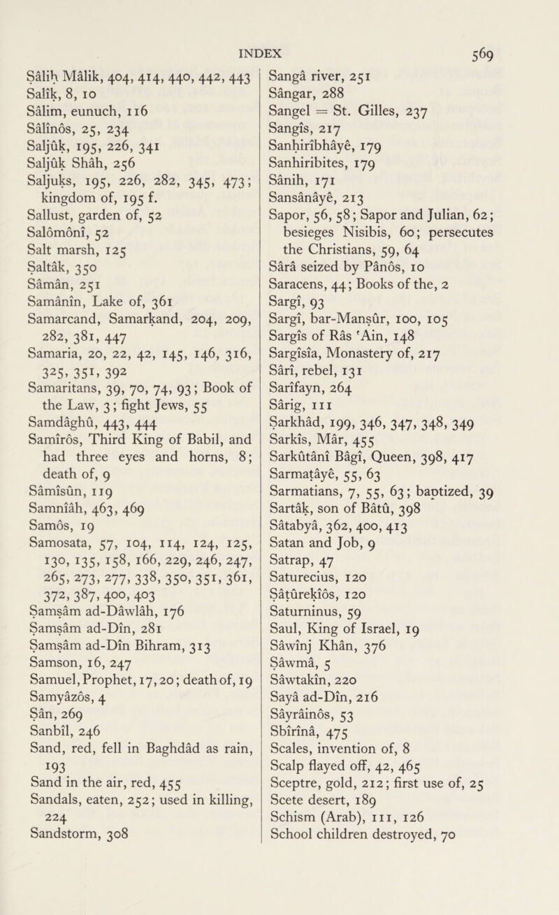 Salih Malik, 404, 414, 440, 442, 443 Salik, 8, 10 Salim, eunuch, 116 Salinos, 25, 234 Saljuk, 195, 226, 341 Saljuk Shah, 256 Saljuks, 195, 226, 282, 345, 473; kingdom of, 195 f. Sallust, garden of, 52 Salomoni, 52 Salt marsh, 125 Saltak, 350 Saman, 251 Samanin, Lake of, 361 Samarcand, Samarkand, 204, 209, 282, 381, 447 Samaria, 20, 22, 42, 145, 146, 316, 325» 35I> 392 Samaritans, 39, 70, 74, 93; Book of the Law, 3; fight Jews, 55 Samdaghu, 443, 444 Samiros, Third King of Babil, and had three eyes and horns, 8; death of, 9 Samisun, 119 Samniah, 463, 469 Samos, 19 Samosata, 57, 104, 114, 124, 125, 13°. J35> tS8. l66> 229> 246> 247> 265. 273> 277> 338- 35°. 3S1' 36i» 372> 387. 4°°i 4°3 Samsam ad-Dawlah, 176 Samsam ad-Din, 281 Samsam ad-Din Bihram, 313 Samson, 16, 247 Samuel, Prophet, 17,20; death of, 19 Samyazos, 4 San,269 Sanbil, 246 Sand, red, fell in Baghdad as rain, 193 Sand in the air, red, 455 Sandals, eaten, 252; used in killing, 224 Sandstorm, 308 Sanga river, 251 Sangar, 288 Sangel = St. Gilles, 237 Sangis, 217 Sanhiribhaye, 179 Sanhiribites, 179 Sanih, 171 Sansanaye, 213 Sapor, 56, 58; Sapor and Julian, 62; besieges Nisibis, 60; persecutes the Christians, 59, 64 Sara seized by Panos, 10 Saracens, 44; Books of the, 2 Sargi, 93 Sargi, bar-Mansur, 100, 105 Sargis of Ras fAin, 148 Sargisia, Monastery of, 217 Sari, rebel, 131 Sarifayn, 264 Sarig, hi Sarkhad, 199, 346, 347, 348, 349 Sarkis, Mar, 455 Sarkutani Bagi, Queen, 398, 417 Sarmataye, 55, 63 Sarmatians, 7, 55, 63; baptized, 39 Sartak, son of Batu, 398 Satabya, 362, 400, 413 Satan and Job, 9 Satrap, 47 Saturecius, 120 Saturekios, 120 Saturninus, 59 Saul, King of Israel, 19 Sawinj Khan, 376 Sawma, 5 Sawtakin, 220 Saya ad-Din, 216 Sayrainos, 53 Sbirina, 475 Scales, invention of, 8 Scalp flayed off, 42, 465 Sceptre, gold, 212; first use of, 25 Scete desert, 189 Schism (Arab), 111, 126 School children destroyed, 70