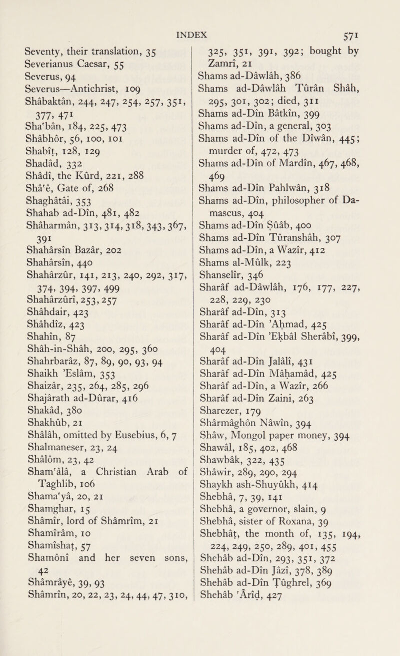 Seventy, their translation, 35 Severianus Caesar, 55 Severus, 94 Severus—Antichrist, 109 Shabaktan, 244, 247, 254, 257, 351, 377> 471 Sha'ban, 184, 225, 473 Shabhor, 56, 100, 101 Shabit, 128, 129 Shadad, 332 Shadi, the Kurd, 221, 288 Sha'e, Gate of, 268 Shaghatai, 353 Shahab ad-Din, 481, 482 Shaharman, 313, 314, 318, 343, 367, 391 Shaharsin Bazar, 202 Shaharsin, 440 Shaharzur, 141, 213, 240, 292, 317, 374> 394> 397, 499 Shaharzuri, 253, 257 Shahdair, 423 Shahdiz, 423 Shahin, 87 Shah-in-Shah, 200, 295, 360 Shahrbaraz, 87, 89, 90, 93, 94 Shaikh ’Eslam, 353 Shaizar, 235, 264, 285, 296 Shajarath ad-Durar, 416 Shakad, 380 Shakhub,21 Shalah, omitted by Eusebius, 6, 7 Shalmaneser, 23, 24 Shalom, 23, 42 Sham'ala, a Christian Arab of Taghlib, 106 Shama'ya, 20, 21 Shamghar, 15 Shamir, lord of Shamrim, 21 Shamiram, 10 Shamishat, 57 Shamoni and her seven sons, 42 Shamraye, 39, 93 Shamrin, 20, 22, 23, 24, 44, 47, 310, 325> 35C 39G 392; bought by Zamri, 21 Shams ad-Dawlah, 386 Shams ad-Dawlah Turan Shah, 295- 30I> 302; died, 311 Shams ad-Din Batkin, 399 Shams ad-Din, a general, 303 Shams ad-Din of the Diwan, 445; murder of, 472, 473 Shams ad-Din of Mardin, 467, 468, 469 Shams ad-Din Pahlwan, 318 Shams ad-Din, philosopher of Da¬ mascus, 404 Shams ad-Din Suab, 400 Shams ad-Din Tilranshah, 307 Shams ad-Din, a Wazir, 412 Shams al-Mulk, 223 Shanselir, 346 Sharaf ad-Dawlah, 176, 177, 227, 228, 229, 230 Sharaf ad-Din, 313 Sharaf ad-Din ’Ahmad, 425 Sharaf ad-Din ’Ekbal Sherabi, 399, 4°4 Sharaf ad-Din Jalali, 431 Sharaf ad-Din Mahamad, 425 Sharaf ad-Din, a Wazir, 266 Sharaf ad-Din Zaini, 263 Sharezer, 179 Sharmaghon Nawin, 394 Shaw, Mongol paper money, 394 Shawal, 185, 402, 468 Shawbak, 322, 435 Shawir, 289, 290, 294 Shaykh ash-Shuyukh, 414 Shebha, 7, 39, 141 Shebha, a governor, slain, 9 Shebha, sister of Roxana, 39 Shebhat, the month of, 135, 194, 224, 249, 250, 289, 401, 455 Shehab ad-Din, 293, 351, 372 Shehab ad-Din Jazi, 378, 389 Shehab ad-Din Tughrel, 369 Shehab 'Arid, 427