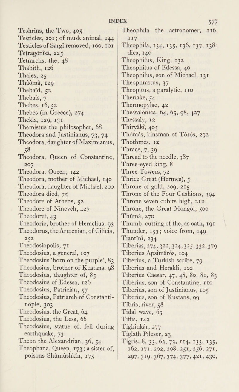 Teshrins, the Two, 405 Testicles, 201; of musk animal, 144 Testicles of Sargi removed, 100, 101 Tetragonisa, 225 Tetrarchs, the, 48 Thabith, 126 Thales, 25 Thaoma, 129 Thebaid, 52 Thebais, 7 Thebes, 16, 52 Thebes (in Greece), 274 Thekla, 129, 131 Themistus the philosopher, 68 Theodora and Justinianus, 73, 74 Theodora, daughter of Maximianus, 58 Theodora, Queen of Constantine, 207 Theodora, Queen, 142 Theodora, mother of Michael, 140 Theodora, daughter of Michael, 200 Theodora died, 75 Theodore of Athens, 52 Theodore of Nineveh, 427 Theodoret, 43 Theodoric, brother of Heraclius, 93 Theodorus, the Armenian, of Cilicia, 252 Theodosiopolis, 71 Theodosius, a general, 107 Theodosius ‘born on the purple’, 83 Theodosius, brother of Kustans, 98 Theodosius, daughter of, 85 Theodosius of Edessa, 126 Theodosius, Patrician, 57 Theodosius, Patriarch of Constanti¬ nople, 303 Theodosius, the Great, 64 Theodosius, the Less, 66 Theodosius, statue of, fell during earthquake, 73 Theon the Alexandrian, 36, 54 Theophana, Queen, 173 ; a sister of, poisons Shumushkin, 175 577 Theophila the astronomer, 116, 117 Theophila, 134, 135, 136, 137, 138; dies, 140 Theophilus, King, 132 Theophilus of Edessa, 40 Theophilus, son of Michael, 131 Theophrastus, 37 Theopitus, a paralytic, no Theriake, 54 Thermopylae, 42 Thessalonica, 64, 65, 98, 427 Thessaly, 12 Thiryaki, 405 Thomas, kinsman of Toros, 292 Thothmes, 12 Thrace, 7, 39 Thread to the needle, 387 Three-eyed king, 8 Three Towers, 72 Thrice Great (Hermes), 5 Throne of gold, 209, 215 Throne of the Four Cushions, 394 Throne seven cubits high, 212 Throne, the Great Mongol, 500 Thuma, 270 Thumb, cutting of the, as oath, 191 Thunder, 153; voice from, 149 Tiantini, 234 Tiberias, 274, 322,324,325,332,379 Tiberius Apsimaros, 104 Tiberius, a Turkish scribe, 79 Tiberius and Herakli, 102 Tiberius Caesar, 47, 48, 80, 81, 83 Tiberius, son of Constantine, no Tiberius, son of Justinianus, 105 Tiberius, son of Kustans, 99 Tibris, river, 58 Tidal wave, 63 Tiflis, 142 Tighinkar, 277 Tiglath Pileser, 23 Tigris, 8, 33, 62, 72, 114, 133, 135, 162, I71, 202, 208, 25I, 256, 27I, 297- 3*9> 367. 374. 377. 421, 43°.