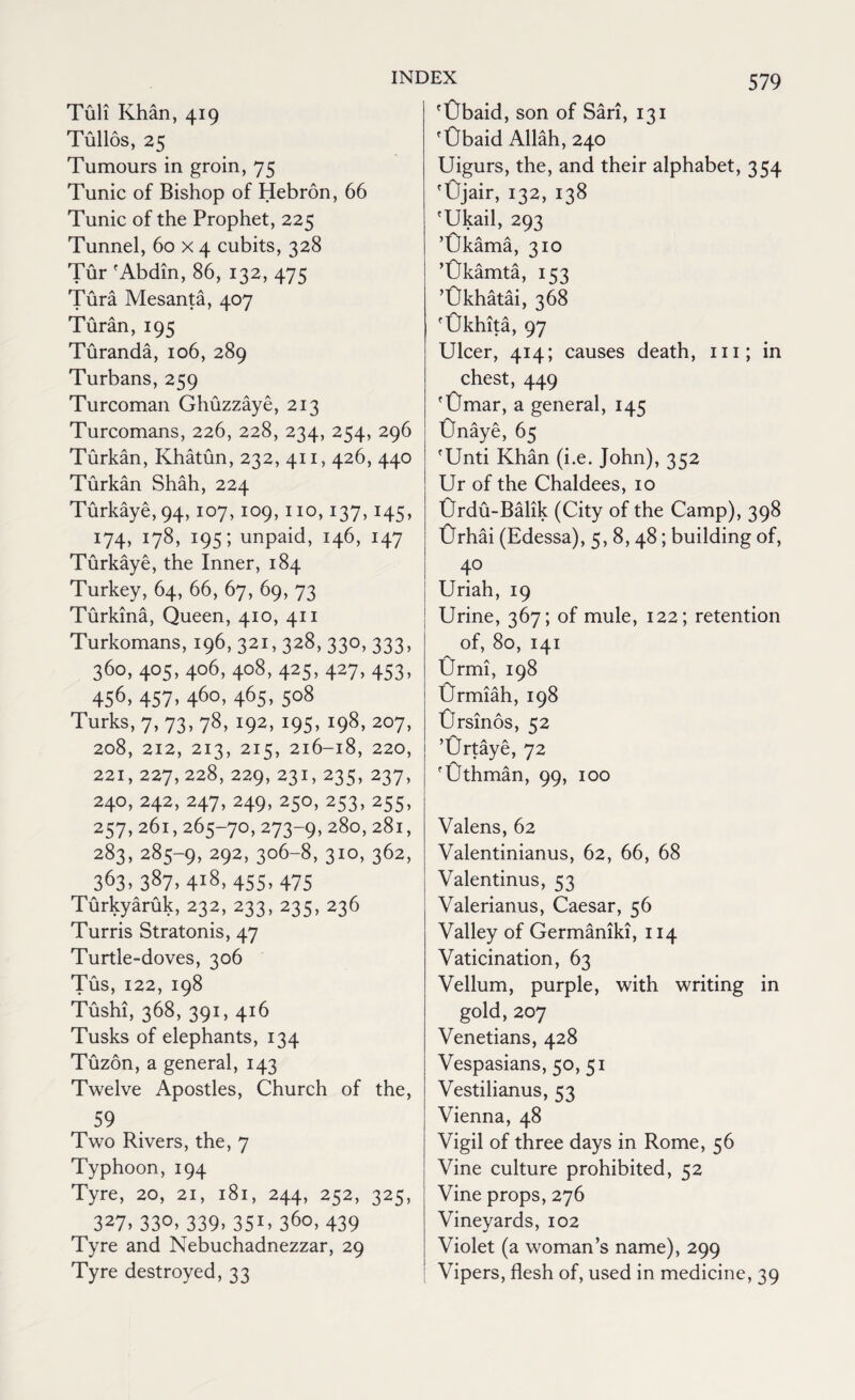 Tuli Khan, 419 Tullos, 25 Tumours in groin, 75 Tunic of Bishop of Hebron, 66 Tunic of the Prophet, 225 Tunnel, 60 x 4 cubits, 328 Tur 'Abdin, 86, 132, 475 Tura Mesanta, 407 Turan, 195 Turanda, 106, 289 Turbans, 259 Turcoman Ghuzzaye, 213 Turcomans, 226, 228, 234, 254, 296 Turkan, Khatun, 232, 411, 426, 440 Turkan Shah, 224 Turkaye, 94,107,109,110,137,145, 174, 178, 195; unpaid, 146, 147 Turkaye, the Inner, 184 Turkey, 64, 66, 67, 69, 73 Turkina, Queen, 410, 411 Turkomans, 196, 321,328, 330, 333, 360, 405, 406, 408, 425, 427, 453, 456> 457> 46o> 465> 5°8 Turks, 7, 73, 78, 192, 195, 198, 207, 208, 212, 213, 215, 216-18, 220, 221, 227, 228, 229, 231,235, 237, 240, 242, 247, 249,250,253,255, 257,261,265-70,273-9,28o> 28i> 283,285-9, 292, 306-8, 310, 362, 363,387, 4l8, 455,475 Turkyaruk, 232, 233, 235, 236 Turris Stratonis, 47 Turtle-doves, 306 Tus, 122, 198 Tushi, 368, 391, 416 Tusks of elephants, 134 Tuzon, a general, 143 Twelve Apostles, Church of the, 59 Two Rivers, the, 7 Typhoon,194 Tyre, 20, 21, 181, 244, 252, 325, 327> 33°> 339> 35U 36o> 439 Tyre and Nebuchadnezzar, 29 Tyre destroyed, 33 'Gbaid, son of Sari, 131 'tJbaid Allah, 240 Uigurs, the, and their alphabet, 354 'Ojair, 132, 138 'Ukail, 293 ’Okama, 310 ’Okamta, 153 ’Okhatai, 368 fUkhita, 97 Ulcer, 414; causes death, in; in chest, 449 'Omar, a general, 145 Onaye, 65 'Unti Khan (i.e. John), 352 Ur of the Chaldees, 10 Crdu-Balik (City of the Camp), 398 Orhai (Edessa), 5, 8,48; building of, 40 Uriah, 19 Urine, 367; of mule, 122; retention of, 80, 141 Urmi, 198 Crmiah, 198 tJrsinos, 52 ’Ortaye, 72 'Othman, 99, 100 Valens, 62 Valentinianus, 62, 66, 68 Valentinus, 53 Valerianus, Caesar, 56 Valley of Germaniki, 114 Vaticination, 63 Vellum, purple, with writing in gold, 207 Venetians, 428 Vespasians, 50, 51 Vestilianus, 53 Vienna, 48 Vigil of three days in Rome, 56 Vine culture prohibited, 52 Vine props, 276 Vineyards, 102 Violet (a woman’s name), 299 Vipers, flesh of, used in medicine, 39