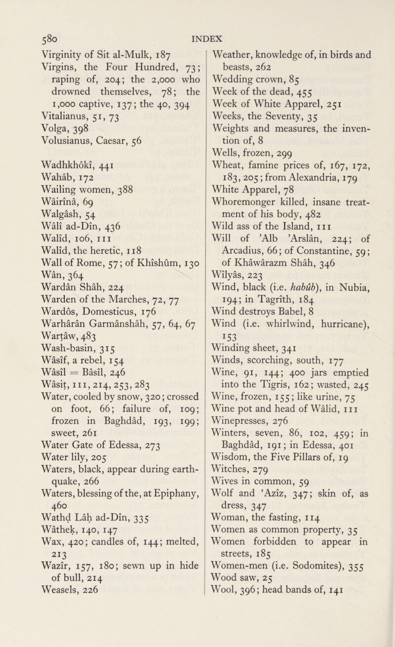 Virginity of Sit al-Mulk, 187 Virgins, the Four Hundred, 73; raping of, 204; the 2,000 who drowned themselves, 78; the 1,000 captive, 137; the 40, 394 Vitalianus, 51, 73 Volga, 398 Volusianus, Caesar, 56 Wadhkhoki, 441 Wahab, 172 Wailing women, 388 Wairina, 69 Walgash, 54 Wall ad-Dm, 436 Walid, 106, hi Walid, the heretic, 118 Wall of Rome, 57; of Khishum, 130 Wan, 364 Wardan Shah, 224 Warden of the Marches, 72, 77 Wardos, Domesticus, 176 Warharan Garmanshah, 57, 64, 67 Wartaw, 483 Wash-basin, 315 Wasif, a rebel, 154 Wasil = Basil, 246 Wasit, 111,214, 253,283 Water, cooled by snow, 320; crossed on foot, 66; failure of, 109; frozen in Baghdad, 193, 199; sweet, 261 Water Gate of Edessa, 273 Water lily, 205 Waters, black, appear during earth¬ quake, 266 Waters, blessing of the, at Epiphany, 460 Wathd Lah ad-Din, 335 Wathek, 140, 147 Wax, 420; candles of, 144; melted, 213 Wazir, 157, 180; sewn up in hide of bull, 214 Weasels, 226 Weather, knowledge of, in birds and beasts, 262 Wedding crown, 85 Week of the dead, 455 Week of White Apparel, 251 Weeks, the Seventy, 35 Weights and measures, the inven¬ tion of, 8 Wells, frozen, 299 Wheat, famine prices of, 167, 172, 183, 205; from Alexandria, 179 White Apparel, 78 Whoremonger killed, insane treat¬ ment of his body, 482 Wild ass of the Island, 111 Will of ’Alb ’Arslan, 224; of Arcadius, 66; of Constantine, 59; of Khawarazm Shah, 346 Wilyas, 223 Wind, black (i.e. habub), in Nubia, 194; in Tagrith, 184 Wind destroys Babel, 8 Wind (i.e. whirlwind, hurricane), 153 Winding sheet, 341 Winds, scorching, south, 177 Wine, 91, 144; 400 jars emptied into the Tigris, 162; wasted, 245 Wine, frozen, 155 ; like urine, 75 Wine pot and head of Walid, 111 Winepresses, 276 Winters, seven, 86, 102, 459; in Baghdad, 191; in Edessa, 401 Wisdom, the Five Pillars of, 19 Witches, 279 Wives in common, 59 Wolf and 'Aziz, 347; skin of, as dress, 347 Woman, the fasting, 114 Women as common property, 35 Women forbidden to appear in streets, 185 Women-men (i.e. Sodomites), 355 Wood saw, 25 Wool, 396; head bands of, 141