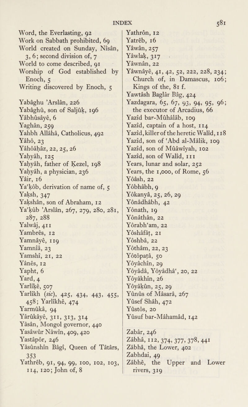 Word, the Everlasting, 92 Work on Sabbath prohibited, 69 World created on Sunday, Nisan, 3,6; second division of, 7 World to come described, 91 Worship of God established by Enoch, 5 Writing discovered by Enoch, 5 Yabaghu ’Arslan, 226 Yabaghu, son of Saljuk, 196 Yabhusaye, 6 Yaghan, 259 Yahbh Allaha, Catholicus, 492 Yaho, 23 Yahoahaz, 22, 25, 26 Yahyah, 125 Yahyah, father of Kezel, 198 Yahyah, a physician, 236 Yair, 16 Ya'kob, derivation of name of, 5 Yaksh, 347 Yakshan, son of Abraham, 12 Ya'kub ’Arslan, 267, 279, 280, 281, 287, 288 Yalwaj, 411 Yambres, 12 Yamnaye, 119 Yamnia, 23 Yamshi, 21, 22 Yanes, 12 Yapht, 6 Yard, 4 Yarlike, 507 Yarlikh (sic), 425, 434, 443, 455, 458; Yarlikhe, 474 Yarmuka, 94 Yarukaye, 311, 313, 314 Yasan, Mongol governor, 440 Yasawur Nawin, 409, 420 Yastapor, 246 Yasunshin Bagi, Queen of Tatars, 353 Yathreb, 91, 94, 99, 100, 102, 103, 114, 120; John of, 8 Yathron, 12 Yatreb, 16 Yawan, 257 Yawlak, 317 Yawnan, 22 Yawnaye, 41, 42, 52, 222, 228, 234; Church of, in Damascus, 106; Kings of the, 81 f. Yawtash Baglar Bag, 424 Yazdagara, 65, 67, 93, 94, 95, 96; the executor of Arcadius, 66 Yazid bar-Muhalab, 109 Yazid, captain of a host, 114 Yazid, killer of the heretic Walid ,118 Yazid, son of fAbd al-Malik, 109 Yazid, son of Muawiyah, 102 Yazid, son of Walid, 111 Years, lunar and solar, 252 Years, the 1,000, of Rome, 56 Yoash, 22 Yobhabh, 9 Yokanya, 25, 26, 29 Yonadhabh, 42 Yonath, 19 Yonathan, 22 Yorabh'am, 22 Yoshafat, 21 Yoshba, 22 Yotham, 22, 23 Yotopata, 50 Yoyachin, 29 Yoyada, Yoyadha', 20, 22 Yoyakhin, 26 Yoyakun, 25, 29 Yunus of Masara, 267 Yusef Shah, 472 Yustos, 20 Yusuf bar-Mahamad, 142 Zabar, 246 Zabha, 112, 374, 377, 378, 441 Zabha, the Lower, 402 Zabhdai, 49 Zabhe, the Upper and Lower rivers, 319