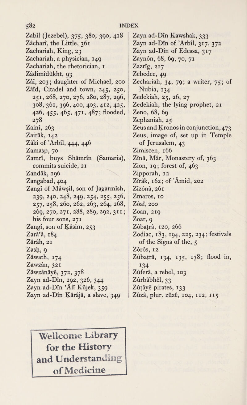 Zabil (Jezebel), 375, 380, 390, 418 Zachari, the Little, 361 Zachariah, King, 23 Zachariah, a physician, 149 Zachariah, the rhetorician, 1 Zadimidukht, 93 Zai, 203; daughter of Michael, 200 Zaid, Citadel and town, 245, 250, 251, 268, 270, 276, 280,287,296, 3o8> 36i> 396> 400>4°3>41*, 4^5> 426, 455, 465, 471, 487; flooded, 278 Zaini, 263 Zairak, 142 Zaki of ’Arbil, 444, 446 Zamasp, 70 Zamri, buys Shamrin (Samaria), commits suicide, 21 Zandak, 196 Zangabad, 404 Zangi of Mawsil, son of Jagarmish, 239, 240, 248, 249, 254,255,256, 257, 258, 260, 262, 263, 264, 268, 269, 270, 271, 288, 289, 292, 311; his four sons, 271 Zangi, son of Kasim, 253 Zara'a, 184 Zarah, 21 Zash, 9 Zawath, 174 Zawzan, 321 Zawzanaye, 372, 378 Zayn ad-Din, 292, 326, 344 Zayn ad-Din 'All Kujek, 359 Zayn ad-Din Karaja, a slave, 349 Zayn ad-Din Kawshak, 333 Zayn ad-Din of ’Arbil, 317, 372 Zayn ad-Din of Edessa, 317 Zaynon, 68, 69, 70, 71 Zazrig, 217 Zebedee, 49 Zechariah, 34, 79; a writer, 75; of Nubia, 134 Zedekiah, 25, 26, 27 Zedekiah, the lying prophet, 21 Zeno, 68, 69 Zephaniah, 25 Zeus and Kronos in conjunction, 473 Zeus, image of, set up in Temple of Jerusalem, 43 Zimiscen, 166 Zina, Mar, Monastery of, 363 Zion, 19; forest of, 463 Zipporah, 12 Zirak, 162; of ’Amid, 202 Zizona, 261 Zmaros, 10 Zoai, 200 Zoan, 219 Zoar, 9 Zobatra, 120, 266 Zodiac, 183, 194, 225, 234; festivals of the Signs of the, 5 Zoros, 12 Zubatra, 134, 135, 138; flood in, 134 Zufera, a rebel, 103 Zurbabhel, 33 Zutaye pirates, 133 Zuza, plur. zuze, 104, 112, 115 Wellcome Library for the History and Understanding of Medicine