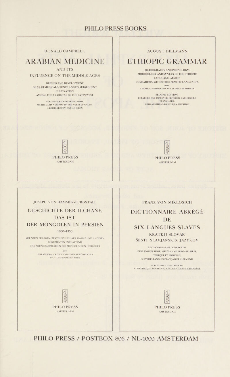 PHILO PRESS BOOKS DONALD CAMPBELL AUGUST DILLMANN ARABIAN MEDICINE ETHIOPIC GRAMMAR AND ITS ORTHOGRAPHY AND PHONOLOGY, INFLUENCE ON THE MIDDLE AGES MORPHOLOGY AND SYNTAX OF THE ETHIOPIC LANGUAGE, ALSO IN ORIGINS AND DEVELOPMENT COMPARISON WITH OTHER SEMITIC LANGUAGES OF ARAB MEDICAL SCIENCE AND ITS SUBSEQUENT \ CENERAL INTRODUCTION AND AN INDEX OF PASSAGES CULTIVATION AMONG THE ARABISTAE OF THE LATIN WEST SECOND EDITION, ENLARGED AND IMPROVED, EDITED BY CARL BEZOI.D FOLLOWED BY AIN INVESTIGATION TRANSLATED, OF THE LATIN VERSIONS OF THE WORKS OF GALEN, WITH ADDITIONS. BY JAMES A. CRICHTON A BIBLIOGRAPHY, AND AN INDEX Z PHILO PRESS PHILO PRESS AMSTERDAM AMSTERDAM JOSEPH VON HAMMER-PURGSTALL FRANZ VON MIRLOSICH GESCHICHTE DER 1LCHANE, DICTIONNAIRE ABREGE DAS 1ST DE DER MONGOLEN IN PERSIEN SIX LANGUES SLAVES 1200-1350 KRATKIJ SLOVAR’ MIT NEL’N BEILAGEN, TEXTAl SZUGEN AL'S WASSAF l '\D ANDEREN DOKUMENTEN ENTHALTEND Sesti slavjanskix jazykov UND NEUN STAMMTAFELN DER MONGOLISCHEN HERRSCHER UN DICTIONNAIRE COMPARATIF MIT DES LANGUES RUSSE, VIEUX-SLAVE, BULGARE, SERBE, LITERATURNACHWEISEN UND EINHM Al SFl'HRLICHKN TCHEQUE ET POLONAIS, SUIVI DES LANGUES FRANCAIS ET ALLEMAND PUBLIE AVEC L'ASSISTANCE DE V. NIKOLSK1J, ST. NOVAKOVIC, A. MATZENAUER ET A. BRUCKNER PHILO PRESS PHILO PRESS AMSTERDAM AMSTERDAM PHILO PRESS / POSTBOX 806 / NL-1000 AMSTERDAM