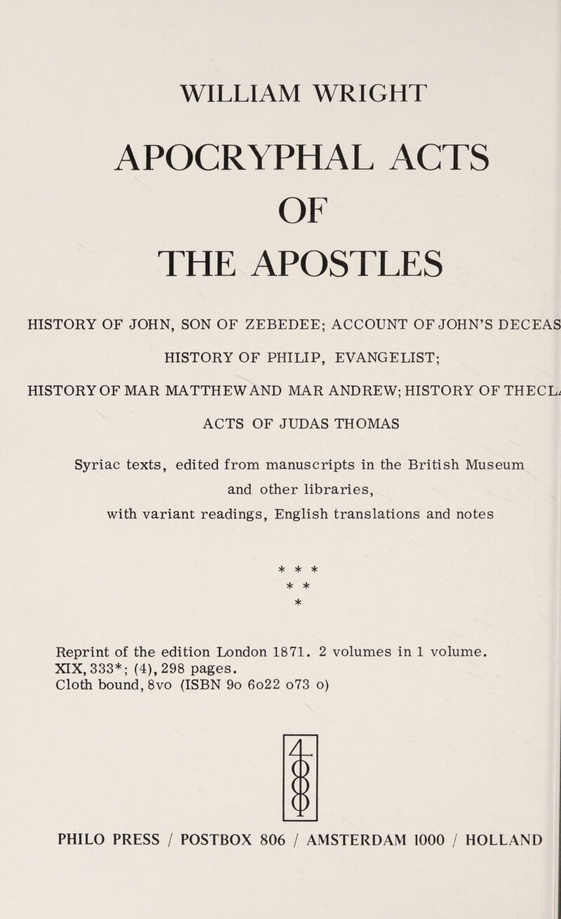 WILLIAM WRIGHT APOCRYPHAL ACTS OF THE APOSTLES HISTORY OF JOHN, SON OF ZEBEDEE; ACCOUNT OF JOHN’S DECEAS HISTORY OF PHILIP, EVANGELIST; HISTORY OF MAR MATTHEW AND MAR ANDREW; HISTORY OFTHECL, ACTS OF JUDAS THOMAS Syriac texts, edited from manuscripts in the British Museum and other libraries, with variant readings, English translations and notes * * * * * * Reprint of the edition London 1871. 2 volumes in 1 volume. XIX, 333*; (4), 298 pages. Cloth bound, 8vo (ISBN 9o 6o22 o73 o)