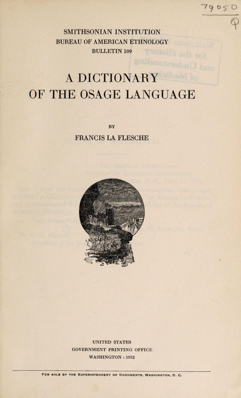 SMITHSONIAN INSTITUTION BUREAU OF AMERICAN ETHNOLOGY BULLETIN 109 A DICTIONARY OF THE OSAGE LANGUAGE BY FRANCIS LA FLESCHE UNITED STATES GOVERNMENT PRINTING OFFICE WASHINGTON : 1932 For sale by the superintendent of documents, Washington, d. c.