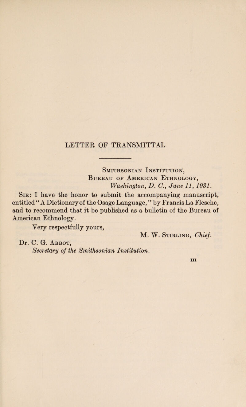 LETTER OF TRANSMITTAL Smithsonian Institution, Bureau of American Ethnology, Washington, D. C., June 11, 1931. Sir: I have the honor to submit the accompanying manuscript, entitled “ A Dictionary of the Osage Language, ” by Francis La Flesche, and to recommend that it be published as a bulletin of the Bureau of American Ethnology. Very respectfully yours, M. W. Stirling, Chief. Dr. C. G. Abbot, Secretary of the Smithsonian Institution.