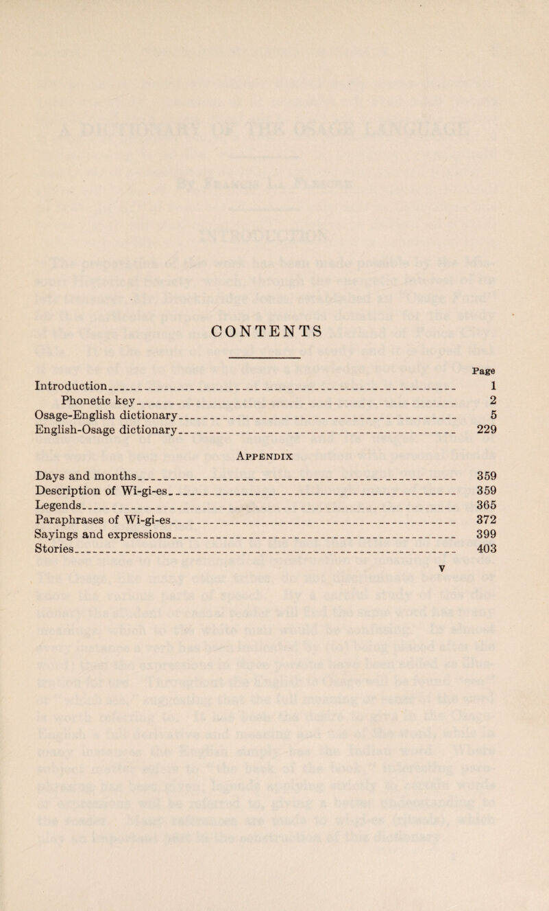 CONTENTS Page Introduction_ 1 Phonetic key_ 2 Osage-English dictionary_ 5 English-Osage dictionary_ 229 Appendix Days and months_ 359 Description of Wi-gi-es_ 359 Legends_ 365 Paraphrases of Wi-gi-es_ 372 Sayings and expressions_ 399 Stories_ 403