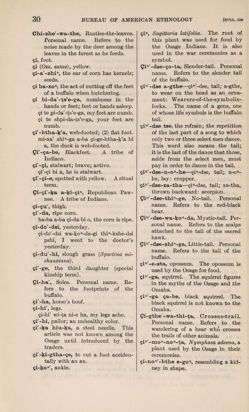 Chi-zhe'-wa-the, Rustles-the-leaves. Personal name. Refers to the noise made by the deer among the leaves in the forest as he feeds, gi, foot. gi (Om. same), yellow. gi-a'-zhin, the ear of corn has kernels; seeds. Si ba-xon, the act of cutting off the feet of a buffalo when butchering. Si bi-da'-ts’e-ga, numbness in the hands or feet; feet or hands asleep. Si te pi-da'-ts’e-ga, my feet are numb. Si te shpi-da-ts’e-ga, your feet are numb. gi'-btha-k’a, web-footed; (2) flat foot. mi-xa' zhin-ga a-ba gi-ge-btha-k’a bi a, the duck is web-footed, gi'-ga-be, Blackfeet. A tribe of Indians. Si'-si> stalwart; brave; active. Si'-si bi a, he is stalwart, gi'-gi-e, spotted with yellow. A ritual term. -gi'-ka a-ki-gin, Republican Paw¬ nee. A tribe of Indians, gi-gu', thigh. Si'-da, ripe corn. ha-ba a-ba si-da bi o, the corn is ripe. Si-do'-dsi, yesterday. gi-do'-dsi wa-kon-da-gi thin-kshe-dsi pshi, I went to the doctor’s yesterday. gi-du'-hi, slough grass (Spartina mi- chauxiana). Si'-ge, the third daughter (special kinship term). gi-ha', Soles. Personal name. Re¬ fers to the footprints of the buffalo. gi'-ha, horse’s hoof. Si-hP, legs. gi-hi' wi-ta ni-e ha, my legs ache, gi'-hi, pallor; an unhealthy color, gi'-ka hiu-ka, a steel needle. This article was not known among the Osage until introduced by the traders. gi'-ki-gtha-ge, to cut a foot acciden¬ tally with an ax. gi-kon', ankle. Sin, Sagittaria latifolia. The root of this plant was used for food by the Osage Indians. It is also used in the war ceremonies as a symbol. gin/ -dse-so-ta) Slender-tail. Persona] name. Refers to the slender tail of the buffalo. Qin'-dse a-gthe—gin'-dse, tail; a-gthe, to wear on the head as an orna¬ ment: Wearers-of-the-symbolic- locks. The name of a gens, one of whose life symbols is the buffalo tail. gin'-dse tse, the refrain; the repetition of the last part of a song to which only two or three select men dance. This word also means the tail; it is the last of the dance that those, aside from the select men, must pay in order to dance in the tail. gin'-dse-u-on-he—gin-dse, tail; u-on- he, lay: crupper. gin'-dse-xa-tha—gin-dse, tail; xa-tha, thrown backward: scorpion. gin'-dse-thin-ge, No-tail. Personal name. Refers to the red-black bear. gin'-dse-wa-kon-da, Mystic-tail. Per¬ sonal name. Refers to the scalps attached to the tail of the sacred hawk. gin'-dse-zhin-ga, Little-tail. Personal name. Refers to the tail of the buffalo. gin'-e-sta, opossum. The opossum is used by the Osage for food. gin'-ga, squirrel. The squirrel figures in the myths of the Osage and the Omaha. gin'-ga ga-be, black squirrel. The black squirrel is not known to the Omaha. gi-gthe' - wa-thi-ta, C r o s s e s-t r a i 1. Personal name. Refers to the wandering of a bear who crosses the trails of other animals. gin'-moE-non-ta, Nymphaea advenay a plant used by the Osage in their ceremonies. gi-non'-bthe e-gon, resembling a kid¬ ney in shape.