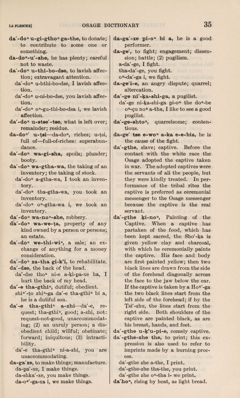 da'-don u-gi-gthon ga-the, to donate; to contribute to some one or something. da-don-u'-she, he has plenty; careful not to waste. da'-don u-thi-bo-dse, to lavish affec¬ tion; extravagant attention. da'-don u-bthi-bo-dse, I lavish affec¬ tion. da'-doD u-ni-bo-dse, you lavish affec¬ tion. da'-don on-gu-thi-bo-dsa i, we lavish affection. da'-don u-stse'-tse, what is left over; remainder; residue. da-don' u-tsi—da-don, riches; u-tsi, full of—full-of-riches: superabun¬ dance. da'-don wa-gi-sha, spoils; plunder; booty. da'-don wa-gtha-wa, the taking of an inventory; the taking of stock. da'-don a-gtha-wa, I took an inven¬ tory. da'-don tha-gtha-wa, you took an inventory. da'-don on-gtha-wa i, we took an inventory. da'-don wa-non-she, robbery. da'-don wa-we-ta, property of any kind owned by a person or persons; an estate. da'-don we-thi-win, a sale; an ex¬ change of anything for a money consideration. da'-don xa-tha gi-k’i, to rehabilitate. da'-dse, the back of the head. da'-dse thon ni-e a-ki-pa-xe ha, I hurt the back of my head. da'-e tha-gthin, dutiful; obedient. shin'-to zhin-ga da'-e tha-gthin bi a, he is a dutiful son. da'-e tha-gthin a-zhi—da'-e, re¬ quest; tha-gthin, good; a-zhi, not: request-not-good, unaccommodat¬ ing; (2) an unruly person; a dis¬ obedient child; willful; obstinate; forward; iniquitous; (3) intracti- bility. da'-e tha-gthin ni-a-zhi, you are unaccommodating. da-ga'xe, to make things; manufacture, da-pa'-xe, I make things, da-shka'-xe, you make things. da-on'-ga-xa i, we make things. da-ga'-xe pi-on bi a, he is a good performer. da-ge', to fight; engagement; dissen¬ sion; battle; (2) pugilism, a-da'-ge, I fight, tha-da'-ge, you fight. on-da'-ga i, we fight, da-ge'i-e, an angry dispute; quarrel; altercation. da'-ge ni'-ka-shi-ga, a pugilist, da'-ge ni-ka-shi-ga pi-on the don-be on-gu non a-tha, I like to see a good pugilist. da'-ge-shton, quarrelsome; conten¬ tious. da-ge' tse e-won a-ka e-e-bia, he is the cause of the fight, da'-gthe, slave; captive. Before the contact with the white race the Osage adopted the captive taken in war. The adopted captives were the servants of all the people, but they were kindly treated. In per¬ formance of the tribal rites the captive is preferred as ceremonial messenger to the Osage messenger because the captive is the real servant. da'-gthe ki-non, Painting of the Captive. When a captive has partaken of the food, which has been kept sacred, the Sho'-ka is given yellow clay and charcoal, with which he ceremonially paints the captive. His face and body are first painted yellow; then two black lines are drawn from the side of the forehead diagonally across the face to the jaw below the ear. If the captive is taken by a Hon'-ga the two black lines start from the left side of the forehead; if by the Tsi'-zhu, the lines start from the right side. Both shoulders of the captive are painted black, as are his breast, hands, and feet, da'-gthe u-k’u-pi-e, comely captive, da'-gthe-zhe the, to print; this ex¬ pression is also used to refer to imprints made by a burning proc¬ ess. da'-gthe zhe a-the, I print, da'-gthe-zhe tha-the, you print, da'-gthe zhe on-tha i- we print. da'hon, rising by heat, as light bread.