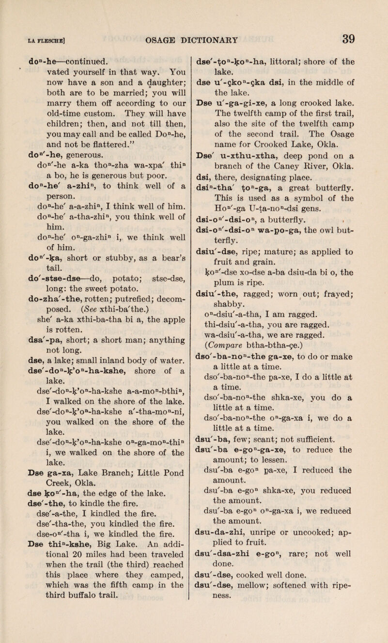 don-he—continued. vated yourself in that way. You now have a son and a daughter; both are to be married; you will marry them off according to our old-time custom. They will have children; then, and not till then, you may call and be called Don-he, and not be flattered.” don/-he, generous. don'-he a-ka thon-zha wa-xpa' thin a bo, he is generous but poor. don-he7 a-zhin, to think well of a person. don-he7 a-a-zhin, I think w'ell of him. don-he7 a-tha-zhin, you think well of him. don-he7 on-ga-zhin i, we think well of him. don7-ka, short or stubby, as a bear’s tail. do-stse-dse—do, potato; stse-dse, long: the sweet potato. do-zha7-the, rotten; putrefied; decom¬ posed. (See xthi-ba'the.) she7 a-ka xthi-ba-tha bi a, the apple is rotten. dsa'-pa, short; a short man; anything not long. dse, a lake; small inland body of water. dse7-don-k’on-ha-kshe, shore of a lake. dse7-don-^k’o n-ha-kshe a-a-mo n-bthin, I walked on the shore of the lake. dse7-do “-Ij’on-ha-kshe a7-tha-mo n-ni, you walked on the shore of the lake. dse7 -do n-k’o n-ha-kshe o n-ga-mon-thiD i, we walked on the shore of the lake. Dse ga-xa, Lake Branch; Little Pond Creek, Okla. dse kon7-ha, the edge of the lake. dse7-the, to kindle the fire. dse7-a-the, I kindled the fire. dse7-tha-the, you kindled the fire. dse-on7-tha i, we kindled the fire. Dse thin-kshe, Big Lake. An addi¬ tional 20 miles had been traveled when the trail (the third) reached this place where they camped, which was the fifth camp in the third buffalo trail. dse7-ton-kon-ha, littoral; shore of the lake. dse u7-skon-ska dsi, in the middle of the lake. Dse u7-ga-gi-xe, a long crooked lake. The twelfth camp of the first trail, also the site of the twelfth camp of the second trail. The Osage name for Crooked Lake, Okla. Dse7 u-xthu-xtha, deep pond on a branch of the Caney River, Okla. dsi, there, designating place. dsin-tha7 ton-ga, a great butterfly. This is used as a symbol of the Hon7-ga U-ta-non-dsi gens. dsi-oQ/-dsi-on, a butterfly. dsi-on'-dsi-on wa-po-ga, the owl but¬ terfly. dsiu7-dse, ripe; mature; as applied to fruit and grain. ]$:on7-dse xo-dse a-ba dsiu-da bi o, the plum is ripe. dsiu7-the, ragged; worn out; frayed; shabby. on-dsiu7-a-tha, I am ragged. thi-dsiu7-a-tha, you are ragged. wa-dsiu7-a-tha, we are ragged. {Compare btha-btha-ge.) dso7-ba~non-the ga-xe, to do or make a little at a time. dso7-ba-non-the pa-xe, I do a little at a time. dso7-ba-non-the shka-xe, you do a little at a time. dso7-ba-non-the on-ga-xa i, we do a little at a time. dsu7-ba, few; scant; not sufficient. dsu7-ba e-gon-ga-xe, to reduce the amount; to lessen. dsu7-ba e-gon pa-xe, I reduced the amount. dsu7-ba e-gon shka-xe, you reduced the amount. dsu7-ba e-gon on-ga-xa i, we reduced the amount. dsu-da-zhi, unripe or uncooked; ap¬ plied to fruit. dsu7-dsa-zhi e-gon, rare; not well done. dsu7-dse, cooked well done. dsu7-dse, mellow; softened with ripe¬ ness.