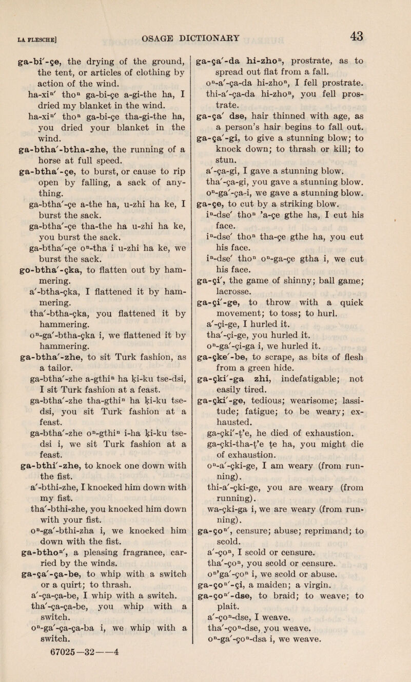 ga-bi'-ge, the drying of the ground, the tent, or articles of clothing by action of the wind. ha-xin' thon ga-bi-ge a-gi-the ha, I dried my blanket in the wind. ha-xin' thon ga-bi-ge tha-gi-the ha, you dried your blanket in the wind. ga-btha'-btha-zhe, the running of a horse at full speed. ga-btha'-ge, to burst, or cause to rip open by falling, a sack of any¬ thing. ga-btha'-ge a-the ha, u-zhi ha ke, I burst the sack. ga-btha'-ge tha-the ha u-zhi ha ke, you burst the sack. ga-btha'-ge on-tha i u-zhi ha ke, we burst the sack. go-btha'-gka, to flatten out by ham¬ mering. a'-btha-gka, I flattened it by ham¬ mering. tha'-btha-gka, you flattened it by hammering. on-ga'-btha-gka i, we flattened it by hammering. ga-btha'-zhe, to sit Turk fashion, as a tailor. ga-btha'-zhe a-gthin ha ki-ku tse-dsi, I sit Turk fashion at a feast. ga-btha'-zhe tha-gthin ha ki-ku tse- dsi, you sit Turk fashion at a feast. ga-btha'-zhe on-gthin i-ha hi-ku tse- dsi i, we sit Turk fashion at a feast. ga-bthi'-zhe, to knock one down with the fist. a'-bthi-zhe, I knocked him down with my fist. tha'-bthi-zhe, you knocked him down with your fist. on-ga'-bthi-zha i, we knocked him down with the fist. ga-bthon', a pleasing fragrance, car¬ ried by the winds. ga-ga'-ga-be, to whip with a switch or a quirt; to thrash. a'-ga-ga-be, I whip with a switch. tha'-ga-ga-be, you whip with a switch. on-ga'-ga-ga-ba i, we whip with a switch. 67025—32-4 ga-ga'-da hi-zho11, prostrate, as to spread out flat from a fall. on-a'-ga-da hi-zhon, I fell prostrate, thi-a'-ga-da hi-zhon, you fell pros¬ trate. ga-ga' dse, hair thinned with age, as a person’s hair begins to fall out. ga-ga'-gi, to give a stunning blow; to knock down; to thrash or kill; to stun. a'-ga-gi, I gave a stunning blow, tha'-ga-gi, you gave a stunning blow. on-ga'-ga-i, we gave a stunning blow, ga-ge, to cut by a striking blow. in-dse' thon 5a-ge gthe ha, I cut his face. in-dse' thon tha-ge gthe ha, you cut his face. in-dse' thon on-ga-ge gtha i, we cut his face. ga-gi', the game of shinny; ball game; lacrosse. ga-gi'-ge, to throw with a quick movement; to toss; to hurl, a'-gi-ge, I hurled it. tha'-gi-ge, you hurled it. on-ga'-gi-ga i, we hurled it. ga-gke'-be, to scrape, as bits of flesh from a green hide. ga-gki'-ga zhi, indefatigable; not easily tired. ga-gki'-ge, tedious; wearisome; lassi¬ tude; fatigue; to be weary; ex¬ hausted. ga-gki'-t’e, he died of exhaustion, ga-gki-tha-t’e te ha, you might die of exhaustion. on-a'-gki-ge, I am weary (from run¬ ning) . thi-a'-gki-ge, you are weary (from running). wa-gki-ga i, we are weary (from run¬ ning) . ga-gon', censure; abuse; reprimand; to scold. a'-gon, I scold or censure. tha'-gon, you scold or censure. on’ga'-gon i, we scold or abuse. ga-gon'-gi, a maiden; a virgin. ga-gon'-dse, to braid; to weave; to plait. a'-gon-dse, I weave. tha'-gon-dse, you weave. on-ga'-gon-dsa i, we weave.