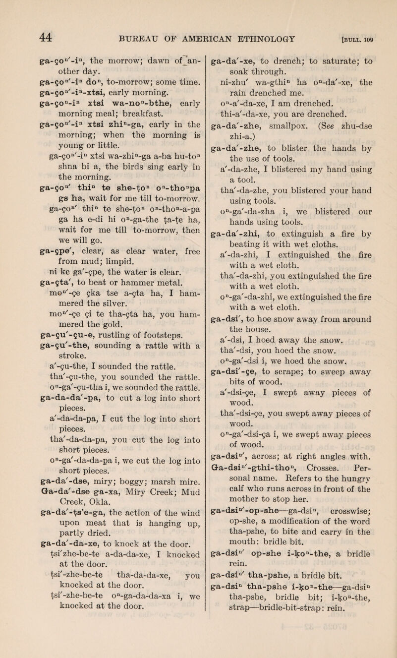 -A ga-gon'-in, the morrow; dawn of an¬ other day. ga-gon/-in don, to-morrow; some time. ga-gon'-in-xtsi, early morning. ga-gon-in xtsi wa-non-bthe, early morning meal; breakfast. ga-gon'-in xtsi zhin-ga, early in the morning; when the morning is young or little. ga-gon/-in xtsi wa-zhin-ga a-ba hu-ton shna bi a, the birds sing early in the morning. ga-go11' thin te she-ton on-thonpa gs ha, wait for me till to-morrow. ga-gon' thin te she-ton on-thon-a-pa ga ha e-di hi on-ga-the ta-te ha, wait for me till to-morrow, then we will go. ga-gpe', clear, as clear water, free from mud; limpid, ni ke ga'-gpe, the water is clear. ga-gta', to beat or hammer metal. mon-ge gka tse a-gta ha, I ham¬ mered the silver. moD,-ge gi te tha-gta ha, you ham¬ mered the gold. ga-gu'-gu-e, rustling of footsteps. ga-gu'-the, sounding a rattle with a stroke. a'-gu-the, I sounded the rattle, tha'-gu-the, you sounded the rattle. on-ga/-gu-tha i, we sounded the rattle. ga-da-da'-pa, to cut a log into short pieces. a'-da-da-pa, I cut the log into short pieces. tha'-da-da-pa, you cut the log into short pieces. on-ga'-da-da-pa i, we cut the log into short pieces. ga-da'-dse, miry; boggy; marsh mire. Ga-da'-dse ga-xa, Miry Creek; Mud Creek, Okla. ga-da'-ts’e-ga, the action of the wind upon meat that is hanging up, partly dried. ga-da'-da-xe, to knock at the door, tsi'zhe-be-te a-da-da-xe, I knocked at the door. tsi'-zhe-be-te tha-da-da-xe, you knocked at the door, tsi'-zhe-be-te on-ga-da-da-xa i, we knocked at the door. ga-da'-xe, to drench; to saturate; to soak through. ni-zhu' wa-gthin ha on-da/-xe, the rain drenched me. on-a'-da-xe, I am drenched. thi-a'-da-xe, you are drenched. ga-da'-zhe, smallpox. (See zhu-dse zhi-a.) ga-da'-zhe, to blister the hands by the use of tools. a'-da-zhe, I blistered my hand using a tool. tha'-da-zhe, you blistered your hand using tools. on-ga/-da-zha i, we blistered our hands using tools. ga-da'-zhi, to extinguish a fire by beating it with wet cloths. a'-da-zhi, I extinguished the fire with a wet cloth. tha'-da-zhi, you extinguished the fire with a wet cloth. on-ga'-da-zhi, we extinguished the fire with a wet cloth. ga-dsi', to hoe snow away from around the house. a'-dsi, I hoed away the snow. tha'-dsi, you hoed the snow. on-ga'-dsi i, we hoed the snow. ga-dsi'-ge, to scrape; to sweep away bits of -wood. a'-dsi-ge, I swept away pieces of wood. tha'-dsi-ge, you swept away pieces of wood. on-ga'-dsi-ga i, we swept away pieces of wood. ga-dsin', across; at right angles with. Ga-dsin/-gthi-thon, Crosses. Per¬ sonal name. Refers to the hungry calf who runs across in front of the mother to stop her. ga-dsin'-op-she—ga-dsin, crosswise; op-she, a modification of the word tha-pshe, to bite and carry in the mouth: bridle bit. ga-dsin/ op-she i-kon-the, a bridle rein. ga-dsiQ/ tha-pshe, a bridle bit. ga-dsin tha-pshe i-kon-the—ga-dsin tha-pshe, bridle bit; i-kon-the, strap—bridle-bit-strap: rein.