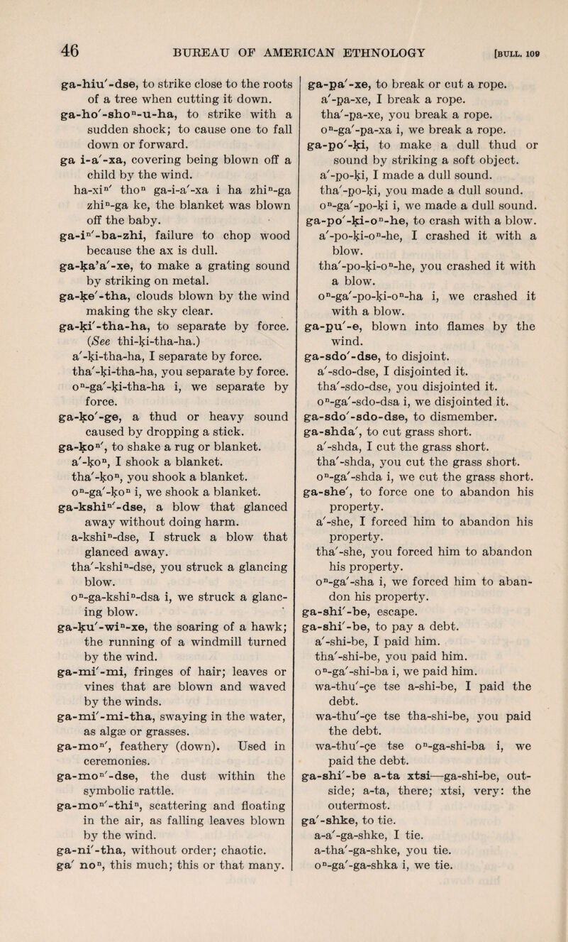 ga-hiu'-dse, to strike close to the roots of a tree when cutting it down. ga-ho/-shon-u-ha, to strike with a sudden shock; to cause one to fall down or forward. ga i-a'-xa, covering being blown off a child by the wind. ha-xin/ thon ga-i-a'-xa i ha zhin-ga zhin-ga ke, the blanket was blown off the baby. ga-in'-ba-zhi, failure to chop wood because the ax is dull, ga-ka’a'-xe, to make a grating sound by striking on metal, ga-ke'-tha, clouds blown by the wind making the sky clear, ga-ki'-tha-ha, to separate by force. (See thi-ki-tha-ha.) a'-ki-tha-ha, I separate by force, tha'-ki-tha-ha, you separate by force. on-ga'-ki-tha-ha i, we separate by force. ga-ko'-ge, a thud or heavy sound caused by dropping a stick. ga-kon/, to shake a rug or blanket. ar-kon, I shook a blanket. tha'-kon, you shook a blanket. on-ga'-kon i, we shook a blanket. ga-kshin/-dse, a blow that glanced away without doing harm. a-kshin-dse, I struck a blow that glanced away. tha'-kshin-dse, you struck a glancing blow. on-ga-kshin-dsa i, we struck a glanc¬ ing blow. ga-ku'-win-xe, the soaring of a hawk; the running of a windmill turned by the wind. ga-mi'-mi, fringes of hair; leaves or vines that are blown and waved by the winds. ga-mi'-mi-tha, swaying in the water, as algte or grasses. ga-mon/, feathery (down). Used in ceremonies. ga-mon/-dse, the dust within the symbolic rattle. ga-mon/-thin, scattering and floating in the air, as falling leaves blown by the wind. ga-ni'-tha, without order; chaotic, ga' no, this much; this or that many. ga-pa'-xe, to break or cut a rope, a'-pa-xe, I break a rope, tha'-pa-xe, you break a rope. on-ga'-pa-xa i, we break a rope, ga-po'-ki, to make a dull thud or sound by striking a soft object, a'-po-ki, I made a dull sound, tha'-po-ki, you made a dull sound, o^ga'-po-ki i, we made a dull sound. ga-po/-ki-on-he, to crash with a blow. a'-po-l$:i-on-he, I crashed it with a blow. tha'-po-ki-on-he, you crashed it with a blow. on-ga/-po-ki-on-ha i, we crashed it with a blow. ga-pu'-e, blown into flames by the wind. ga-sdo'-dse, to disjoint, a'-sdo-dse, I disjointed it. tha'-sdo-dse, you disjointed it. on-ga'-sdo-dsa i, we disjointed it. ga-sdo'-sdo-dse, to dismember, ga-shda', to cut grass short, a'-shda, I cut the grass short, tha'-shda, you cut the grass short. on-ga/-shda i, we cut the grass short, ga-she', to force one to abandon his property. a'-she, I forced him to abandon his property. tha'-she, you forced him to abandon his property. on-ga'-sha i, we forced him to aban¬ don his property, ga-shi'-be, escape, ga-shi'-be, to pay a debt, a'-shi-be, I paid him. tha'-shi-be, you paid him. on-ga/-shi-ba i, we paid him. wa-thu'-ge tse a-shi-be, I paid the debt. wa-thu'-ge tse tha-shi-be, you paid the debt. wa-thu'-ge tse on-ga-shi-ba i, we paid the debt. ga-shi'-be a-ta xtsi—ga-shi-be, out¬ side; a-ta, there; xtsi, very: the outermost, ga'-shke, to tie. a-a'-ga-shke, I tie. a-tha'-ga-shke, you tie. on-ga'-ga-shka i, we tie.