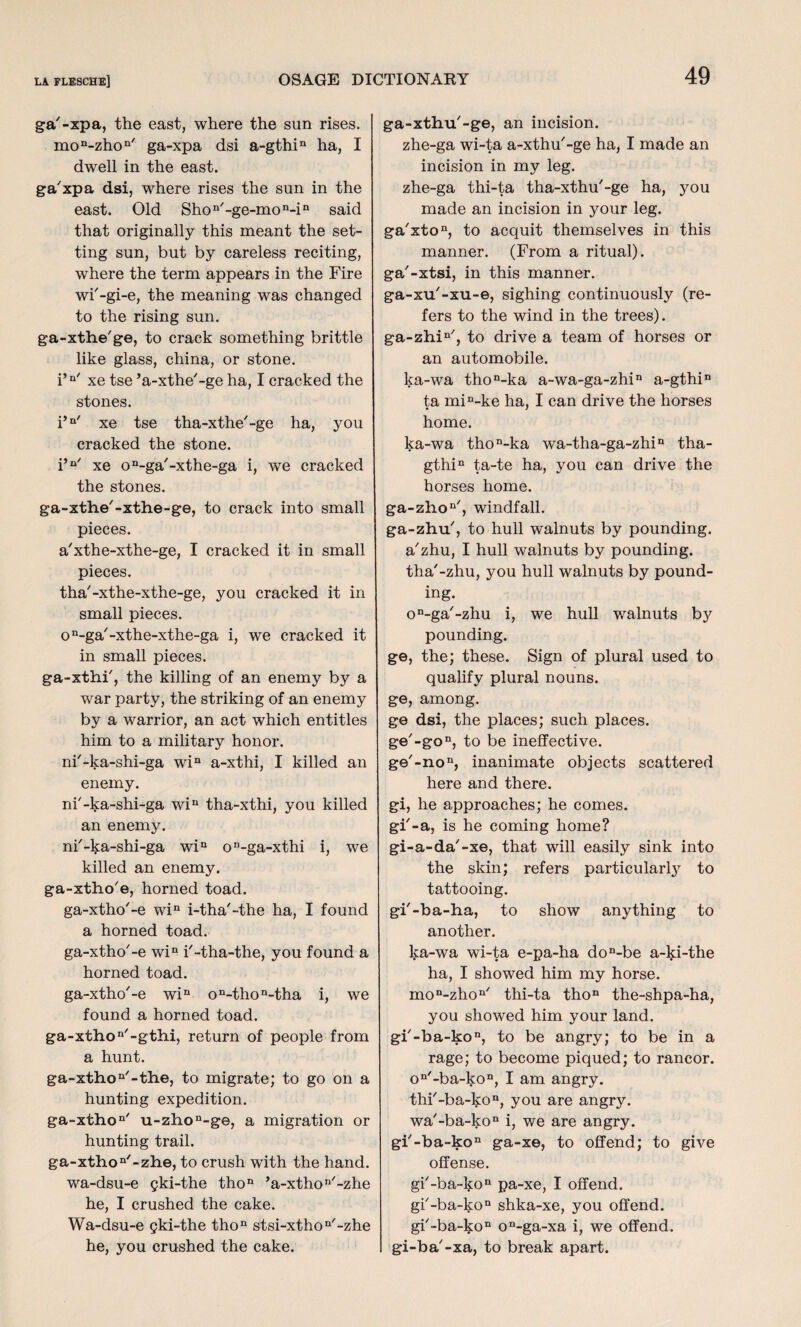 ga'-xpa, the east, where the sun rises. mon-zhon' ga-xpa dsi a-gthin ha, I dwell in the east. ga'xpa dsi, where rises the sun in the east. Old Shon/-ge-mon-in said that originally this meant the set¬ ting sun, but by careless reciting, where the term appears in the Fire wi'-gi-e, the meaning was changed to the rising sun. ga-xthe'ge, to crack something brittle like glass, china, or stone. i’a/ xe tse ’a-xthe'-ge ha, I cracked the stones. i’n' xe tse tha-xthe'-ge ha, you cracked the stone. i’n' xe on-ga'-xthe-ga i, we cracked the stones. ga-xthe'-xthe-ge, to crack into small pieces. a'xthe-xthe-ge, I cracked it in small pieces. tha'-xthe-xthe-ge, you cracked it in small pieces. on-ga/-xthe-xthe-ga i, we cracked it in small pieces. ga-xthi', the killing of an enemy by a war party, the striking of an enemy by a warrior, an act which entitles him to a military honor. ni'-ka-shi-ga win a-xthi, I killed an enemy. ni'-ka-shi-ga win tha-xthi, you killed an enemy. ni'-ka-shi-ga win on-ga-xthi i, we killed an enemy. ga-xtho'e, horned toad. ga-xtho'-e win i-tha'-the ha, I found a horned toad. ga-xtho'-e win i'-tha-the, you found a horned toad. ga-xtho'-e win on-thon-tha i, we found a horned toad. ga-xthon'-gthi, return of people from a hunt. ga-xthon'-the, to migrate; to go on a hunting expedition. ga-xtho11' u-zhon-ge, a migration or hunting trail. ga-xthon'-zhe, to crush with the hand. wa-dsu-e gki-the thon ’a-xthon'-zhe he, I crushed the cake. Wa-dsu-e gki-the thon stsi-xthon'-zhe he, you crushed the cake. ga-xthu'-ge, an incision. zhe-ga wi-ta a-xthu'-ge ha, I made an incision in my leg. zhe-ga thi-ta tha-xthu'-ge ha, you made an incision in your leg. ga'xton, to acquit themselves in this manner. (From a ritual), ga'-xtsi, in this manner, ga-xu'-xu-e, sighing continuously (re¬ fers to the wind in the trees). ga-zhin', to drive a team of horses or an automobile. ka-wa thon-ka a-wa-ga-zhin a-gthin ta min-ke ha, I can drive the horses home. ka-wa thon-ka wa-tha-ga-zhin tha- gthin ta-te ha, you can drive the horses home. ga-zhon', windfall. ga-zhu', to hull walnuts by pounding, a'zhu, I hull walnuts by pounding, tha'-zhu, you hull walnuts by pound¬ ing. o^ga'-zhu i, we hull walnuts by pounding. ge, the; these. Sign of plural used to qualify plural nouns, ge, among. ge dsi, the places; such places. ge'-gon, to be ineffective. ge'-no11, inanimate objects scattered here and there, gi, he approaches; he comes, gi'-a, is he coming home? gi-a-da'-xe, that will easily sink into the skin; refers particularly to tattooing. gf-ba-ha, to show anything to another. ka-wa wi-ta e-pa-ha don-be a-lp-the ha, I showed him my horse. mon-zhon/ thi-ta thon the-shpa-ha, you showed him your land. gf-ba-ko11, to be angry; to be in a rage; to become piqued; to rancor. on-ba-kon, I am angry. thi'-ba-ko11, you are angry. wa'-ba-kon i, we are angry. gi'-ba-kon ga-xe, to offend; to give offense. gf-ba-ko11 pa-xe, I offend. gb-ba-ko11 shka-xe, you offend. gb-ba-kon on-ga-xa i, we offend, gi-ba'-xa, to break apart.