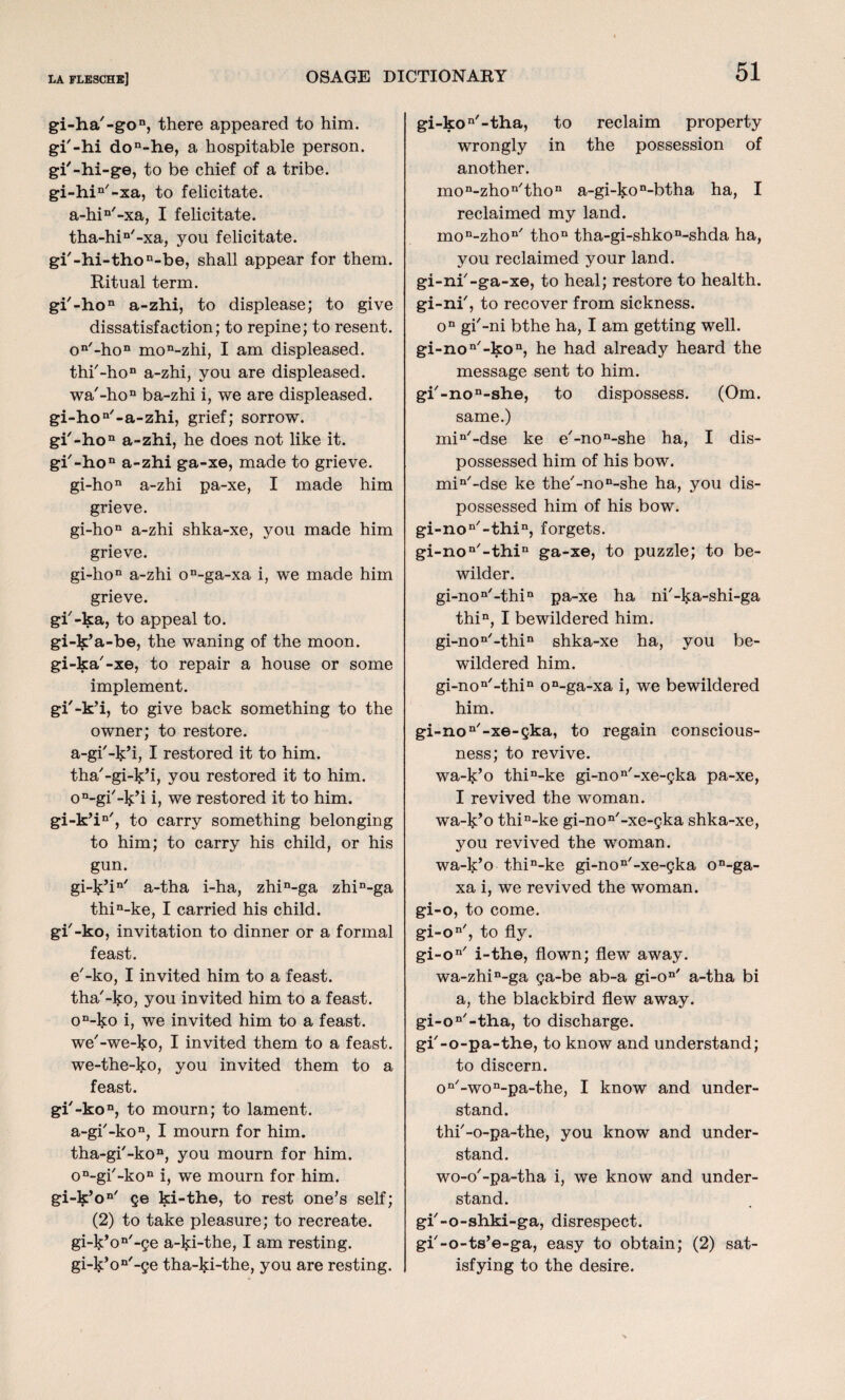 gi-ha'-gon, there appeared to him. gi'-hi don-he, a hospitable person, gi'-hi-ge, to be chief of a tribe. gi-hin/-xa, to felicitate. a-hin'-xa, I felicitate. tha-hin'-xa, you felicitate. gi'-hi-thon-be, shall appear for them. Ritual term. gi'-hon a-zhi, to displease; to give dissatisfaction; to repine; to resent. on'-hon mon-zhi, I am displeased. thi'-ho11 a-zhi, you are displeased. wa'-ho11 ba-zhi i, we are displeased. gi-hon'-a-zhi, grief; sorrow. gi-hon a-zhi, he does not like it. gi'-hon a-zhi ga-xe, made to grieve. gi-hon a-zhi pa-xe, I made him grieve. gi-hon a-zhi shka-xe, you made him grieve. gi-hon a-zhi on-ga-xa i, we made him grieve. gi'-ka, to appeal to. gi-k’a-be, the waning of the moon, gi-ka'-xe, to repair a house or some implement. gi'-k’i, to give back something to the owner; to restore, a-gi'-k’i, I restored it to him. tha'-gi-ljdi, you restored it to him. on-gi'-k’i i, we restored it to him. gi-k’in/, to carry something belonging to him; to carry his child, or his gun. gi-k’in/ a-tha i-ha, zhin-ga zhin-ga thin-ke, I carried his child, gi'-ko, invitation to dinner or a formal feast. e'-ko, I invited him to a feast, tha'-l^o, you invited him to a feast. on-ko i, we invited him to a feast, we'-we-lso, I invited them to a feast, we-the-ko, you invited them to a feast. gi'-koD, to mourn; to lament. a-gi'-ko11, I mourn for him. tha-gi'-kon, you mourn for him. on-gi'-kon i, we mourn for him. gi-k’on/ ge ki-the, to rest one’s self; (2) to take pleasure; to recreate. gi-k:’on/-ge a-l$:i-the, I am resting. gi-l^on'-ge tha-ki-the, you are resting. gi-kon'-tha, to reclaim property wrongly in the possession of another. mon-zhon/thon a-gi-kon-btha ha, I reclaimed my land. mon-zhon/ thon tha-gi-shkoD-shda ha, you reclaimed your land, gi-nf-ga-xe, to heal; restore to health, gi-ni', to recover from sickness. on gi'-ni bthe ha, I am getting well. gi-non'-kon, he had already heard the message sent to him. gi'-non-she, to dispossess. (Om. same.) min/-dse ke e'-no^she ha, I dis¬ possessed him of his bow. miQ/-dse ke the'-no^she ha, you dis¬ possessed him of his bow. gi-non/-thin, forgets. gi-non/-thin ga-xe, to puzzle; to be¬ wilder. gi-non-thin pa-xe ha nh-ka-shi-ga thin, I bewildered him. gi-non/-thin shka-xe ha, you be¬ wildered him. gi-non'-thin on-ga-xa i, we bewildered him. gi-non/-xe-gka, to regain conscious¬ ness; to revive. wa-k’o thin-ke gi-non'-xe-gka pa-xe, I revived the woman, wa-k’o thin-ke gi-non/-xe-gka shka-xe, you revived the woman, wa-k’o thin-ke gi-non'-xe-gka on-ga- xa i, we revived the woman, gi-o, to come. gi-on/, to fly. gi-on/ i-the, flown; flew away. wa-zhin-ga ga-be ab-a gi-on' a-tha bi a, the blackbird flew away. gi-on/-tha, to discharge, gi'-o-pa-the, to know and understand; to discern. on/-won-pa-the, I know and under¬ stand. thi'-o-pa-the, you know and under¬ stand. wo-o'-pa-tha i, we know and under¬ stand. gi-o-shki-ga, disrespect, gi'-o-ts’e-ga, easy to obtain; (2) sat¬ isfying to the desire.