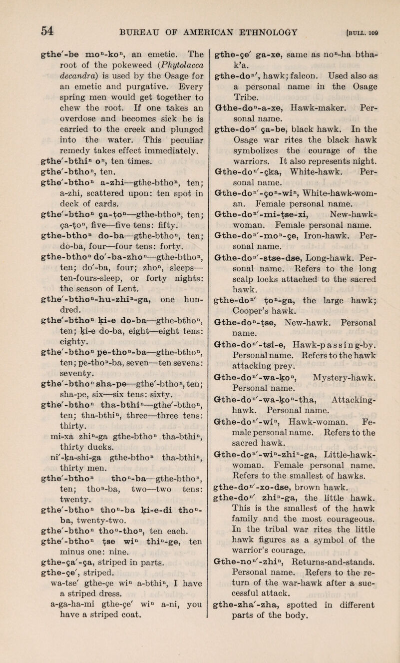 gthe'-be mon-kon, an emetic. The root of the pokeweed (Phytolacca decandra) is used by the Osage for an emetic and purgative. Every spring men would get together to chew the root. If one takes an overdose and becomes sick he is carried to the creek and plunged into the water. This peculiar remedy takes effect immediately. gthe'-bthi11 on, ten times. gthe'-bthon, ten. gthe'-btho11 a-zhi—gthe-btho n, ten; a-zhi, scattered upon: ten spot in deck of cards. gthe/-bthon ga-ton—gthe-bthon, ten; ga-ton, five—five tens: fifty. gthe-bthon do-ba—gthe-bthon, ten; do-ba, four—four tens: forty. gthe-bthon do'-ba-zho11—gthe-bthon, ten; do'-ba, four; zhon, sleeps— ten-fours-sleep, or forty nights: the season of Lent. gthe'-bthon-hu-zhin-ga, one hun¬ dred. gthe'-bthon ki-e do-ba—gthe-bthon, ten; ki-e do-ba, eight—eight tens: eighty. gthe'-btho11 pe-thon-ba—gthe-btho11, ten; pe-thon-ba, seven—ten sevens: seventy. gthe'-btho n sha-pe—gthe'-bthon, ten; sha-pe, six-six tens: sixty. gthe'-btho11 tha-bthin—gthe'-btho11, ten; tha-bthin, three—three tens: thirty. mi-xa zhiD-ga gthe-bthon tha-bthin, thirty ducks. ni'-ka-shi-ga gthe-bthon tha-bthin, thirty men. gthe'-btho11 thon-ba—gthe-btho n, ten; thon-ba, two—two tens: twenty. gthe'-btho11 thon-ba ki-e-di thon- ba, twenty-two. gthe'-btho11 thon-thon, ten each. gthe'-btho11 tse win thin-ge, ten minus one: nine, gthe-ga'-ga, striped in parts, gthe-ge', striped. wa-tse' gthe-ge win a-bthin, I have a striped dress. a-ga-ha-mi gthe-ge' win a-ni, you have a striped coat. gthe-ge' ga-xe, same as non-ha btha- k’a. gthe-don', hawk; falcon. Used also as a personal name in the Osage Tribe. Gthe-don-a-xe, Hawk-maker. Per¬ sonal name. gthe-don/ ga-be, black hawk. In the Osage war rites the black hawk symbolizes the courage of the warriors. It also represents night. Gthe-don/-gka, White-hawk. Per¬ sonal name. Gthe- do n/ - go n-win, White-hawk-wom¬ an. Female personal name. Gthe-don/-mi-tse-xi, New-hawk- woman. Female personal name. Gthe-don/-mon-ge, Iron-hawk. Per¬ sonal name. Gthe-don/-stse-dse, Long-hawk. Per¬ sonal name. Refers to the long scalp locks attached to the sacred hawk. gthe-don/ ton-ga, the large hawk; Cooper’s hawk. Gthe-don-tse, New-hawk. Personal name. Gthe-don/-tsi-e, Hawk-p a s s i n g-by. Personal name. Refers to the hawk attacking prey. Gthe-don/-wa-kon, Mystery-hawk. Personal name. Gthe-don'-wa-kon-tha, Attacking- hawk. Personal name. Gthe-don/-win, Hawk-woman. Fe¬ male personal name. Refers to the sacred hawk. Gthe-don/-win-zhin-ga, Little-hawk- woman. Female personal name. Refers to the smallest of hawks. gthe-don/-xo-dse, brown hawk. gthe-don' zhin-ga, the little hawk. This is the smallest of the hawk family and the most courageous. In the tribal war rites the little hawk figures as a symbol of the warrior’s courage. Gthe-non'-zhin, Returns-and-stands. Personal name. Refers to the re¬ turn of the war-hawk after a suc¬ cessful attack. gthe-zha/-zha, spotted in different parts of the body.