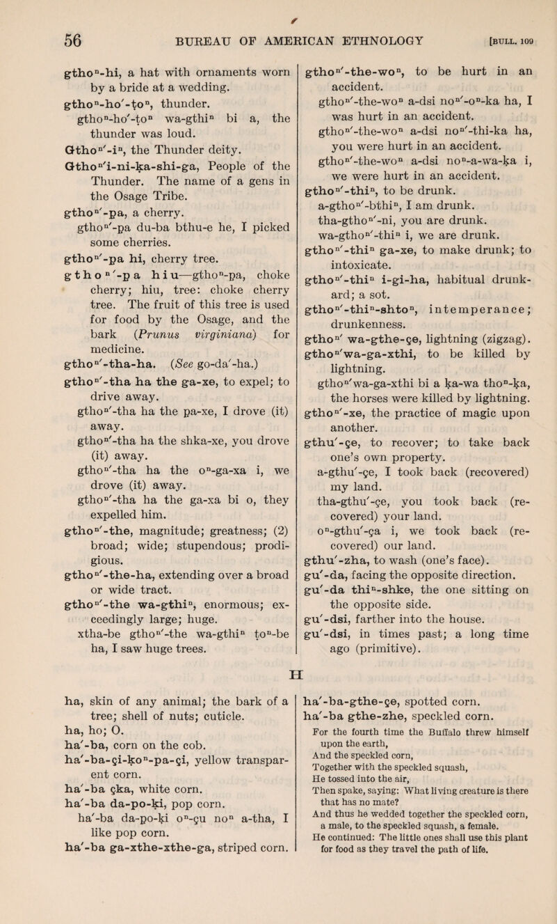 / 56 BUREAU OF AMERICAN ETHNOLOGY [bull. 109 gthoD-hi, a hat with ornaments worn by a bride at a wedding. gthon-ho'-ton, thunder. gthon-ho'-ton wa-gthin bi a, the thunder was loud. Gthon'-in, the Thunder deity. Gthon'i-ni-ka-shi-ga, People of the Thunder. The name of a gens in the Osage Tribe. gthon'-pa, a cherry. gthon'-pa du-ba bthu-e he, I picked some cherries. gthon'-pa hi, cherry tree. g'thon'-pa hiu—gthon-pa, choke cherry; hiu, tree: choke cherry tree. The fruit of this tree is used for food by the Osage, and the bark {Prunus virginiana) for medicine. gthon'-tha-ha. (See go-da'-ha.) gthon'-tha ha the ga-xe, to expel; to drive away. gthon'-tha ha the pa-xe, I drove (it) away. gthon'-tha ha the shka-xe, you drove (it) away. gthon/-tha ha the on-ga-xa i, we drove (it) away. gthon'-tha ha the ga-xa bi o, they expelled him. gthon'-th.e, magnitude; greatness; (2) broad; wide; stupendous; prodi¬ gious. gthon'-the-ha, extending over a broad or wide tract. gthon'-th.e wa-gthin, enormous; ex¬ ceedingly large; huge. xtha-be gthon'-the wa-gthin ton-be ha, I saw huge trees. gthon'-the-won, to be hurt in an accident. gthon/-the-won a-dsi non'-oD-ka ha, I was hurt in an accident. gthon'-the-won a-dsi non'-thi-ka ha, you were hurt in an accident. gthon/-the-won a-dsi non-a-wa-ka i, we were hurt in an accident. gthon'-thin, to be drunk. a-gthon/-bthin, I am drunk. tha-gthon'-ni, you are drunk. wa-gthon'-thin i, we are drunk. gthon'-thin ga-xe, to make drunk; to intoxicate. gthon'-thin i-gi-ha, habitual drunk¬ ard; a sot. gthon/-thin-shton, intemperance; drunkenness. gthon' wa-gthe-ge, lightning (zigzag). gthon'wa-ga-xth.i, to be killed by lightning. gthon'wa-ga-xthi bi a ka-wa thon-ka, the horses were killed by lightning. gthon'-xe, the practice of magic upon another. gthu'-ge, to recover; to take back one’s own property, a-gthu'-ge, I took back (recovered) my land. tha-gthu'-ge, you took back (re¬ covered) your land. on-gthu'-ga i, we took back (re¬ covered) our land, gthu'-zha, to wash (one’s face), gu'-da, facing the opposite direction, gu'-da thin-shke, the one sitting on the opposite side, gu'-dsi, farther into the house, gu'-dsi, in times past; a long time ago (primitive). H ha, skin of any animal; the bark of a tree; shell of nuts; cuticle, ha, ho; O. ha'-ba, corn on the cob. ha/-ba-gi-kon-pa-gi, yellow transpar¬ ent corn. ha'-ba gka, white corn, ha'-ba da-po-ki, pop corn. ha'-ba da-po-ki on-gu non a-tha, I like pop corn. ha'-ba ga-xthe-xthe-ga, striped corn. ha'-ba-gthe-ge, spotted corn, ha'-ba gthe-zhe, speckled corn. For the fourth time the Buffalo threw himself upon the earth, And the speckled corn, Together with the speckled squash, He tossed into the air, Then spake, saying: What living creature is there that has no mate? And thus he wedded together the speckled corn, a male, to the speckled squash, a female. He continued: The little ones shall use this plant for food as they travel the path of life.