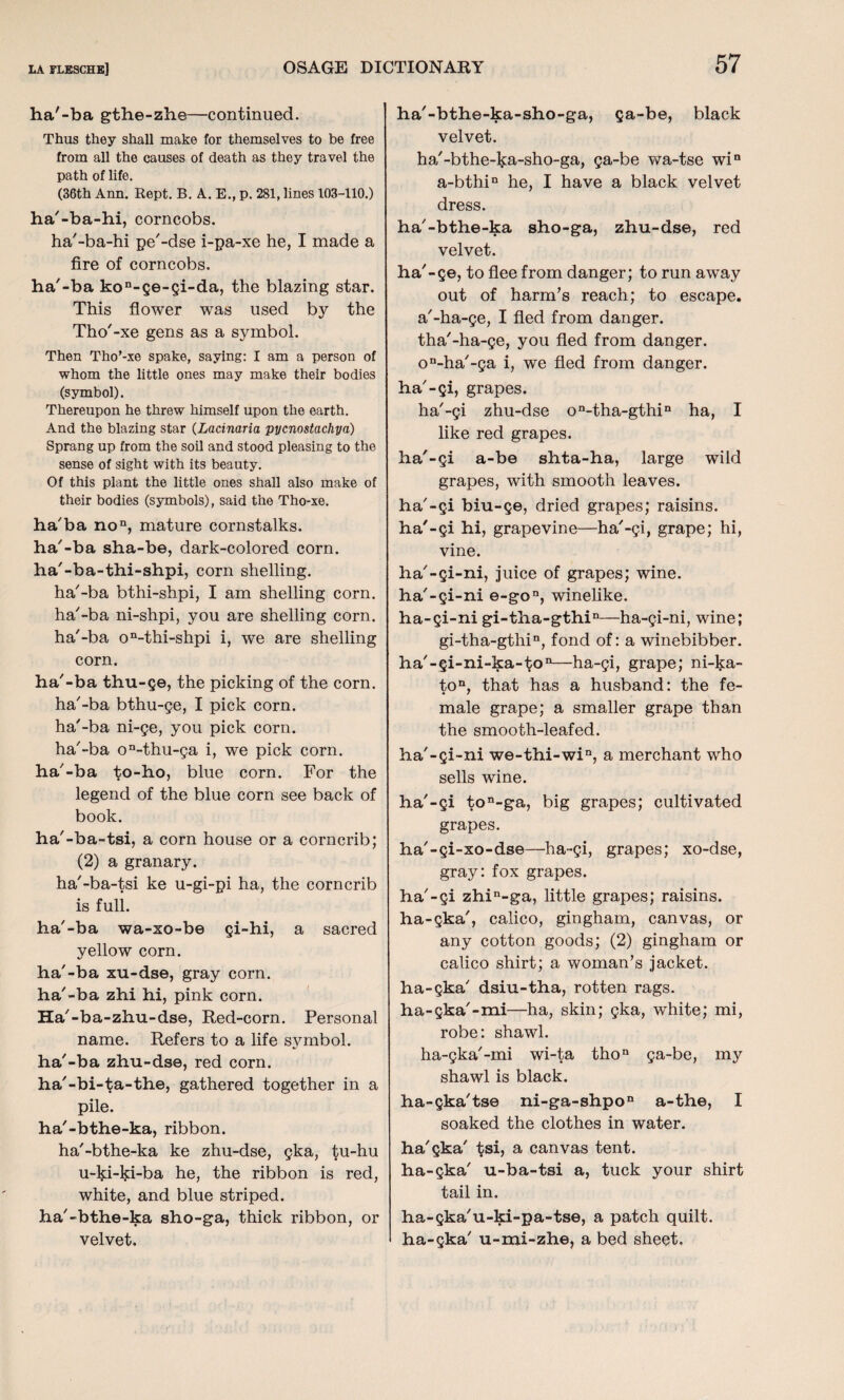 ha'-ba gthe-zhe—continued. Thus they shall make for themselves to be free from all the causes of death as they travel the path of life. (36th Ann. Rept. B. A. E., p. 281, lines 103-110.) ha'-ba-hi, corncobs. ha'-ba-hi pe'-dse i-pa-xe he, I made a fire of corncobs. ha'-ba kon-ge-gi-da, the blazing star. This flower was used by the Tho'-xe gens as a symbol. Then Tho’-xe spake, saying: I am a person of whom the little ones may make their bodies (symbol). Thereupon he threw himself upon the earth. And the blazing star (Lacinaria pycnostachya) Sprang up from the soil and stood pleasing to the sense of sight with its beauty. Of this plant the little ones shall also make of their bodies (symbols), said the Tho-xe. ha'ba non, mature cornstalks, ha'-ba sha-be, dark-colored corn, ha'-ba-thi-shpi, corn shelling. ha'-ba bthi-shpi, I am shelling corn, ha'-ba ni-shpi, you are shelling corn, ha'-ba on-thi-shpi i, we are shelling corn. ha'-ba thu-ge, the picking of the corn, ha'-ba bthu-ge, I pick corn, ha'-ba ni-ge, you pick corn, ha'-ba on-thu-ga i, we pick corn, ha'-ba to-ho, blue corn. For the legend of the blue corn see back of book. ha'-ba-tsi, a corn house or a corncrib; (2) a granary. ha'-ba-tsi ke u-gi-pi ha, the corncrib is full. ha'-ba wa-xo-be gi-hi, a sacred yellow corn. ha'-ba xu-dse, gray corn, ha'-ba zhi hi, pink corn. Ha'-ba-zhu-dse, Red-corn. Personal name. Refers to a life symbol, ha'-ba zhu-dse, red corn, ha'-bi-ta-the, gathered together in a pile. ha'-bthe-ka, ribbon. ha'-bthe-ka ke zhu-dse, gka, tu-hu u-lp-ki-ba he, the ribbon is red, white, and blue striped, ha'-bthe-ka sho-ga, thick ribbon, or velvet. ha'-bthe-ka-sho-ga, ga-be, black velvet. ha'-bthe-ka-sho-ga, ga-be wa-tse win a-bthin he, I have a black velvet dress. ha'-bthe-ka sho-ga, zhu-dse, red velvet. ha'-ge, to flee from danger; to run away out of harm's reach; to escape, a'-ha-ge, I fled from danger, tha'-ha-ge, you fled from danger. on-ha'-ga i, we fled from danger, ha'-gi, grapes. ha'-gi zhu-dse on-tha-gthin ha, I like red grapes. ha'-gi a-be shta-ha, large wild grapes, with smooth leaves, ha'-gi biu-ge, dried grapes; raisins, ha'-gi hi, grapevine—ha'-gi, grape; hi, vine. ha'-gi-ni, juice of grapes; wine. ha'-gi-ni e-gon, winelike. ha-gi-ni gi-tha-gthin—ha-gi-ni, wine; gi-tha-gthin, fond of: a winebibber. ha'-gi-ni-ka-ton—ha-gi, grape; ni-ka- ton, that has a husband: the fe¬ male grape; a smaller grape than the smooth-leafed. ha'-gi-ni we-thi-win, a merchant who sells wine. ha'-gi ton-ga, big grapes; cultivated grapes. ha'-gi-xo-dse—ha-gi, grapes; xo-dse, gray: fox grapes. ha'-gi zhin-ga, little grapes; raisins, ha-gka', calico, gingham, canvas, or any cotton goods; (2) gingham or calico shirt; a woman’s jacket, ha-gka' dsiu-tha, rotten rags, ha-gka'-mi—ha, skin; gka, white; mi, robe: shawl. ha-gka'-mi wi-ta thon ga-be, my shawl is black. ha-gka'tse ni-ga-shpon a-the, I soaked the clothes in water, ha'gka' tsi, a canvas tent, ha-gka' u-ba-tsi a, tuck your shirt tail in. ha-gka'u-ki-pa-tse, a patch quilt, ha-gka' u-mi-zhe, a bed sheet.