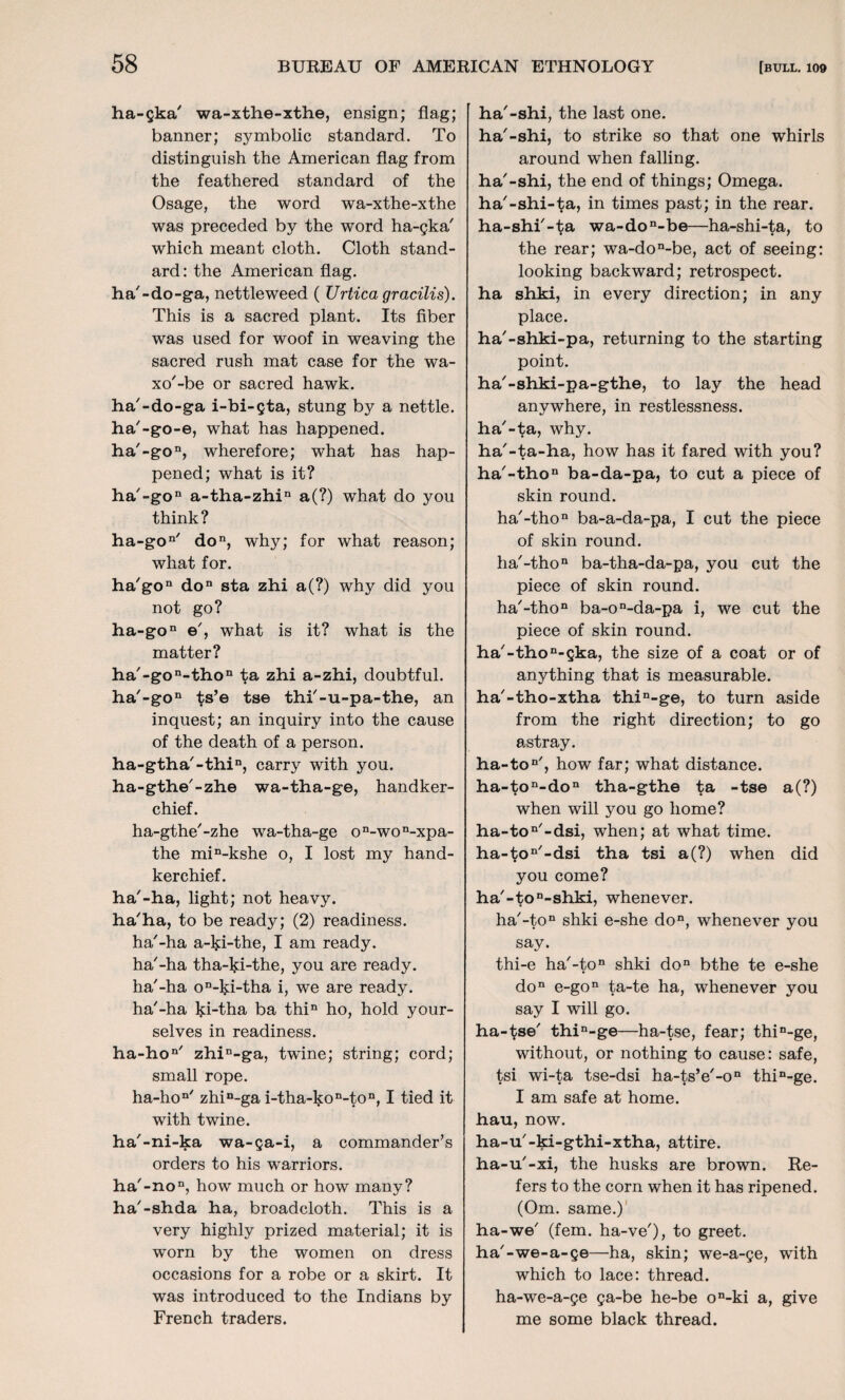 ha-ska7 wa-xthe-xthe, ensign; flag; banner; symbolic standard. To distinguish the American flag from the feathered standard of the Osage, the word wa-xthe-xthe was preceded by the word ha-gka' which meant cloth. Cloth stand¬ ard: the American flag, ha'-do-ga, nettleweed ( Urtica gracilis). This is a sacred plant. Its fiber was used for woof in weaving the sacred rush mat case for the wa- xo'-be or sacred hawk, ha'-do-ga i-bi-gta, stung by a nettle, ha'-go-e, what has happened. ha'-gon, wherefore; what has hap¬ pened; what is it? ha'-gon a-tha-zhin a(?) what do you think? ha-gon' don, why; for what reason; what for. ha'gon don sta zhi a(?) why did you not go? ha-gon e', what is it? what is the matter? ha'-gon-thon ta zhi a-zhi, doubtful. ha'-gon ts’e tse thi'-u-pa-the, an inquest; an inquiry into the cause of the death of a person. ha-gtha'-thin, carry with you. ha-gthe'-zhe wa-tha-ge, handker¬ chief. ha-gthe'-zhe wa-tha-ge on-won-xpa- the min-kshe o, I lost my hand¬ kerchief. ha'-ha, light; not heavy, ha'ha, to be ready; (2) readiness, ha'-ha a-ki-the, I am ready, ha'-ha tha-ki-the, you are ready, ha'-ha on-ki-tha i, we are ready, ha'-ha lp-tha ba thin ho, hold your¬ selves in readiness. ha-hon' zhin-ga, twine; string; cord; small rope. ha-hon' zhin-ga i-tha-kon-ton, I tied it with twine. ha'-ni-ka wa-ga-i, a commander’s orders to his warriors. ha'-non, how much or how many? ha'-shda ha, broadcloth. This is a very highly prized material; it is worn by the women on dress occasions for a robe or a skirt. It was introduced to the Indians by French traders. ha'-shi, the last one. ha'-shi, to strike so that one whirls around when falling, ha'-shi, the end of things; Omega, ha'-shi-ta, in times past; in the rear, ha-shi'-ta wa-don-be—ha-shi-ta, to the rear; wa-don-be, act of seeing: looking backward; retrospect, ha shki, in every direction; in any place. ha'-shki-pa, returning to the starting point. ha'-shki-pa-gthe, to lay the head anywhere, in restlessness, ha'-ta, why. ha'-ta-ha, how has it fared with you? ha'-thon ba-da-pa, to cut a piece of skin round. ha'-thon ba-a-da-pa, I cut the piece of skin round. ha'-thon ba-tha-da-pa, you cut the piece of skin round. ha'-thon ba-on-da-pa i, we cut the piece of skin round. ha'-thon-gka, the size of a coat or of anything that is measurable, ha'-tho-xtha thin-ge, to turn aside from the right direction; to go astray. ha-ton', how far; what distance. ha-ton-don tha-gthe ta -tse a(?) when will you go home? ha-ton'-dsi, when; at what time. ha-ton'-dsi tha tsi a(?) when did you come? ha'-ton-shki, whenever. ha'-ton shki e-she don, whenever you say. thi-e ha'-ton shki don bthe te e-she don e-gon ta-te ha, whenever you say I will go. ha-tse' thin-ge—ha-tse, fear; thin-ge, without, or nothing to cause: safe, tsi wi-ta tse-dsi ha-ts’e'-on thin-ge. I am safe at home, hau, now. ha-u'-ki-gthi-xtha, attire, ha-u'-xi, the husks are brown. Re¬ fers to the corn when it has ripened. (Om. same.) ha-we' (fern, ha-ve'), to greet, ha'-we-a-ge—ha, skin; we-a-ge, with which to lace: thread, ha-we-a-ge ga-be he-be on-ki a, give me some black thread.