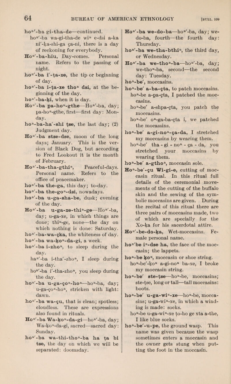 hon'-ba gi-tha-de—continued. hon/-ba wa-gi-tha-de win e-dsi a-ka ni'-ka-shi-ga ga-ni, there is a day of reckoning for everybody. Hon/-ba-hiu, Day-comes. Personal name. Refers to the passing of night. hon/-ba i'-ta-xe, the tip or beginning of day. hon'-ba i-ta-xe thon dsi, at the be¬ ginning of the day. hon-ba-ki, when it is day. Hon'-ba pa-hon-gthe—Hon'-ba, day; pa-hon-gthe, first—first day: Mon¬ day. hon-ba-ha/-shi tse, the last day; (2) Judgment day. Hon'-ba stse-dse, moon of the long days; January. This is the ver¬ sion of Black Dog, but according to Fred Lookout it is the month of February. Hon/-ba-tha-gthin, Peaceful-days. Personal name. Refers to the office of peacemaker, ho^'-ba the-ga, this day; to-day. hon/-ba the-gon-dsi, nowadays. 3iou/-ba u-ga-sha-be, dusk; evening of the day. Hon/-ba u-ga-xe-thin-ge—Hon'-ba, day; u-ga-xe, in which things are done; thin-ge, none—the day on which nothing is done: Saturday. hon'-ba-wa-gka, the whiteness of day. hon'-ba wa-kon-da-gi, a week. hoQ/-ba i-zhon, to sleep during the day. han'*ba i-tha'-zho11, I sleep during the day. hon'-ba i'-tha-zho11, you sleep during the day. hon'-ba u-ga-Qon-hon—hon-ba, day; u-ga-gon-hon, stricken with light: dawn. hon/-ba wa-gu, that is clean; spotless; cloudless. These are expressions also found in rituals. Hon/-ba Wa-kon-da-gi—hon/-ba, day; Wa-kon-da-gi, sacred—sacred day: Sunday. hon'-ba wa-thi-thon-ba ha ta bi tse, the day on which we will be separated: doomsday. Hon'-ba we-do-ba—hon'-ba, day; we- do-ba, fourth—the fourth day: Thursday. hon'-ba we-tha-bthin, the third day, or Wednesday. Hon/-ba we-thon-ba—hon-ba, day; we-thon-ba, second—the second day: Tuesday. hon-be/, moccasins. hon-be/ a-ba-gta, to patch moccasins. hon-be a-pa-gta, I patched the moc¬ casins. hon-be' a-shpa-gta, you patch the moccasins. hon-be' on-ga-ba-gta i, we patched the mocassins. hon-be/ a-gi-nou-ga-da, I stretched my moccasins by wearing them. hon-be' tha - gi - noD - ga - da, you stretched your moccasins by wearing them. hon-be/ a-gthon, moccasin sole. Hon-be/-gu Wi -gi-e, cutting of moc¬ casin ritual. In this ritual full details of the ceremonial move¬ ments of the cutting of the buffalo skin and the sewing of the sym¬ bolic moccasins are given. During the recital of this ritual there are three pairs of moccasins made, two of which are specially for the Xo-ka for his sacerdotal attire. Hon/-be-do-ka, Wet-moccasins. Fe¬ male personal name. hon/be in-dse ha, the face of the moc¬ casin; the lappets. hon-be kon, moccasin or shoe string. hon-be'-kon a-gi-non ba-xe, I broke my moccasin string. hon-be/ ste-tse—hon-be, moccasins; ste-tse, long or tall—tall moccasins: boots. hon-be' u-ga-win-xe—hon-be, mocca¬ sins; u-ga-win-xe, in which a wind¬ ing is made: socks. hon-be u-ga-win-xe to-ho ge xta a-the, I like blue socks. hon-be/-u-pe, the ground wasp. This name was given because the wasp sometimes enters a moccasin and the owner gets stung when put¬ ting the foot in the moccasin.