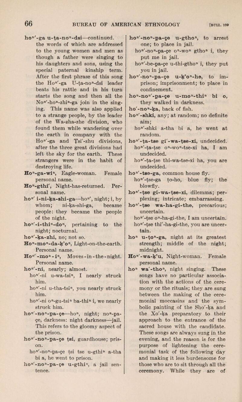 hon'-ga u-ta-non-dsi—continued, the words of which are addressed to the young women and men as though a father were singing to his daughters and sons, using the special paternal kinship term. After the first phrase of this song the Hon/-ga U-ta-non-dsi leader beats his rattle and in his turn starts the song and then all the Non/-hon-zhin-ga join in the sing¬ ing. This name was also applied to a strange people, by the leader of the Wa-zha-zhe division, who found them while wandering over the earth in company with the Hon'-ga and Tsi'-zhu divisions, after the three great divisions had left the sky for the earth. These strangers were in the habit of destroying life. Hon-ga-win, Eagle-woman. Female personal name. Hon-gthi', Night-has-returned. Per¬ sonal name. hon' i-ni-ka-shi-ga—hon', night; i, by whom; ni-ka-shi-ga, became people: they became the people of the night. hon/-i-thin-don, pertaining to the night; nocturnal. hon'-ka~zhi, no; not so. Hon-mon-da-k’on, Light-on-the-earth. Personal name. Hon/-mon-in, Moves-in-the-night. Personal name. hoa'-ni, nearly; almost. hoa/-ni u-wa-tsin, I nearly struck him. hon/-ni u-tha-tsin, you nearly struck him. hoa'-ni on-gu-tsin ba-thin i, we nearly struck him. hon'-non-pa-Qe—hon, night; non-pa- ge, darkness: night darkness—jail. This refers to the gloomy aspect of the prison. hon/-non-pa-Qe tsi, guardhouse; pris¬ on. hoa/-non-pa-ge tsi tse u-gthia a-tha bi a, he went to prison. hon/-non-pa-ge u-gthin, a jail sen¬ tence. hoa'-non-pa-ge u-gthon, to arrest one; to place in jail. hon'-non-pa-ge on-won gthon i, they put me in jail. hon'-be-pa-ge u-thi-gthoa i, they put you in jail. hon/-non-pa-ge u-k’oa-h©, to im¬ prison; imprisonment; to place in confinement. hon-non/-pa-Q© u-mon-thin bi o, they walked in darkness. ho'-non-ka, back of fish. hoa'-shki, any; at random; no definite aim; hon/-shki a-tha bi a, he went at random. hon/-ta-tse gi'-wa-tse-xi, undecided. hon/-ta-tse on-won-tse-xi ha, I am undecided. hoa'-ta-tse thi-wa-tse-xi ha, you are undecided. hon/-tse-ga, common house fly. hon'-tse-ga to-ho, blue fly; the blowfly. hon,-tse gi-wa-tse-xi, dilemma; per¬ plexing; intricate; embarrassing. ho “'-tse wa-ha-gi-the, precarious; uncertain. hon/-tse on-ha-gi-the, I am uncertain. hon/-tse thi'-ha-gi-the, you are uncer¬ tain. hoa u-ton-ga, night at its greatest strength; middle of the night; midnight. Ho*' -wa-k’u, Night-wmnan. Female personal name. hon wa'-tho11, night singing. These songs have no particular associa¬ tion with the actions of the cere¬ mony or the rituals; they are sung between the making of the cere¬ monial moccasins and the sym¬ bolic painting of the Sho'-ka and the Xo'-l^a preparatory to their approach to the entrance of the sacred house with the candidate. These songs are always sung in the evening, and the reason is for the purpose of lightening the cere¬ monial task of the following day and making it less burdensome for those who are to sit through all the ceremony. While they are of