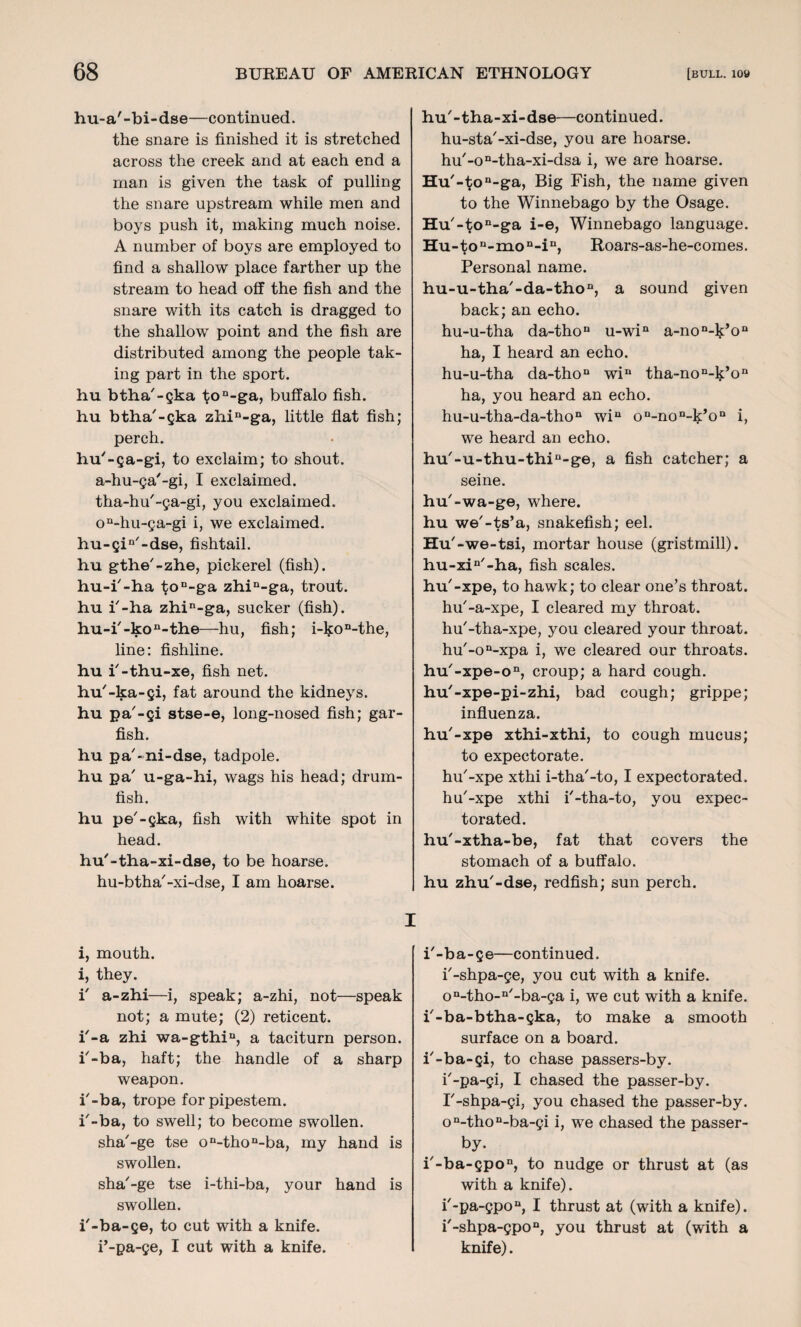 hu-a'-bi-dse—continued. the snare is finished it is stretched across the creek and at each end a man is given the task of pulling the snare upstream while men and boys push it, making much noise. A number of boys are employed to find a shallow place farther up the stream to head off the fish and the snare with its catch is dragged to the shallow point and the fish are distributed among the people tak¬ ing part in the sport, hu btha'-gka ton-ga, buffalo fish, hu btha'-gka zhin-ga, little flat fish; perch. hu'-ga-gi, to exclaim; to shout, a-hu-ga'-gi, I exclaimed, tha-hu'-ga-gi, you exclaimed. on-hu-ga-gi i, we exclaimed. hu-gin/-dse, fishtail, hu gthe'-zhe, pickerel (fish), hu-i'-ha ton-ga zhin-ga, trout, hu i'-ha zhin-ga, sucker (fish). hu-i'-kon-the—-hu, fish; i-t;on-the, line: fishline, hu i'-thu-xe, fish net. hu'-ka-gi, fat around the kidneys, hu pa'-gi stse-e, long-nosed fish; gar¬ fish. hu pa'-ni-dse, tadpole, hu pa' u-ga-hi, wags his head; drum- fish. hu pe'-gka, fish with white spot in head. hu'-tha-xi-dse, to be hoarse, hu-btha'-xi-dse, I am hoarse. I i, mouth, i, they. i' a-zhi—i, speak; a-zhi, not—speak not; a mute; (2) reticent, i'-a zhi wa-gthin, a taciturn person, i'-ba, haft; the handle of a sharp weapon. i'-ba, trope for pipestem, i'-ba, to swell; to become swollen, sha'-ge tse on-thon-ba, my hand is swollen. sha'-ge tse i-thi-ba, your hand is swollen. i'-ba-ge, to cut with a knife, i’-pa-ge, I cut with a knife. hu'-tha-xi-dse—continued, hu-sta'-xi-dse, you are hoarse. hu'-on-tha-xi-dsa i, we are hoarse. Hu'-ton-ga, Big Fish, the name given to the Winnebago by the Osage. Hu'-ton-ga i-e, Winnebago language. Hu-ton-mon-in, Roars-as-he-comes. Personal name. hu-u-tha'-da-thon, a sound given back; an echo. hu-u-tha da-thon u-win a-non-k’on ha, I heard an echo, hu-u-tha da-thon wi“ tha-non-k’on ha, you heard an echo. hu-u-tha-da-thon win o^no^’o11 i, we heard an echo. hu'-u-thu-thin-ge, a fish catcher; a seine. hu'-wa-ge, where, hu we'-ts’a, snakefish; eel. Hu' -we-tsi, mortar house (gristmill). hu-xin'-ha, fish scales, hu'-xpe, to hawk; to clear one’s throat, hu'-a-xpe, I cleared my throat, hu'-tha-xpe, you cleared your throat. hu'-on-xpa i, we cleared our throats. hu'-xpe-on, croup; a hard cough, hu'-xpe-pi-zhi, bad cough; grippe; influenza. hu'-xpe xthi-xthi, to cough mucus; to expectorate. hu'-xpe xthi i-tha'-to, I expectorated, hu'-xpe xthi i'-tha-to, you expec¬ torated. hu'-xtha-be, fat that covers the stomach of a buffalo, hu zhu'-dse, redfish; sun perch. i'-ba-ge—continued. i'-shpa-ge, you cut with a knife. on-tho-n'-ba-ga i, we cut with a knife, i'-ba-btha-gka, to make a smooth surface on a board, i'-ba-gi, to chase passers-by. i'-pa-gi, I chased the passer-by. I'-shpa-gi, you chased the passer-by. on-thon-ba-gi i, we chased the passer¬ by. i'-ba-gpon, to nudge or thrust at (as with a knife). i'-pa-gpon, I thrust at (with a knife). i'-shpa-gpon, you thrust at (with a knife).