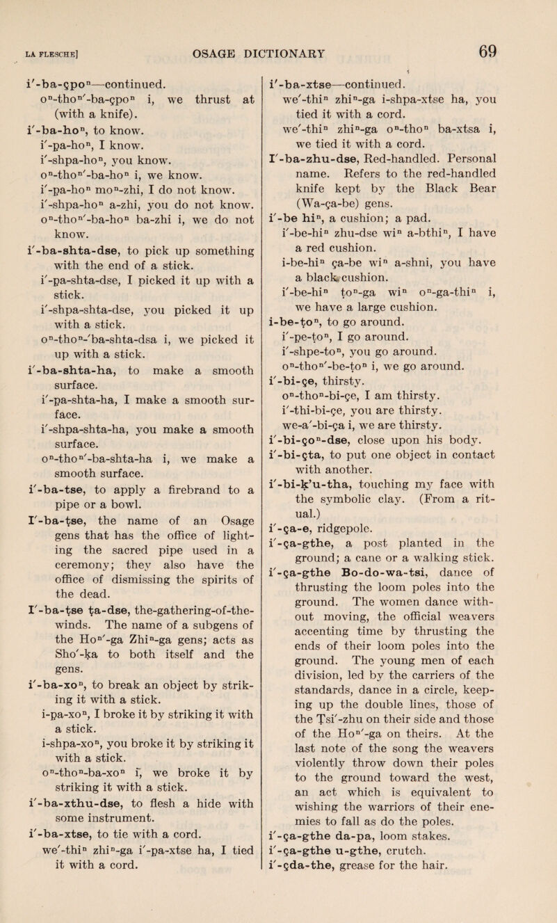 i'-ba-gpon—continued. on-thon/-ba-gpon i, we thrust at (with a knife). k-ba-hon, to know. k-pa-hon, I know\ i'-shpa-hon, you know. on-thon'-ba-hon i, we know. k-pa-hon mon-zhi, I do not know. k-shpa-hon a-zhi, you do not know. on-thon/-ba-hon ba-zhi i, we do not know. k-ba-shta-dse, to pick up something with the end of a stick, k-pa-shta-dse, I picked it up with a stick. k-shpa-shta-dse, you picked it up with a stick. on-thon-'ba-shta-dsa i, wTe picked it up with a stick. k-ba-shta-ha, to make a smooth surface. k-pa-shta-ha, I make a smooth sur¬ face. k-shpa-shta-ha, you make a smooth surface. on-thon/-ba-shta-ha i, we make a smooth surface. i'-ba-tse, to apply a firebrand to a pipe or a bowl. I'-ba-tse, the name of an Osage gens that has the office of light¬ ing the sacred pipe used in a ceremony; they also have the office of dismissing the spirits of the dead. I'-ba-tse ta-dse, the-gathering-of-the- winds. The name of a subgens of the Hon/-ga Zhin-ga gens; acts as Sho'-ka to both itself and the gens. k-ba-xon, to break an object by strik¬ ing it with a stick. i-pa-xon, I broke it by striking it with a stick. i-shpa-xon, you broke it by striking it with a stick. on-thon-ba-xon f, we broke it by striking it with a stick. k-ba-xthu-dse, to flesh a hide with some instrument. i'-ba-xtse, to tie with a cord. we'-thi11 zhin-ga k-pa~xtse ha, I tied it with a cord. i'-ba-xtse—continued. we'-thi11 zhin-ga i-shpa-xtse ha, you tied it with a cord. we'-thin zhin-ga on-thon ba-xtsa i, we tied it with a cord. I'-ba-zhu-dse, Red-handled. Personal name. Refers to the red-handled knife kept by the Black Bear (Wa-ga-be) gens, i'-be hin, a cushion; a pad. k-be-hin zhu-dse win a-bthin, I have a red cushion. i-be-hin ga-be win a-shni, you have a black-cushion. k-be-hin ton-ga win on-ga-thin i, we have a large cushion. i-be-ton, to go around. k-pe-ton, I go around. k-shpe-ton, you go around. on-thon'-be-ton i, we go around, i'-bi-ge, thirsty. on-thon-bi-ge, I am thirsty, i'-thi-bi-ge, you are thirsty, we-a'-bi-ga i, we are thirsty. k-bi-gon-dse, close upon his body, k-bi-gta, to put one object in contact with another. i'-bi-k’u-tha, touching my face with the symbolic clay. (From a rit¬ ual.) k-ga-e, ridgepole. k-ga~gthe, a post planted in the ground; a cane or a walking stick, k-ga-gthe Bo-do-wa-tsi, dance of thrusting the loom poles into the ground. The women dance with¬ out moving, the official weavers accenting time by thrusting the ends of their loom poles into the ground. The young men of each division, led by the carriers of the standards, dance in a circle, keep¬ ing up the double lines, those of the Tsk-zhu on their side and those of the Hon/-ga on theirs. At the last note of the song the weavers violently throw down their poles to the ground toward the west, an act which is equivalent to wishing the warriors of their ene¬ mies to fall as do the poles, k-ga-gthe da-pa, loom stakes, k-ga-gthe u-gthe, crutch, k-gda-the, grease for the hair.