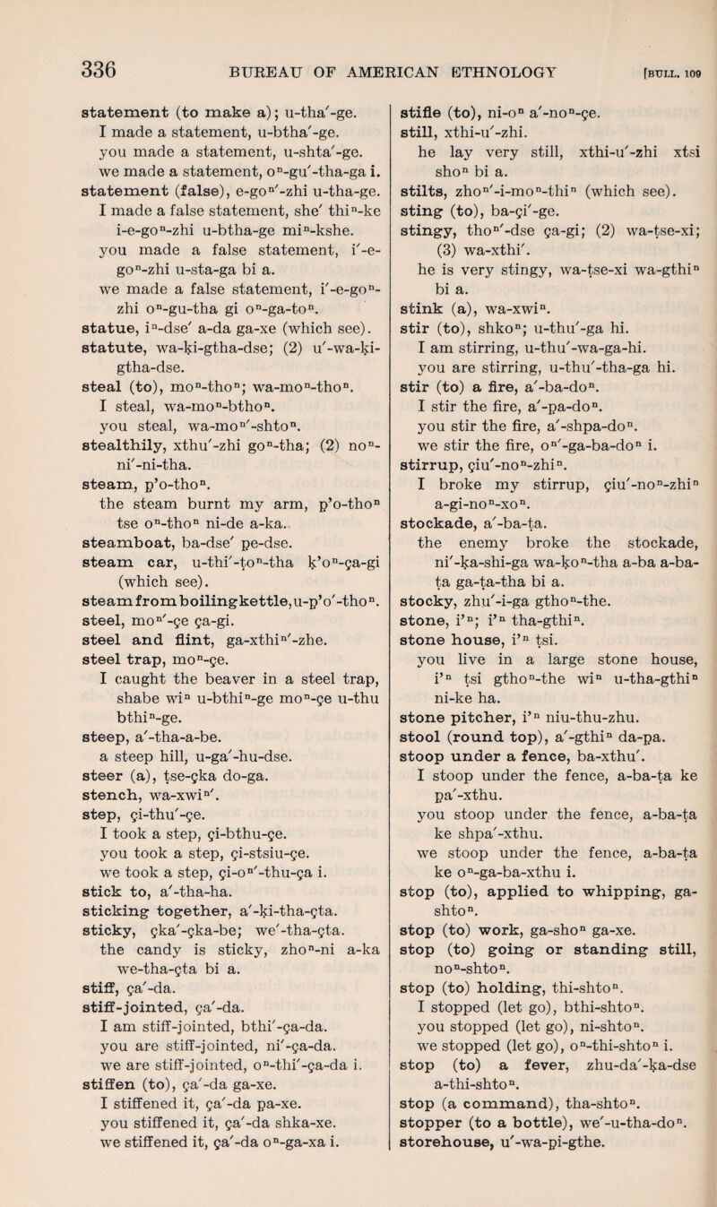 statement (to make a); u-tha'-ge. I made a statement, u-btha'-ge. you made a statement, u-shta'-ge. we made a statement, oD-gu/-tha-ga i. statement (false), e-gon/-zhi u-tha-ge. I made a false statement, she' thin-ke i-e-gon~zhi u-btha-ge min-kshe. you made a false statement, i'-e- gon-zhi u-sta-ga bi a. we made a false statement, i'-e-gon- zhi on-gu-tha gi on-ga-ton. statue, in~dse' a-da ga-xe (which see), statute, wa-ki-gtha-dse; (2) u'-wa-ki- gtha-dse. steal (to), mon-thon; wa-mon-thon. I steal, wa-mon-bthon. you steal, wa-mon'-shton. stealthily, xthu'-zhi gon-tha; (2) non- ni'-ni-tha. steam, p’o-thon. the steam burnt my arm, p’o-tho11 tse on-thon ni-de a-ka. steamboat, ba-dse' pe-dse. steam car, u-thi'-ton-tha k’on-ga-gi (which see). steam from boilingkettle,u-pV-thon. steel, mon'-ge ga-gi. steel and flint, ga-xthin/-zhe. steel trap, mon-ge. I caught the beaver in a steel trap, shabe win u-bthiD-ge mon-ge u-thu bthin-ge. steep, a'-tha-a-be. a steep hill, u-ga'-hu-dse. steer (a), tse-gka do-ga. stench, wa-xwin/. step, gi-thu'-ge. I took a step, gi-bthu-ge. you took a step, gi-stsiu-ge. we took a step, gi-on/-thu-ga i. stick to, a'-tha-ha. sticking together, a'-ki-tha-gta. sticky, gka'-gka-be; we'-tha-gta. the candy is sticky, zhon-ni a-ka we-tha-gta bi a. stiff, ga'-da. stiff-jointed, ga'-da. I am stiff-jointed, bthi'-ga-da. you are stiff-jointed, ni'-ga-da. we are stiff-jointed, on-thi'-ga-da i. stiffen (to), ga'-da ga-xe. I stiffened it, ga'-da pa-xe. you stiffened it, ga'-da shka-xe. we stiffened it, ga'-da on-ga-xa i. stifle (to), ni-on a'-non-ge. still, xthi-u'-zhi. he lay very still, xthi-u'-zhi xtsi shon bi a. stilts, zhon'-i-mon-thin (which see), sting (to), ba-gi'-ge. stingy, thon'-dse ga-gi; (2) wa-tse-xi; (3) wa-xthi'. he is very stingy, wa-tse-xi wa-gthin bi a. stink (a), wa-xwin. stir (to), shkon; u-thu'-ga hi. I am stirring, u-thu'-wa-ga-hi. you are stirring, u-thu'-tha-ga hi. stir (to) a fire, a'-ba-don. I stir the fire, a'-pa-don. you stir the fire, a'-shpa-don. we stir the fire, on'-ga-ba-don i. stirrup, giu'-non-zhin. I broke my stirrup, giu'-non-zhin a-gi-non-xon. stockade, a'-ba-ta. the enemy broke the stockade, ni'-ka-shi-ga wa-kon-tha a-ba a-ba- ta ga-ta-tha bi a. stocky, zhu'-i-ga gthon-the. stone, i’n; i’n tha-gthin. stone house, i’n tsi. you live in a large stone house, i’n tsi gthon-the win u-tha-gthin ni-ke ha. stone pitcher, i’n niu-thu-zhu. stool (round top), a'-gthin da-pa. stoop under a fence, ba-xthu'. I stoop under the fence, a-ba-ta ke pa'-xthu. you stoop under the fence, a-ba-ta ke shpa'-xthu. we stoop under the fence, a-ba-ta ke on-ga-ba-xthu i. stop (to), applied to whipping, ga- shton. stop (to) work, ga-shon ga-xe. stop (to) going or standing still, non-shton. stop (to) holding, thi-shton. I stopped (let go), bthi-shton. you stopped (let go), ni-shton. we stopped (let go), on-thi-shton i. stop (to) a fever, zhu-da'-^a-dse a-thi-shton. stop (a command), tha-shton. stopper (to a bottle), we'-u-tha-don. storehouse, u'-wa-pi-gthe.