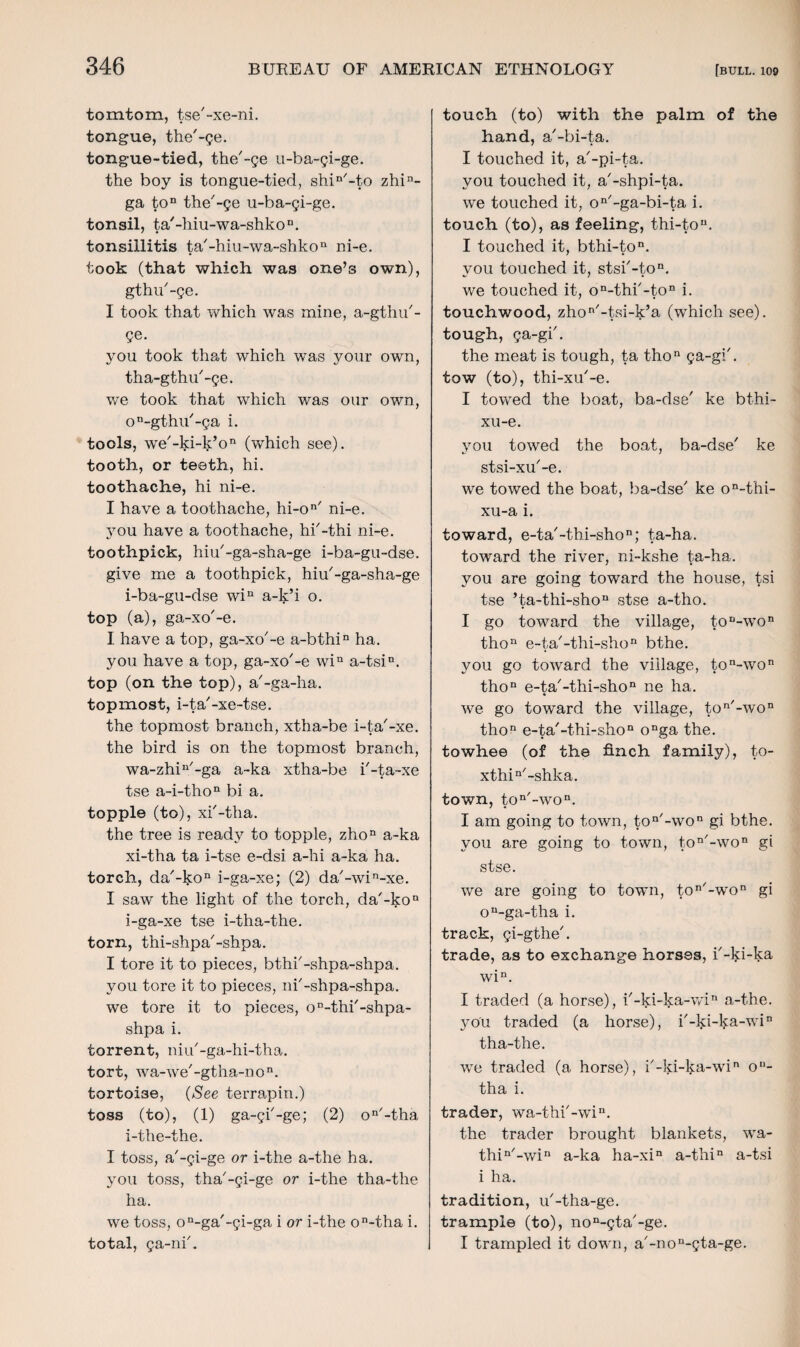 tomtom, tse'-xe-ni. tongue, the'-ge. tongue-tied, the'-ge u-ba-gi-ge. the boy is tongue-tied, shin'-to zhin- ga ton the'-ge u-ba-gi-ge. tonsil, ta'-hiu-wa-shko11. tonsillitis ta'-hiu-wa-shkon ni-e. took (that which was one’s own), gthu'-ge. I took that which was mine, a-gthu'- ge. you took that which was your own, tha-gthu'-ge. we took that which was our own, on-gthu'-ga i. tools, we'-ki-k’o11 (which see), tooth, or teeth, hi. toothache, hi ni-e. I have a toothache, hi-on' ni-e. you have a toothache, hi'-thi ni-e. toothpick, hiu'-ga-sha-ge i-ba-gu-dse. give me a toothpick, hiu'-ga-sha-ge i-ba-gu-dse win a-k’i o. top (a), ga-xo'-e. I have a top, ga-xo'-e a-bthin ha. you have a top, ga-xo'-e win a-tsin. top (on the top), a'-ga-ha. topmost, i-ta'-xe-tse. the topmost branch, xtha-be i-ta'-xe. the bird is on the topmost branch, wa-zhin'-ga a-ka xtha-be i'-ta-xe tse a-i-thon bi a. topple (to), xi'-tha. the tree is ready to topple, zhon a-ka xi-tha ta i-tse e-dsi a-hi a-ka ha. torch, da'-kon i-ga-xe; (2) da'-win-xe. I saw the light of the torch, da'-kon i-ga-xe tse i-tha-the. torn, thi-shpa'-shpa. I tore it to pieces, bthi'-shpa-shpa. you tore it to pieces, ni'-shpa-shpa. we tore it to pieces, on-thi'-shpa- shpa i. torrent, niu'-ga-hi-tha. tort, wa-we'-gtha-non. tortoise, {See terrapin.) toss (to), (1) ga-gi'-ge; (2) on'-tha i-the-the. I toss, a'-gi-ge or i-the a-the ha. you toss, tha'-gi-ge or i-the tha-the ha. we toss, on-ga'-gi-ga i or i-the on-tha i. total, ga-ni'. touch (to) with the palm of the hand, a'-bi-ta. I touched it, a'-pi-ta. you touched it, a'-shpi-ta. we touched it, on'-ga-bi-ta i. touch (to), as feeling, thi-tou. I touched it, bthi-ton. vou touched it, stsi'-ton. we touched it, on-thi'-ton i. touchwood, zhon'-tsi-k’a (which see), tough, ga-gi'. the meat is tough, ta thon ga-gi'. tow (to), thi-xu'-e. I towed the boat, ba-dse' ke bthi- xu-e. you towed the boat, ba-dse' ke stsi-xu'-e. we towed the boat, ba-dse' ke on-thi- xu-a i. toward, e-ta'-thi-shon; ta-ha. toward the river, ni-kshe ta-ha. you are going toward the house, tsi tse ’ta-thi-shon stse a-tho. I go toward the village, to “-wo11 thon e-ta'-thi-shon bthe. you go toward the village, ton-won thon e-ta'-thi-shon ne ha. we go toward the village, ton/-w°n thon e-ta'-thi-shon onga the. towhee (of the finch family), t°~ xthin'-shlca. town, ton'-won. I am going to town, ton'-won gi bthe. you are going to town, ton'-won gi stse. we are going to town, ton'-won gi on-ga-tha i. track, gi-gthe'. trade, as to exchange horses, i'-ki-ka win. I traded (a horse), i'-ki-ka-win a-the. you traded (a horse), i'-ki-l^a-win tha-the. we traded (a horse), i'-ki-ka-win o11- tha i. trader, wa-thi'-win. the trader brought blankets, wa- thin'-win a-ka ha-xin a-thin a-tsi i ha. tradition, u'-tha-ge. trample (to), non-gta'-ge. I trampled it down, a'-non-gta-ge.