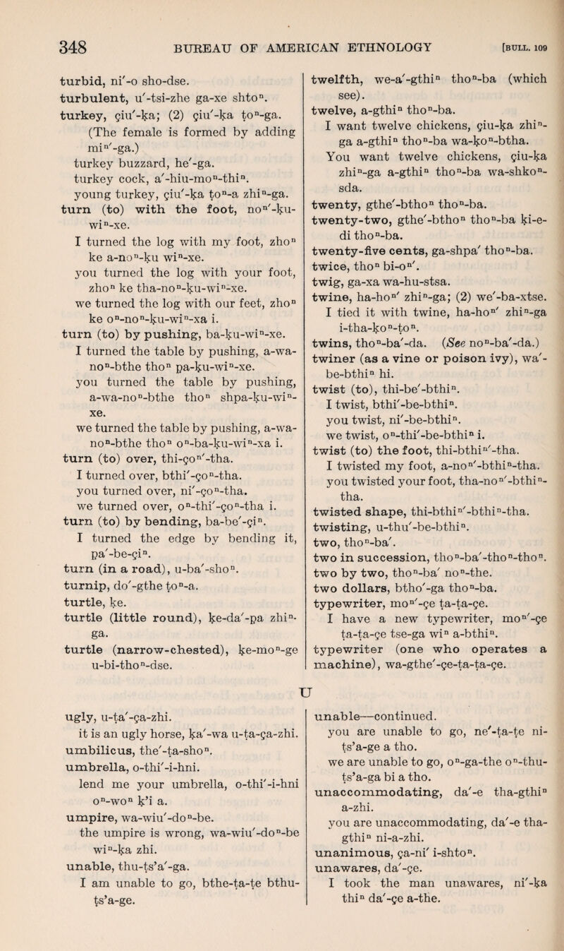 turbid, ni'-o sho-dse. turbulent, u'-tsi-zhe ga-xe shton. turkey, giu'-ka; (2) giu'-ka ton-ga. (The female is formed by adding min/-ga.) turkey buzzard, he'-ga. turkey cock, a/-hiu-mon-thin. young turkey, giu'-ka ton-a zhin-ga. turn (to) with the foot, non'-ku- win-xe. I turned the log with my foot, zhon ke a-non-ku win-xe. you turned the log with your foot, zhon ke tha-non-ku-win-xe. we turned the log with our feet, zhon ke on-non-ku-win-xa i. turn (to) by pushing, ba-ku-win-xe. I turned the table by pushing, a-wa- non-bthe thon pa-ku-win-xe. you turned the table by pushing, a-wra-noD-bthe thon shpa-ku-win- xe. we turned the table by pushing, a-wa- non-bthe tho11 on-ba-ku-wia-xa i. turn (to) over, thi-gon/-tha. I turned over, bthi'-gon-tha. you turned over, ni'-gon-tha. we turned over, on-thi'-gon-tha i. turn (to) by bending, ba-be'-gin. I turned the edge by bending it, pa'-be-gia. turn (in a road), u-ba'-shon. turnip, do'-gthe ton-a. turtle, ke. turtle (little round), ke-da'-pa zhin- ga. turtle (narrow-chested), ke-mon-ge u-bi-thon-dse. TJ ugly, u-ta'-ga-zhi. it is an ugly horse, ka'-wa u-ta-ga-zhi. umbilicus, the'-ta-shon. umbrella, o-thi'-i-hni. lend me your umbrella, o-thi'-i-hni on-won k’i a. umpire, wa-wiu'-don-be. the umpire is wrong, wa-wiu'-don-be win-ka zhi. unable, thu-ts’a'-ga. I am unable to go, bthe-ta-te bthu- ts’a-ge. twelfth, we-a'-gthin thon-ba (which see). twelve, a-gthin thon-ba. I want twelve chickens, giu-ka zhin- ga a-gthin thon-ba wa-kon~btha. You want twelve chickens, giu-ka zhin-ga a-gthin thon-ba wa-shkon- sda. twenty, gthe'-bthon thon-ba. twenty-two, gthe'-bthon thon-ba ki-e- di thon-ba. twenty-five cents, ga-shpa thon-ba. twice, thon bi-on/. twig, ga-xa wa-hu-stsa. twine, ha-hon/ zhin-ga; (2) we'-ba-xtse. I tied it with twine, ha-hon/ zhin-ga i-tlia-kon-ton. twins, tho^ba'-da. (See no^ba'-da.) twiner (as a vine or poison ivy), wa'- be-bthin hi. twist (to), thi-be'-bthi11. I twist, bthi'-be-bthi11. you twist, ni'-be-bthi11. we twist, on-thi'-be-bthin i. twist (to) the foot, thi-bthin/-tha. I twisted my foot, a-non/-bthin-tha. you twisted your foot, tha-non/-bthin- tha. twisted shape, thi-bthin/-bthin-tha. twisting, u-thu'-be-bthi11. two, tho^bah two in succession, thon-ba/-thon-thon. two by two, thon-ba/ non-the. two dollars, btho'-ga thon-ba. typewriter, mon/-ge ta-ta-ge. I have a new typewriter, moQ/-ge ta-ta-ge tse-ga win a-bthin. typewriter (one who operates a machine), wa-gthe'-ge-ta-ta-ge. unable—continued. you are unable to go, ne'-ta-te ni- ts’a-ge a tho. we are unable to go, on-ga-the on-thu- ts’a-ga bi a tho. unaccommodating, da7-e tha-gthin a-zhi. you are unaccommodating, da'-e tha- gthin ni-a-zhi. unanimous, ga-ni' i-shton. unawares, da'-ge. I took the man unawares, ni'-ka thin da'-ge a-the.