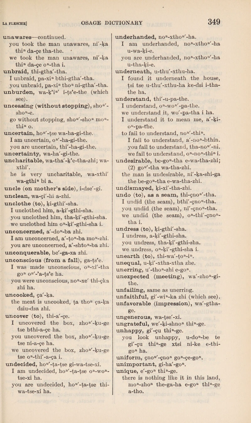 unawares—continued. you took the man unawares, ni'-ka thin da-ge tha-the. we took the man unawares, ni'-ka thin da-ge on-tha i. unbraid, thi-gtha'-tha. I unbraid, pa-xin bthi-gtha'-tha. you unbraid, pa-xin thon ni-gtha'-tha. unburden, wa-k’in' i-ts’e-the (which see). unceasing (without stopping), shon'- shon-e. go without stopping, shon'-shon mon- thin o. uncertain, ho n'-tse wa-ha-gi-the. I am uncertain, on'-ha-gi-the. you are uncertain, thi'-ha-gi-the. uncertainty, wa-ha'-gi-the. uncharitable, wa-tha'-k’e-tha-zhi; wa- xthi'. he is very uncharitable, wa-xthi' wa-gthin bi a. uncle (on mother’s side), i-dse'-gi. unclean, wa-gi'-hi a-zhi. unclothe (to), ki-gthi'-sha. I unclothed him, a-ki'-gthi-slia. you unclothed him, tha-ki'-gthi-sha. we unclothed him on-ki'-gthi-sha i. unconcerned, a'-don-ba zhi. I am unconcerned, a'-ton-ba mon-zhi. you are unconcerned, a'-shtoD-ba zhi. unconquerable, be'-ga-xa zhi. unconscious (from a fall), ga-ts’e. I was made unconscious, on-xi'-tha gon on'-’a-ts’e ha. you were unconscious, non-xe' thi-gka zhi ha. uncooked, ga'-ka. the meat is uncooked, ta thoc ga-ka dsiu-dsa zhi. uncover (to), thi-a'-ge. I uncovered the box, zhou'-ku-ge tse bthi-a-ge ha. you uncovered the box, zhon'-ku-ge tse ni-a-ge ha. we uncovered the box, zhon/-ku-ge tse on-thi'-a-ga i. undecided, hon,-ta-tse gi-wa-tse-xi. I am undecided, hon/-ta-tse on-won- tse-xi ha. you are undecided, hoQ/-ta-tse thi- wa-tse-xi ha. underhanded, non-xthon'-ha. I am underhanded, non-xthon/-ha u-wa-ki-e. you are underhanded, non-xthon'-ha u-tha-ki-e. underneath, u-thu'-xthu-ha. I found it underneath the house, tsi tse u-thu'-xthu-ha ke-dsi i-tha- the ha. understand, thi'-u-pa-the. I understand, on-won'-pa-the. we understand it, wo'-pa-tha i ha. I understand it to mean me, a'-lp- on-pa-the. to fail to understand, nou'-thin. I fail to understand, a'-noD-bthin. you fail to understand, tha-non'-ni. we fail to understand, on-non-thin i. undesirable, be-gon-tha e-wa-tha-zhi; (2) gon'-tha wa-tha-zhi. the man is undesirable, ni'-ka-shi-ga the be-gon-tha e-wa-tha-zhi. undismayed, ki-xi'-tha-zhi. undo (to), as a seam, thi-gnon'-tha. I undid (the seam), bthi'-gnon-tha. you undid (the seam), ni'-gnon-tha. we undid (the seam), on-thi'-gnon- tha i. undress (to), ki-gthi'-sha. I undress, a-ki'-gthi-sha. you undress, tha-ki'-gthi-sha. we undress, on-ki'-gthi-sha i. unearth (to), thi-wa'-ton-in. unequal, u-ki'-xtha-xtha zhe. unerring, u'-thon-zhi e-gon. unexpected (meeting), wa'-zhon-gi- the. unfailing, same as unerring, unfaithful, gi'-win-ka zhi (which see). unfavorable (impression), wa'-gtha- ge. ungenerous, wa-tse'-xi. ungrateful, we'-lp-shnon thin-ge. unhappy, gi'-gu thin-ge. you look unhappy, u-don-be te gi'-gu thin-ge xtsi ni-ke e-thi- gon ha. uniform, gnoD'-gnon gon-ge-gon. unimportant, gi-ha'-gon. unique, e'-gon thin-ge. there is nothing like it in this land, mon-zhon the-ga-ha e-goB thin-ge a-tho.