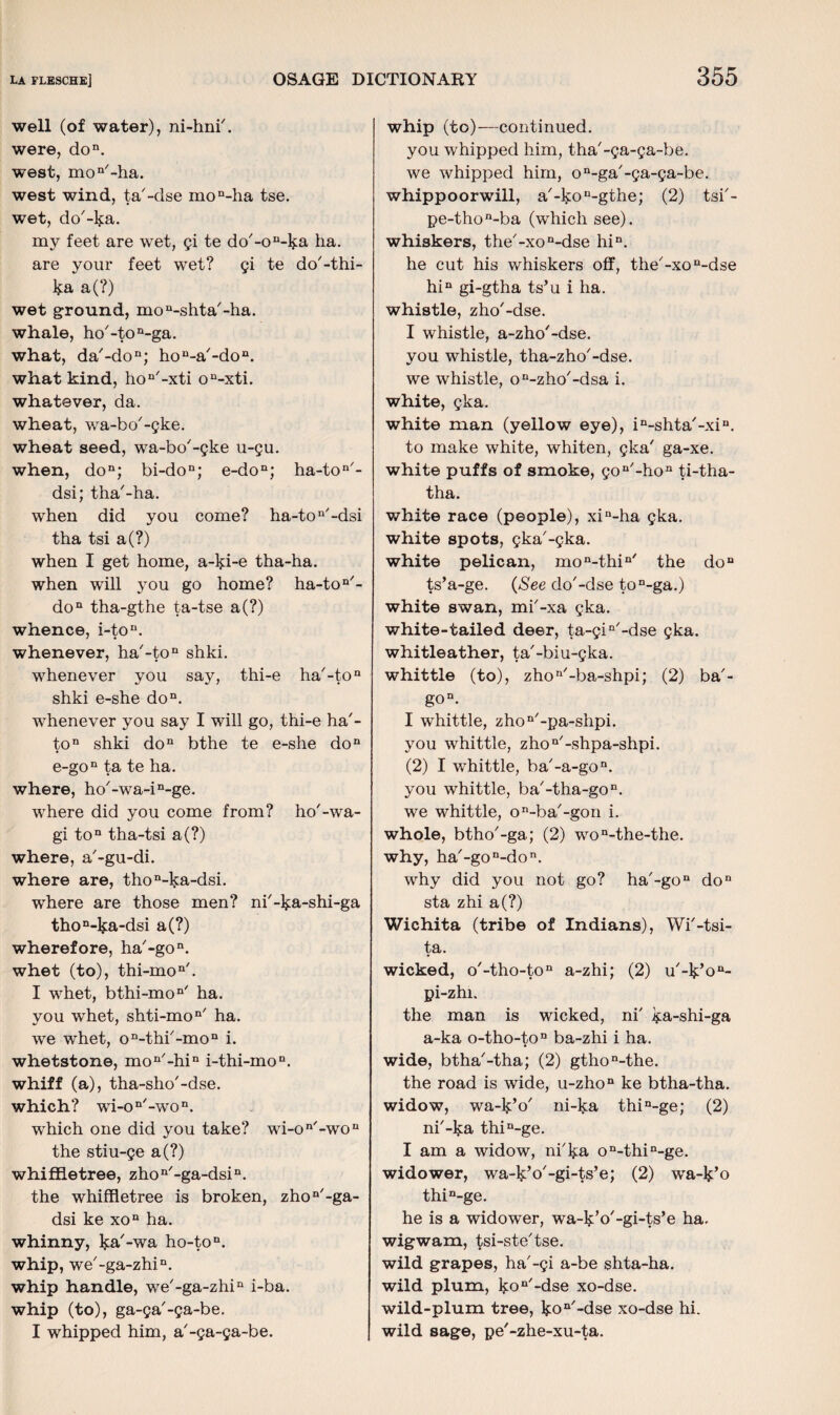 well (of water), ni-hni'. were, don. west, mo11'-ha. west wind, ta'-dse mon-ha tse. wet, do'-ka. my feet are wet, gi te do'-on-ka ha. are your feet wet? gi te do'-thi- ka a(?) wet ground, mo^shta'-ha. whale, ho'-ton-ga. what, da'-don; ho^-a'-do11. what kind, hon'-xti on-xti. whatever, da. wheat, wa-bo'-gke. wheat seed, wa-bo'-gke u-gu. when, don; bi-don; e-do11; ha-ton'- dsi; tha'-ha. when did you come? ha-ton/-dsi tha tsi a(?) when I get home, a-ki-e tha-ha. when will you go home? ha-ton/- don tha-gthe ta-tse a(?) whence, i-ton. whenever, ha'-to11 shki. whenever you say, thi-e ha'-to11 shki e-she don. whenever you say I will go, thi-e ha'- ton shki don bthe te e-she do11 e-gon ta te ha. where, ho'-wa-i^ge. where did you come from? ho'-wa- gi ton tha-tsi a(?) where, a'-gu-di. where are, thon-ka-dsi. where are those men? ni'-ka-shi-ga thoD-ka-dsi a(?) wherefore, ha'-gon. whet (to), thi-mon/. I whet, bthi-mon' ha. you whet, shti-mon' ha. we whet, on-thr-mon i. whetstone, mon/-hin i-thi-mon. whiff (a), tha-sho'-dse. which? wi-on'-won. which one did you take? wi-on'-wou the stiu-ge a(?) whiffletree, zhon/-ga-dsin. the whiffletree is broken, zhon'-ga- dsi ke xon ha. whinny, ka'-wa ho-ton. whip, we'-ga-zhi.11. whip handle, we'-ga-zhiD i-ba. whip (to), ga-ga'-ga-be. I whipped him, a'-ga-ga-be. whip (to)—continued. you whipped him, tha'-ga-ga-be. we whipped him, on-ga/-ga-ga-be. whippoorwill, a'-ko^gthe; (2) tsb- pe-thon-ba (which see), whiskers, the'-xon-dse hin. he cut his whiskers off, the'-xon-dse hin gi-gtha ts’u i ha. whistle, zho'-dse. I whistle, a-zho'-dse. you whistle, tha-zho'-dse. we whistle, on-zho'-dsa i. white, gka. white man (yellow eye), in-shta'-xin. to make white, whiten, gka' ga-xe. white puffs of smoke, gon/-hon ti-tha- tha. white race (people), xin-ha gka. white spots, gka'-gka. white pelican, mon-thin/ the do11 ts’a-ge. (See do'-dse ton-ga.) white swan, mi'-xa gka. white-tailed deer, ta-giQ/-dse gka. whitleather, ta'-biu-gka. whittle (to), zhon/-ba-shpi; (2) ba'- gon. I whittle, zhon/-pa-shpi. you whittle, zhon/-shpa-shpi. (2) I whittle, ha'-a-gon. you whittle, ba'-tha-go11. we whittle, ©-ba'-gon i. whole, btho'-ga; (2) won-the-the. why, ha'-gon-don. why did you not go? ha'-gon do11 sta zhi a(?) Wichita (tribe of Indians), Wi'-tsi- ta. wicked, o'-tho-to11 a-zhi; (2) u'-k’on- pi-zhi. the man is wicked, ni' ka-shi-ga a-ka o-tho-ton ba-zhi i ha. wide, btha'-tha; (2) gthon-the. the road is wide, u-zhon ke btha-tha. widow, wa-k’o' ni-k:a thin-ge; (2) ni'-ka thin-ge. I am a widow, ni'ka on-thin-ge. widower, wa-k’o'-gi-ts’e; (2) wa-k’o thin-ge. he is a widower, wa-k’o'-gi-ts’e ha. wigwam, tsi-ste'tse. wild grapes, ha'-gi a-be shta-ha. wild plum, kon/-dse xo-dse. wild-plum tree, koa -dse xo-dse hi. wild sage, pe'-zhe-xu-ta.