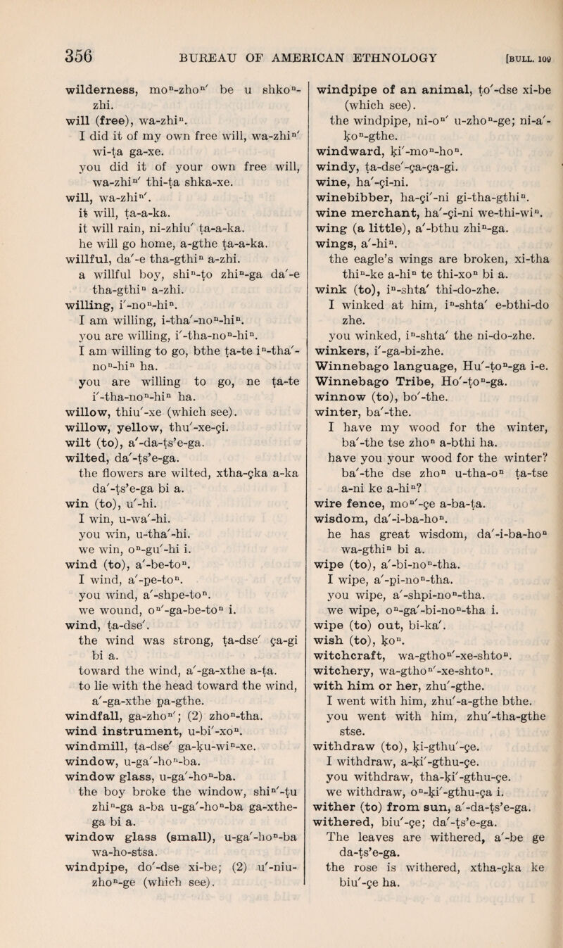 wilderness, mon-zhon/ be u shkon- zhi. will (free), wa-zhiu. I did it of my own free will, wa-zhin' wi-ta ga-xe. you did it of your own free will, wa-zhin/ thi-ta shka-xe. will, wa-zhir/. it will, ta-a-ka. it will rain, ni-zhiu/ ta-a-ka. he will go home, a-gthe ta-a-ka. willful, da'-e tha-gthin a-zhi. a willful boy, shin-to zhin-ga da'-e tha-gthiu a-zhi. willing, i'-non-hin. I am willing, i-tha'-non-hin. you are willing, i'-tha-non-hin. I am willing to go, bthe ta-te in-tha'- non-hin ha. you are willing to go, ne ta-te i'-tha-non-hin ha. willow, thiu'-xe (which see), willow, yellow, thu'-xe-gi. wilt (to), a'-da-ts’e-ga. wilted, da'-ts’e-ga. the flowers are wilted, xtha-gka a-ka da'-ts’e-ga bi a. win (to), u'-hi. I win, u-wa'-hi. you win, u-tha'-hi. we win, on-gu'-hi i. wind (to), a'-be-ton. I wind, a'-pe-ton. you wind, a'-shpe-ton. we wound, on'-ga-be-ton i. wind, ta-dse'. the wind was strong, ta-dse' ga-gi bi a. toward the wind, a'-ga-xthe a-ta. to lie with the head toward the wind, a'-ga-xthe pa-gthe. windfall, ga-zhon/; (2) zhon-tha. wind instrument, u-bi'-xon. windmill, ta-dse' ga-ku-win-xe. window, u-ga'-hori-ba. window glass, u-ga'-hon-ba. the boy broke the window, shin'-tu zhin-ga a-ba u-ga'-hon-ba ga-xthe- ga bi a. window glass (small), u-ga/-hoD-ba wa-ho-stsa. windpipe, do'-dse xi-be; (2) u'-niu- zhon-ge (which see). windpipe of an animal, to'-dse xi-be (which see). the windpipe, ni-on' u-zhon-ge; ni-a'- kon-gthe. windward, ^fl-mo^ho11. windy, ta-dse'-ga-ga-gi. wine, ha'-gi-ni. winebibber, ha-gi'-ni gi-tha-gthiu. wine merchant, ha'-gi-ni we-thi-win. wing (a little), a'-bthu zhin-ga. wings, a'-hin. the eagle’s wings are broken, xi-tha thin-ke a-hin te thi-xon bi a. wink (to), in-shta/ thi-do-zhe. I winked at him, in-shta' e-bthi-do zhe. you winked, in-shta' the ni-do-zhe. winkers, i'-ga-bi-zhe. Winnebago language, Hu'-ton-ga i-e. Winnebago Tribe, Ho'-ton-ga. winnow (to), bo'-the. winter, ba'-the. I have my wood for the winter, ba'-the tse zhon a-bthi ha. have you your wood for the winter? ba'-the dse zhon u-tha-on ta-tse a-ni ke a-hin? wire fence, mon'-ge a-ba-ta. wisdom, da'-i-ba-hon. he has great wisdom, da'-i-ba-hon wa-gthin bi a. wipe (to), a'-bi-non-tha. I wipe, a'-pi-non-tha. you wipe, a/-shpi-non-tha. we wipe, on-ga'-bi-no n-tha i. wipe (to) out, bi-ka'. wish (to), ko11. witchcraft, wa-gthon'-xe-shton. witchery, wa-gthon'-xe-shtoD. with him or her, zhu'-gthe. I went with him, zhu'-a-gthe bthe. you went with him, zhu'-tha-gthe stse. withdraw (to), ki-gthu'-ge. I withdraw, a-ki'-gthu-ge. you withdraw, tha-ld'-gthu-ge. we withdraw, on-^i/-gthu-ga i. wither (to) from sun, a'-da-ts’e-ga. withered, biu'-ge; da'-ts’e-ga. The leaves are withered, a'-be ge da-ts’e-ga. the rose is withered, xtha-gka ke biu'-ge ha.